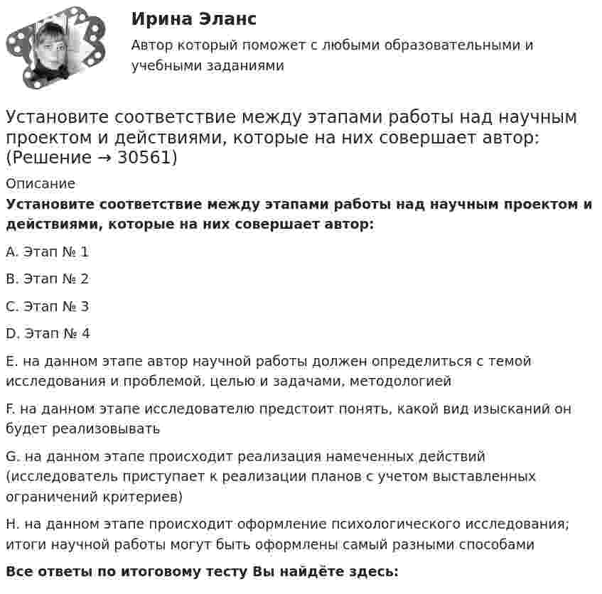      
          Описание
          Установите соответствие между этапами работы над научным проектом и действиями, которые на них совершает автор:А.     Этап № 1В.     Этап № 2С.     Этап № 3D.     Этап № 4Е. на данном этапе автор научной работы должен определиться с темой исследования и проблемой, целью и задачами, методологиейF.  на данном этапе исследователю предстоит понять, какой вид изысканий он будет реализовыватьG. на данном этапе происходит реализация намеченных действий (исследователь приступает к реализации планов с учетом выставленных ограничений критериев)Н. на данном этапе происходит оформление психологического исследования; итоги научной работы могут быть оформлены самый разными способамиВсе ответы по итоговому тесту Вы найдёте здесь:   
            
            
            Установите соответствие между элементами структуры устава и его разделами:Установите соответствие между этапами работы над научным проектом и действиями, которые на них совершает автор:Установите соответствие между этапом командообразования и описанием  процессов, которые в него входят: A. Комплектование  B. Институализация  C. Позиционирование  D. определяется количество членов команды; на основании информации о характерУстановите соответствие между этапом командообразования и описанием  процессов, которые входят в него: A. Установка общего видения  B. Анализ  C. Позиционирование  D. команда определяет направление движения и ставит перед собой задачи; чтобУстановите соответствие между этапом переговоров и соответствующими этому этапу действиями:Установите соответствие между этапом переговоров и соответствующими этому этапу действиями:Установите соответствие между эффектами восприятия задач и методами принятия решений бизнес-лидерами:Установите соответствие между характером (психотипом личности) и его свойствами:Установите соответствие между ценностями, реализующимися в сфере физической культуры и спорта, и их характеристиками:Установите соответствие между частями продающего поста их примерами:Установите соответствие между человеческими качествами и их описанием:Установите соответствие между шкалами и их характеристиками:Установите соответствие между экономическими системами и их характеристиками:Установите соответствие между экономическими учениями и направлениями экономической политики: