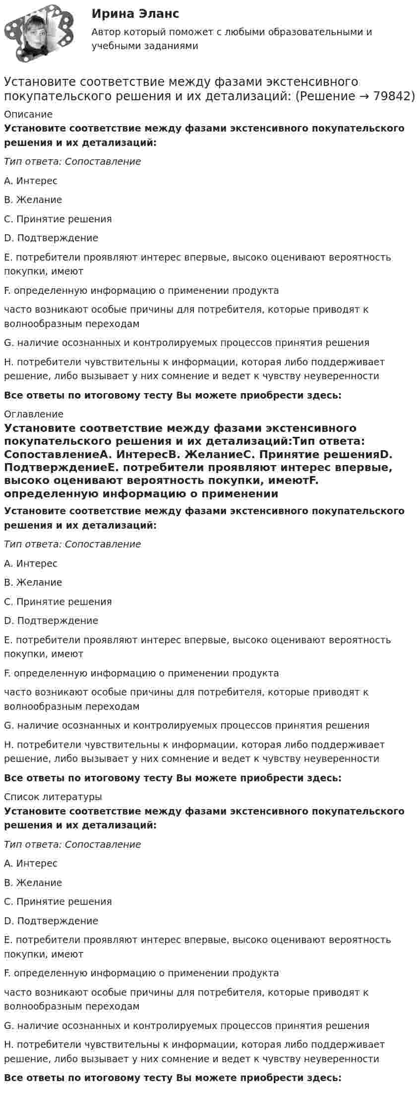      
            Описание
            Установите соответствие между фазами экстенсивного покупательского решения и их детализаций:Тип ответа: СопоставлениеA. ИнтересB. ЖеланиеC. Принятие решенияD. ПодтверждениеE. потребители проявляют интерес впервые, высоко оценивают вероятность покупки, имеютF. определенную информацию о применении продуктачасто возникают особые причины для потребителя, которые приводят к волнообразным переходамG. наличие осознанных и контролируемых процессов принятия решенияH. потребители чувствительны к информации, которая либо поддерживает решение, либо вызывает у них сомнение и ведет к чувству неуверенностиВсе ответы по итоговому тесту Вы можете приобрести здесь:  
            Оглавление
            Установите соответствие между фазами экстенсивного покупательского решения и их детализаций:Тип ответа: СопоставлениеA. ИнтересB. ЖеланиеC. Принятие решенияD. ПодтверждениеE. потребители проявляют интерес впервые, высоко оценивают вероятность покупки, имеютF. определенную информацию о применении продуктачасто возникают особые причины для потребителя, которые приводят к волнообразным переходамG. наличие осознанных и контролируемых процессов принятия решенияH. потребители чувствительны к информации, которая либо поддерживает решение, либо вызывает у них сомнение и ведет к чувству неуверенностиВсе ответы по итоговому тесту Вы можете приобрести здесь:  
            Список литературы
            Установите соответствие между фазами экстенсивного покупательского решения и их детализаций:Тип ответа: СопоставлениеA. ИнтересB. ЖеланиеC. Принятие решенияD. ПодтверждениеE. потребители проявляют интерес впервые, высоко оценивают вероятность покупки, имеютF. определенную информацию о применении продуктачасто возникают особые причины для потребителя, которые приводят к волнообразным переходамG. наличие осознанных и контролируемых процессов принятия решенияH. потребители чувствительны к информации, которая либо поддерживает решение, либо вызывает у них сомнение и ведет к чувству неуверенностиВсе ответы по итоговому тесту Вы можете приобрести здесь:  
            
            
            Установите соответствие между учеными и экономическими направлениями: A. Ж.Б. Кольбер   B. Ф. Кенэ   C. Д. Рикардо   D. М. Фридман   E. меркантилизм  F. Физиократизм  G. классическая школа  H. МонетаризмУстановите соответствие между фазами экстенсивного покупательского решения и их детализаций:Установите соответствие между факторами макросреды и их характеристиками:Установите соответствие между факторами производства и их описаниями:Установите соответствие между фактором и блоком факторов в PEST-анализе:Установите соответствие между федеральными органами государственной власти и их полномочиями:Установите соответствие между философскими направлениями и их критериями истины:Установите соответствие между типом современной политической войны (конфликта) и ее характеристиками:Установите соответствие между типом трансформационного лидерства и его описанием:Установите соответствие между указанными условиями и значением математического ожидания (M):Установите соответствие между уровнем развития компании согласно теории  спиральной динамики и его описанием: A. Синий уровень, или уровень № 3  B. Оранжевый уровень, или уровень № 4  C. Зеленый уровень, или уровень № 5  D. Бирюзовый уровеньУстановите соответствие между уровнями модели OSI и их характеристиками: Установите соответствие между уровнями сложности коммуникаций и компетенциями:Установите соответствие между участками функции совокупного предложения и их характеристиками:
