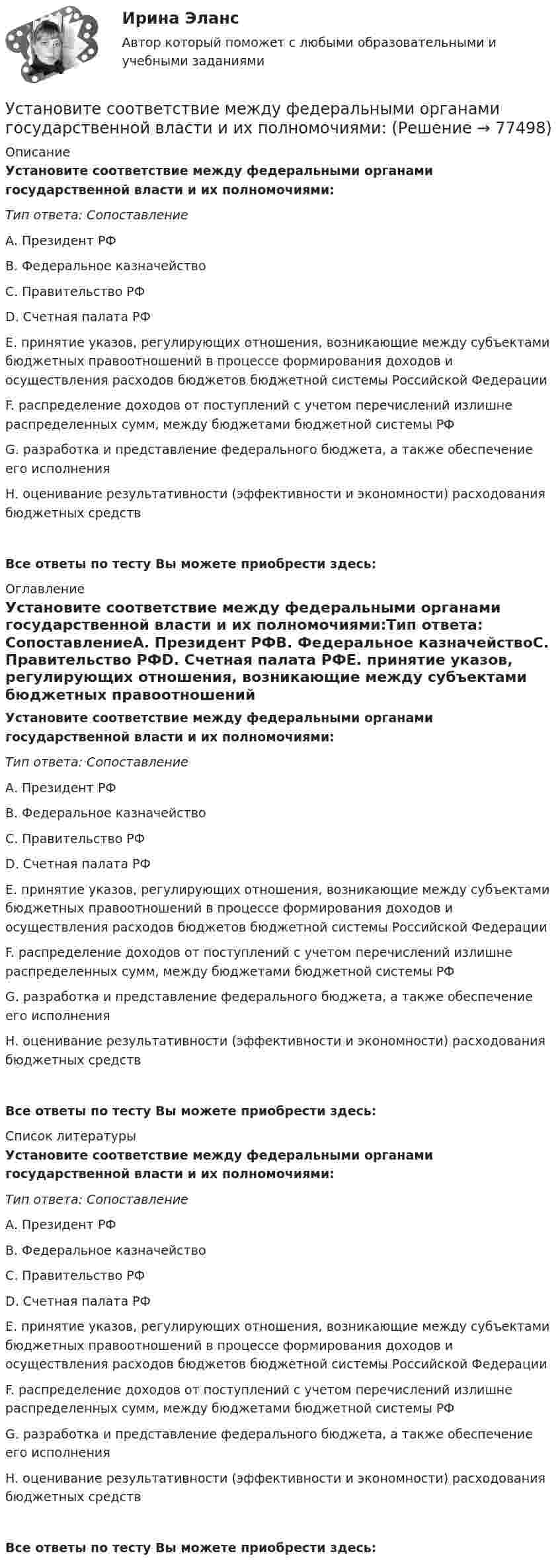      
            Описание
            Установите соответствие между федеральными органами государственной власти и их полномочиями:Тип ответа: СопоставлениеА. Президент РФB. Федеральное казначействоC. Правительство РФD. Счетная палата РФЕ. принятие указов, регулирующих отношения, возникающие между субъектами бюджетных правоотношений в процессе формирования доходов и осуществления расходов бюджетов бюджетной системы Российской ФедерацииF. распределение доходов от поступлений с учетом перечислений излишне распределенных сумм, между бюджетами бюджетной системы РФG. разработка и представление федерального бюджета, а также обеспечение его исполненияН. оценивание результативности (эффективности и экономности) расходования бюджетных средств Все ответы по тесту Вы можете приобрести здесь:  
            Оглавление
            Установите соответствие между федеральными органами государственной власти и их полномочиями:Тип ответа: СопоставлениеА. Президент РФB. Федеральное казначействоC. Правительство РФD. Счетная палата РФЕ. принятие указов, регулирующих отношения, возникающие между субъектами бюджетных правоотношений в процессе формирования доходов и осуществления расходов бюджетов бюджетной системы Российской ФедерацииF. распределение доходов от поступлений с учетом перечислений излишне распределенных сумм, между бюджетами бюджетной системы РФG. разработка и представление федерального бюджета, а также обеспечение его исполненияН. оценивание результативности (эффективности и экономности) расходования бюджетных средств Все ответы по тесту Вы можете приобрести здесь:  
            Список литературы
            Установите соответствие между федеральными органами государственной власти и их полномочиями:Тип ответа: СопоставлениеА. Президент РФB. Федеральное казначействоC. Правительство РФD. Счетная палата РФЕ. принятие указов, регулирующих отношения, возникающие между субъектами бюджетных правоотношений в процессе формирования доходов и осуществления расходов бюджетов бюджетной системы Российской ФедерацииF. распределение доходов от поступлений с учетом перечислений излишне распределенных сумм, между бюджетами бюджетной системы РФG. разработка и представление федерального бюджета, а также обеспечение его исполненияН. оценивание результативности (эффективности и экономности) расходования бюджетных средств Все ответы по тесту Вы можете приобрести здесь:  
            
            
            Установите соответствие между фактором и блоком факторов в PEST-анализе:Установите соответствие между федеральными органами государственной власти и их полномочиями:Установите соответствие между философскими направлениями и их критериями истины:Установите соответствие между философскими направлениями и принадлежащими им определениями:Установите соответствие между философскими направлениями и философами, принадлежащими к этим направлениям:Установите соответствие между формами международной экономической интеграции и их характеристиками:Установите соответствие между формами обучения и их характеристиками:Установите соответствие между уровнями модели OSI и их характеристиками: Установите соответствие между уровнями сложности коммуникаций и компетенциями:Установите соответствие между участками функции совокупного предложения и их характеристиками:Установите соответствие между участком равновесия совокупного спроса и совокупного предложения, с одной стороны, и характеристикой этого равновесия – с другой:Установите соответствие между учеными и экономическими направлениями: A. Ж.Б. Кольбер   B. Ф. Кенэ   C. Д. Рикардо   D. М. Фридман   E. меркантилизм  F. Физиократизм  G. классическая школа  H. МонетаризмУстановите соответствие между фазами экстенсивного покупательского решения и их детализаций:Установите соответствие между факторами макросреды и их характеристиками: