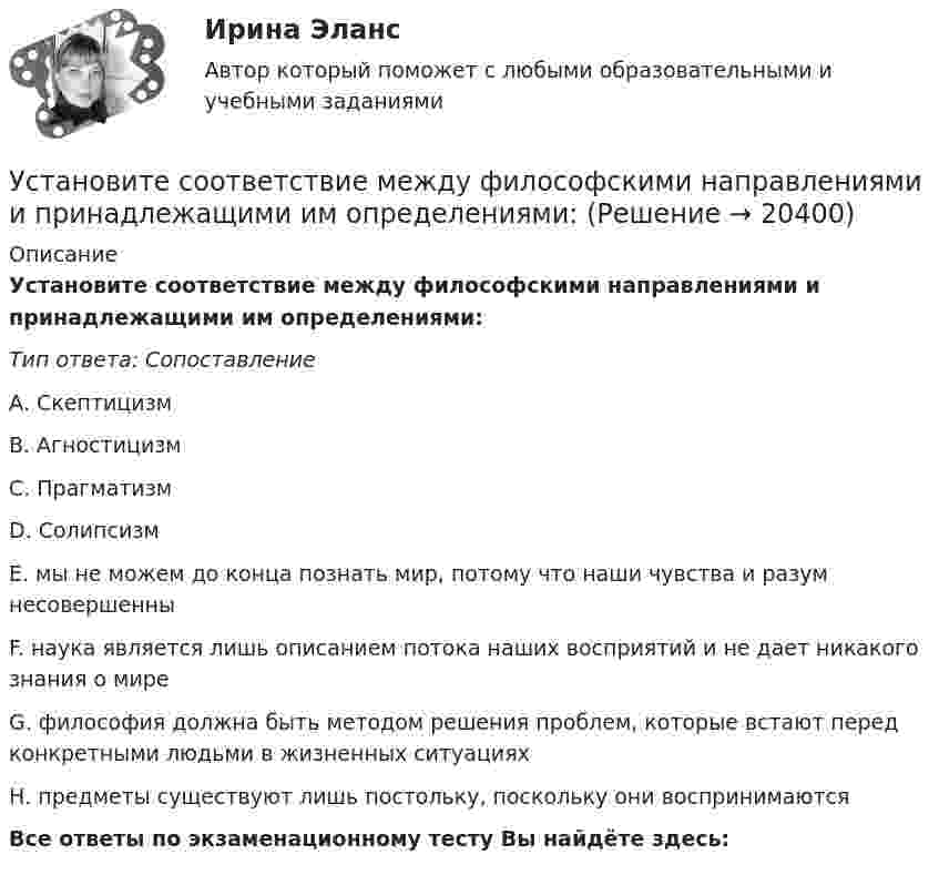      
          Описание
          Установите соответствие между философскими направлениями и принадлежащими им определениями:Тип ответа: СопоставлениеА.     Скептицизм                                      В.     Агностицизм                 С.     Прагматизм                   D.     СолипсизмЕ. мы не можем до конца познать мир, потому что наши чувства и разум несовершенныF. наука является лишь описанием потока наших восприятий и не дает никакого знания о миреG. философия должна быть методом решения проблем, которые встают перед конкретными людьми в жизненных ситуацияхН. предметы существуют лишь постольку, поскольку они воспринимаютсяВсе ответы по экзаменационному тесту Вы найдёте здесь:   
            
            
            Установите соответствие между философскими направлениями и их критериями истины:Установите соответствие между философскими направлениями и принадлежащими им определениями:Установите соответствие между философскими направлениями и философами, принадлежащими к этим направлениям:Установите соответствие между формами международной экономической интеграции и их характеристиками:Установите соответствие между формами обучения и их характеристиками:Установите соответствие между формами предпринимательства и их признаками:Установите соответствие между формулами и физическими величинами.Установите соответствие между участками функции совокупного предложения и их характеристиками:Установите соответствие между участком равновесия совокупного спроса и совокупного предложения, с одной стороны, и характеристикой этого равновесия – с другой:Установите соответствие между учеными и экономическими направлениями: A. Ж.Б. Кольбер   B. Ф. Кенэ   C. Д. Рикардо   D. М. Фридман   E. меркантилизм  F. Физиократизм  G. классическая школа  H. МонетаризмУстановите соответствие между фазами экстенсивного покупательского решения и их детализаций:Установите соответствие между факторами макросреды и их характеристиками:Установите соответствие между факторами производства и их описаниями:Установите соответствие между фактором и блоком факторов в PEST-анализе:
