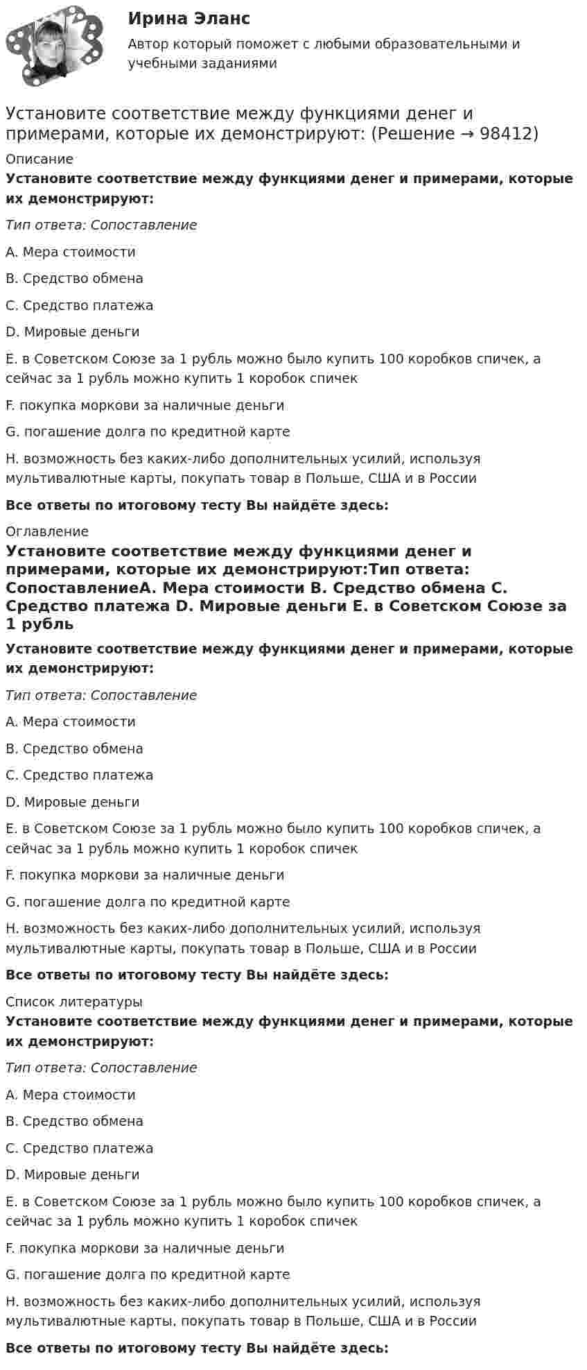      
            Описание
            Установите соответствие между функциями денег и примерами, которые их демонстрируют:Тип ответа: СопоставлениеA. Мера стоимости B. Средство обмена C. Средство платежа D. Мировые деньги E. в Советском Союзе за 1 рубль можно было купить 100 коробков спичек, а сейчас за 1 рубль можно купить 1 коробок спичекF. покупка моркови за наличные деньгиG. погашение долга по кредитной картеH. возможность без каких-либо дополнительных усилий, используя мультивалютные карты, покупать товар в Польше, США и в РоссииВсе ответы по итоговому тесту Вы найдёте здесь:  
            Оглавление
            Установите соответствие между функциями денег и примерами, которые их демонстрируют:Тип ответа: СопоставлениеA. Мера стоимости B. Средство обмена C. Средство платежа D. Мировые деньги E. в Советском Союзе за 1 рубль можно было купить 100 коробков спичек, а сейчас за 1 рубль можно купить 1 коробок спичекF. покупка моркови за наличные деньгиG. погашение долга по кредитной картеH. возможность без каких-либо дополнительных усилий, используя мультивалютные карты, покупать товар в Польше, США и в РоссииВсе ответы по итоговому тесту Вы найдёте здесь:  
            Список литературы
            Установите соответствие между функциями денег и примерами, которые их демонстрируют:Тип ответа: СопоставлениеA. Мера стоимости B. Средство обмена C. Средство платежа D. Мировые деньги E. в Советском Союзе за 1 рубль можно было купить 100 коробков спичек, а сейчас за 1 рубль можно купить 1 коробок спичекF. покупка моркови за наличные деньгиG. погашение долга по кредитной картеH. возможность без каких-либо дополнительных усилий, используя мультивалютные карты, покупать товар в Польше, США и в РоссииВсе ответы по итоговому тесту Вы найдёте здесь:  
            
            
            Установите соответствие между функциями денег и приведенными примерами:Установите соответствие между функциями денег и примерами, которые их демонстрируют:Установите соответствие между функциями налогов и их характеристиками: A. Фискальная функция   B. Распределительная функция   C. Регулирующая функция   D. Социальная функция   E. Стимулирующая функция   F. Контрольная функция Установите соответствие между функциями педагогики на теоретическом уровне и их характеристиками:Установите соответствие между функциями равновесной цены в рыночной экономике и их содержаниями:Установите соответствие между функциями цены в маркетинге и их характеристикой:Установите соответствие между функциями экономической теории и их характеристиками:Установите соответствие между философскими направлениями и их критериями истины:Установите соответствие между философскими направлениями и принадлежащими им определениями:Установите соответствие между философскими направлениями и философами, принадлежащими к этим направлениям:Установите соответствие между формами международной экономической интеграции и их характеристиками:Установите соответствие между формами обучения и их характеристиками:Установите соответствие между формами предпринимательства и их признаками:Установите соответствие между формулами и физическими величинами.