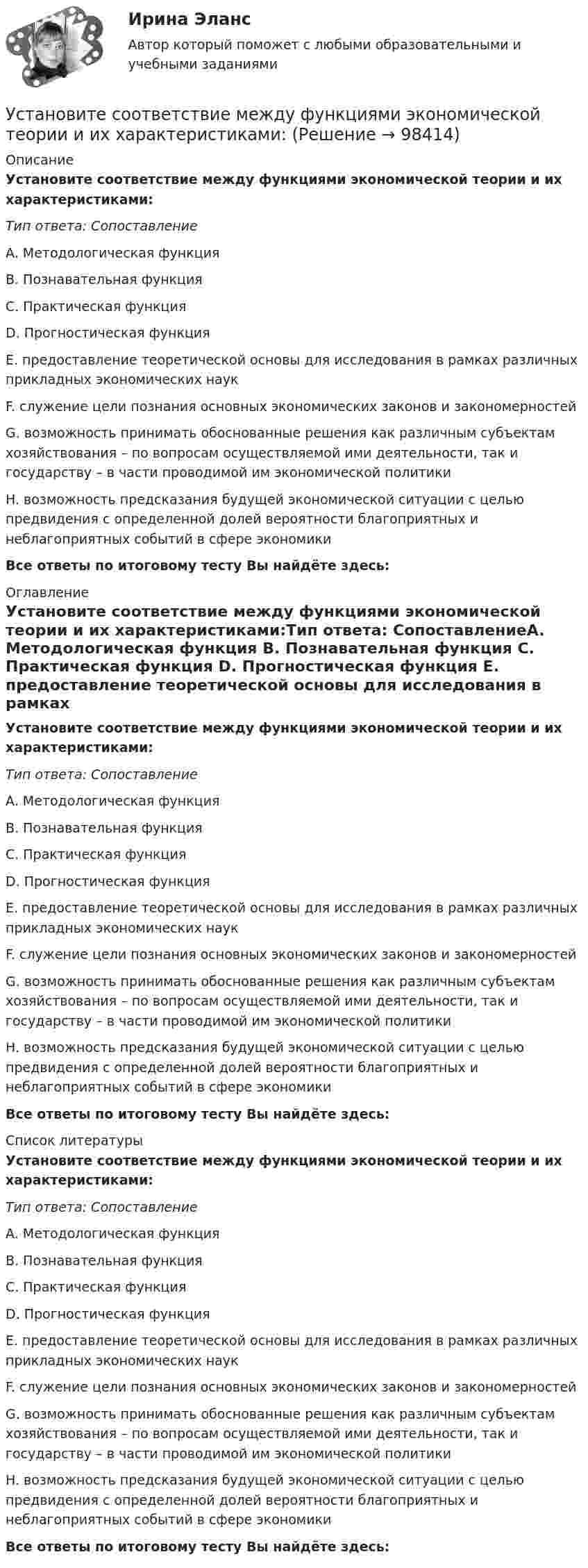      
            Описание
            Установите соответствие между функциями экономической теории и их характеристиками:Тип ответа: СопоставлениеA. Методологическая функция B. Познавательная функция C. Практическая функция D. Прогностическая функция E. предоставление теоретической основы для исследования в рамках различных прикладных экономических наукF. служение цели познания основных экономических законов и закономерностейG. возможность принимать обоснованные решения как различным субъектам хозяйствования – по вопросам осуществляемой ими деятельности, так и государству – в части проводимой им экономической политикиH. возможность предсказания будущей экономической ситуации с целью предвидения с определенной долей вероятности благоприятных и неблагоприятных событий в сфере экономикиВсе ответы по итоговому тесту Вы найдёте здесь:  
            Оглавление
            Установите соответствие между функциями экономической теории и их характеристиками:Тип ответа: СопоставлениеA. Методологическая функция B. Познавательная функция C. Практическая функция D. Прогностическая функция E. предоставление теоретической основы для исследования в рамках различных прикладных экономических наукF. служение цели познания основных экономических законов и закономерностейG. возможность принимать обоснованные решения как различным субъектам хозяйствования – по вопросам осуществляемой ими деятельности, так и государству – в части проводимой им экономической политикиH. возможность предсказания будущей экономической ситуации с целью предвидения с определенной долей вероятности благоприятных и неблагоприятных событий в сфере экономикиВсе ответы по итоговому тесту Вы найдёте здесь:  
            Список литературы
            Установите соответствие между функциями экономической теории и их характеристиками:Тип ответа: СопоставлениеA. Методологическая функция B. Познавательная функция C. Практическая функция D. Прогностическая функция E. предоставление теоретической основы для исследования в рамках различных прикладных экономических наукF. служение цели познания основных экономических законов и закономерностейG. возможность принимать обоснованные решения как различным субъектам хозяйствования – по вопросам осуществляемой ими деятельности, так и государству – в части проводимой им экономической политикиH. возможность предсказания будущей экономической ситуации с целью предвидения с определенной долей вероятности благоприятных и неблагоприятных событий в сфере экономикиВсе ответы по итоговому тесту Вы найдёте здесь:  
            
            
            Установите соответствие между функциями цены в маркетинге и их характеристикой:Установите соответствие между функциями экономической теории и их характеристиками:Установите соответствие между характеристиками качества услуг и их описанием:Установите соответствие между характеристиками фирмы и пояснениями к ним: A. Юридическая самостоятельность   B. Производственная самостоятельность   C. Финансовая самостоятельность   D. Организационная самостоятельность   E. фирма является Установите соответствие между характеристикой отчета о результатах мероприятия с применением аудита эффективности и ее признаками:Установите соответствие между характером (психотипом личности) и его аспектом:Установите соответствие между характером (психотипом личности) и его свойствами:Установите соответствие между формами предпринимательства и их признаками:Установите соответствие между формулами и физическими величинами.Установите соответствие между функцией и её производнойУстановите соответствие между функциями денег и приведенными примерами:Установите соответствие между функциями денег и примерами, которые их демонстрируют:Установите соответствие между функциями налогов и их характеристиками: A. Фискальная функция   B. Распределительная функция   C. Регулирующая функция   D. Социальная функция   E. Стимулирующая функция   F. Контрольная функция Установите соответствие между функциями педагогики на теоретическом уровне и их характеристиками: