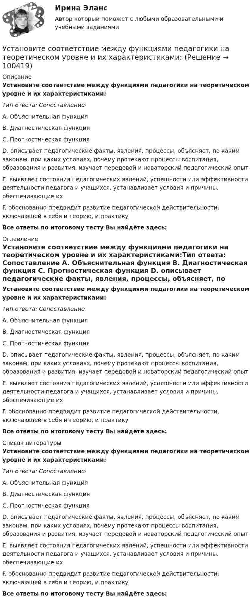      
            Описание
            Установите соответствие между функциями педагогики на теоретическом уровне и их характеристиками:Тип ответа: Сопоставление A. Объяснительная функция B. Диагностическая функция C. Прогностическая функция D. описывает педагогические факты, явления, процессы, объясняет, по каким законам, при каких условиях, почему протекают процессы воспитания, образования и развития, изучает передовой и новаторский педагогический опыт E. выявляет состояния педагогических явлений, успешности или эффективности деятельности педагога и учащихся, устанавливает условия и причины, обеспечивающие их F. обоснованно предвидит развитие педагогической действительности, включающей в себя и теорию, и практикуВсе ответы по итоговому тесту Вы найдёте здесь:  
            Оглавление
            Установите соответствие между функциями педагогики на теоретическом уровне и их характеристиками:Тип ответа: Сопоставление A. Объяснительная функция B. Диагностическая функция C. Прогностическая функция D. описывает педагогические факты, явления, процессы, объясняет, по каким законам, при каких условиях, почему протекают процессы воспитания, образования и развития, изучает передовой и новаторский педагогический опыт E. выявляет состояния педагогических явлений, успешности или эффективности деятельности педагога и учащихся, устанавливает условия и причины, обеспечивающие их F. обоснованно предвидит развитие педагогической действительности, включающей в себя и теорию, и практикуВсе ответы по итоговому тесту Вы найдёте здесь:  
            Список литературы
            Установите соответствие между функциями педагогики на теоретическом уровне и их характеристиками:Тип ответа: Сопоставление A. Объяснительная функция B. Диагностическая функция C. Прогностическая функция D. описывает педагогические факты, явления, процессы, объясняет, по каким законам, при каких условиях, почему протекают процессы воспитания, образования и развития, изучает передовой и новаторский педагогический опыт E. выявляет состояния педагогических явлений, успешности или эффективности деятельности педагога и учащихся, устанавливает условия и причины, обеспечивающие их F. обоснованно предвидит развитие педагогической действительности, включающей в себя и теорию, и практикуВсе ответы по итоговому тесту Вы найдёте здесь:  
            
            
            Установите соответствие между функциями налогов и их характеристиками: A. Фискальная функция   B. Распределительная функция   C. Регулирующая функция   D. Социальная функция   E. Стимулирующая функция   F. Контрольная функция Установите соответствие между функциями педагогики на теоретическом уровне и их характеристиками:Установите соответствие между функциями равновесной цены в рыночной экономике и их содержаниями:Установите соответствие между функциями цены в маркетинге и их характеристикой:Установите соответствие между функциями экономической теории и их характеристиками:Установите соответствие между характеристиками качества услуг и их описанием:Установите соответствие между характеристиками фирмы и пояснениями к ним: A. Юридическая самостоятельность   B. Производственная самостоятельность   C. Финансовая самостоятельность   D. Организационная самостоятельность   E. фирма является Установите соответствие между философскими направлениями и философами, принадлежащими к этим направлениям:Установите соответствие между формами международной экономической интеграции и их характеристиками:Установите соответствие между формами обучения и их характеристиками:Установите соответствие между формами предпринимательства и их признаками:Установите соответствие между формулами и физическими величинами.Установите соответствие между функцией и её производнойУстановите соответствие между функциями денег и приведенными примерами: