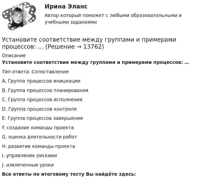      
          Описание
          Установите соответствие между группами и примерами процессов: …Тип ответа: СопоставлениеA. Группа процессов инициацииB. Группа процессов планированияC. Группа процессов исполненияD. Группа процессов контроляE. Группа процессов завершенияF. создание команды проектаG. оценка длительности работH. развитие команды проектаI. управление рискамиJ. извлеченные урокиВсе ответы по итоговому тесту Вы найдёте здесь:   
            
            
            Установите соответствие между вопросительными словами и предложениями, к которым они подходят по смыслу:    A.Who   B.When   C.Why   D.Which  E.… are you planning to travel to India with?  F.… are you arriving in Moscow?  G.… is he cleaning the car?Установите соответствие между группами и примерами процессов: …Установите соответствие между группами и типами командных ролей:Установите соответствие между группами показателей, характеризующих бизнес-процесс, и примерами показателей каждой группы: …Установите соответствие между группами теорий медиа и идеологиями, которые легли в их основу учения о медиакоммуникацияхУстановите соответствие между датой и историческим событием из мира спорта:Установите соответствие между естественными, политическими, экономическими, экологическими правами на международном и национальном уровне и их примерами:Установите соответствие между видом юридической ответственности и правонарушением:Установите соответствие между видом юридической ответственности и условиями ее применения:Установите соответствие между вопросами и краткими ответами на них:  A. Is Ann a doctor?   B. Is it a pen?   C. Are you married?   D. Are Tom and Ann from Spain?   E. Yes, she is   F. No, it isn t   G. Yes, I am   H. No, they aren tУстановите соответствие между вопросами и краткими ответами на них:  A. Is Ann a doctor?  B. Is it a pen?  C. Are you married?  D. Are Tom and Ann from Spain?  E. Yes, she is  F. No, it isnt  G. Yes, I am  H. No, they arentУстановите соответствие между вопросами и ответами на них: A. Have you got a brother?  B. Do you have an umbrella?  C. Does she have any spare time tomorrow?  D. Have you have my earphones with you?  E. No, I havent, but Ive got a sisterУстановите соответствие между вопросами и ответами на них:  A.Have you got a brother?   B.Do you have an umbrella?   C.Does she have any spare time tomorrow?   D.Have you have my earphones with you?   E.No, I haven t, but I ve got a sister  F.Установите соответствие между вопросами и характеристиками, которые  позволяют сформировать Я-концепцию человека: A. Кто я?  B. Какой я?  C. Чего хочу?  D. Что я могу?  E. Чем я владею?  F. социальный статус, роль в обществе и коллективе