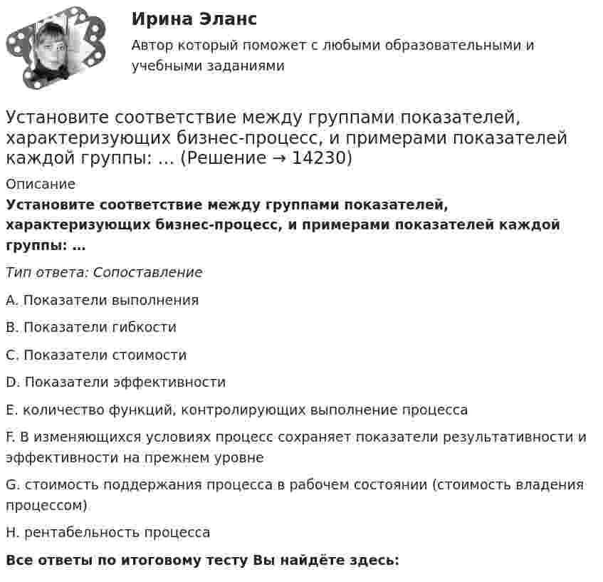      
          Описание
          Установите соответствие между группами показателей, характеризующих бизнес-процесс, и примерами показателей каждой группы: …Тип ответа: СопоставлениеA. Показатели выполненияB. Показатели гибкостиC. Показатели стоимостиD. Показатели эффективностиE. количество функций, контролирующих выполнение процессаF. В изменяющихся условиях процесс сохраняет показатели результативности и эффективности на прежнем уровнеG. стоимость поддержания процесса в рабочем состоянии (стоимость владения процессом)H. рентабельность процессаВсе ответы по итоговому тесту Вы найдёте здесь:   
            
            
            Установите соответствие между группами и типами командных ролей:Установите соответствие между группами показателей, характеризующих бизнес-процесс, и примерами показателей каждой группы: …Установите соответствие между группами теорий медиа и идеологиями, которые легли в их основу учения о медиакоммуникацияхУстановите соответствие между датой и историческим событием из мира спорта:Установите соответствие между естественными, политическими, экономическими, экологическими правами на международном и национальном уровне и их примерами:Установите соответствие между жизненными ситуациями и функциями денег: A. семья закупилась продуктами питания на неделю B. молодая пара копит денег на свадьбу C. студент оплатил учебу с помощью образовательного кредита D. девушка увидела в Установите соответствие между задачей оптимизации расходов бюджета субъекта Российской Федерации и ее составляющей:Установите соответствие между вопросами и краткими ответами на них:  A. Is Ann a doctor?   B. Is it a pen?   C. Are you married?   D. Are Tom and Ann from Spain?   E. Yes, she is   F. No, it isn t   G. Yes, I am   H. No, they aren tУстановите соответствие между вопросами и краткими ответами на них:  A. Is Ann a doctor?  B. Is it a pen?  C. Are you married?  D. Are Tom and Ann from Spain?  E. Yes, she is  F. No, it isnt  G. Yes, I am  H. No, they arentУстановите соответствие между вопросами и ответами на них: A. Have you got a brother?  B. Do you have an umbrella?  C. Does she have any spare time tomorrow?  D. Have you have my earphones with you?  E. No, I havent, but Ive got a sisterУстановите соответствие между вопросами и ответами на них:  A.Have you got a brother?   B.Do you have an umbrella?   C.Does she have any spare time tomorrow?   D.Have you have my earphones with you?   E.No, I haven t, but I ve got a sister  F.Установите соответствие между вопросами и характеристиками, которые  позволяют сформировать Я-концепцию человека: A. Кто я?  B. Какой я?  C. Чего хочу?  D. Что я могу?  E. Чем я владею?  F. социальный статус, роль в обществе и коллективеУстановите соответствие между вопросительными словами и предложениями, к  которым они подходят по смыслу: A. Who  B. When  C. Why  D. Which E.… are you planning to travel to India with? F.… are you arriving in Moscow? G.… is he cleaning Установите соответствие между вопросительными словами и предложениями, к которым они подходят по смыслу:    A.Who   B.When   C.Why   D.Which  E.… are you planning to travel to India with?  F.… are you arriving in Moscow?  G.… is he cleaning the car?