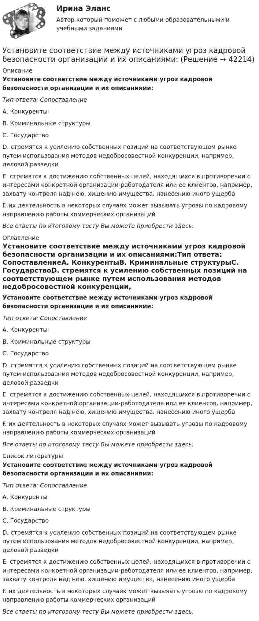     
          Описание
          Установите соответствие между источниками угроз кадровой безопасности организации и их описаниями:Тип ответа: СопоставлениеА. КонкурентыВ. Криминальные структурыС. ГосударствоD. стремятся к усилению собственных позиций на соответствующем рынке путем использования методов недобросовестной конкуренции, например, деловой разведкиЕ. стремятся к достижению собственных целей, находящихся в противоречии с интересами конкретной организации-работодателя или ее клиентов, например, захвату контроля над нею, хищению имущества, нанесению иного ущербаF. их деятельность в некоторых случаях может вызывать угрозы по кадровому направлению работы коммерческих организацийВсе ответы по итоговому тесту Вы можете приобрести здесь:  
          Оглавление
          Установите соответствие между источниками угроз кадровой безопасности организации и их описаниями:Тип ответа: СопоставлениеА. КонкурентыВ. Криминальные структурыС. ГосударствоD. стремятся к усилению собственных позиций на соответствующем рынке путем использования методов недобросовестной конкуренции, например, деловой разведкиЕ. стремятся к достижению собственных целей, находящихся в противоречии с интересами конкретной организации-работодателя или ее клиентов, например, захвату контроля над нею, хищению имущества, нанесению иного ущербаF. их деятельность в некоторых случаях может вызывать угрозы по кадровому направлению работы коммерческих организацийВсе ответы по итоговому тесту Вы можете приобрести здесь:  
          Список литературы
          Установите соответствие между источниками угроз кадровой безопасности организации и их описаниями:Тип ответа: СопоставлениеА. КонкурентыВ. Криминальные структурыС. ГосударствоD. стремятся к усилению собственных позиций на соответствующем рынке путем использования методов недобросовестной конкуренции, например, деловой разведкиЕ. стремятся к достижению собственных целей, находящихся в противоречии с интересами конкретной организации-работодателя или ее клиентов, например, захвату контроля над нею, хищению имущества, нанесению иного ущербаF. их деятельность в некоторых случаях может вызывать угрозы по кадровому направлению работы коммерческих организацийВсе ответы по итоговому тесту Вы можете приобрести здесь: 
            
            
            Установите соответствие между источниками права внешних сношений и правовым статусом консульских служащих и дипломатических работников:Установите соответствие между источниками угроз кадровой безопасности организации и их описаниями:Установите соответствие между источником внутриличностного конфликта и  его описанием: A. Фрустрация  B. Диалектика цели  C. Взаимодействие ролей  D. Неопределенность роли E. психологический дискомфорт, связанный с невозможностью достиженУстановите соответствие между источником индивидуальной власти и  описанием ее основных характеристик: A. Законная власть  B. Власть вознаграждения  C. Информационная власть  D. Власть принуждения  E. основана на убеждении, что человек иУстановите соответствие между источником индивидуальной власти,  основанной на личных качествах, и ее описанием: A. Власть, основанная на авторитете  B. Референтная власть  C. Власть убеждения  D. Харизматическая власть  E. основана на убУстановите соответствие между качествами лидерского характера и признаками лидерства:Установите соответствие между качествами характера директоров и стратегиями бизнес-лидерства:Установите соответствие между значениями коэффициента эластичности спроса по цене и характеристиками товаров:Установите соответствие между значениями такого показателя метода освоенного объема, как индекс выполнения стоимости, и выводами, на которые указывают такие его значения:Установите соответствие между именами авторов и их трудами:Установите соответствие между именем ученого и его вкладом в развитие экономической мысли -создал теорию прибавочной стоимости -заложил фундамент трудовой теории… -объединил теорию трудовой.. -нашел источник богатства в сфере..Установите соответствие между инструментами социальной поддержки персонала и их примерами:Установите соответствие между интернет-сервисами и их характеристиками:Установите соответствие между историческими эпохами и педагогами, представителями этих эпох: