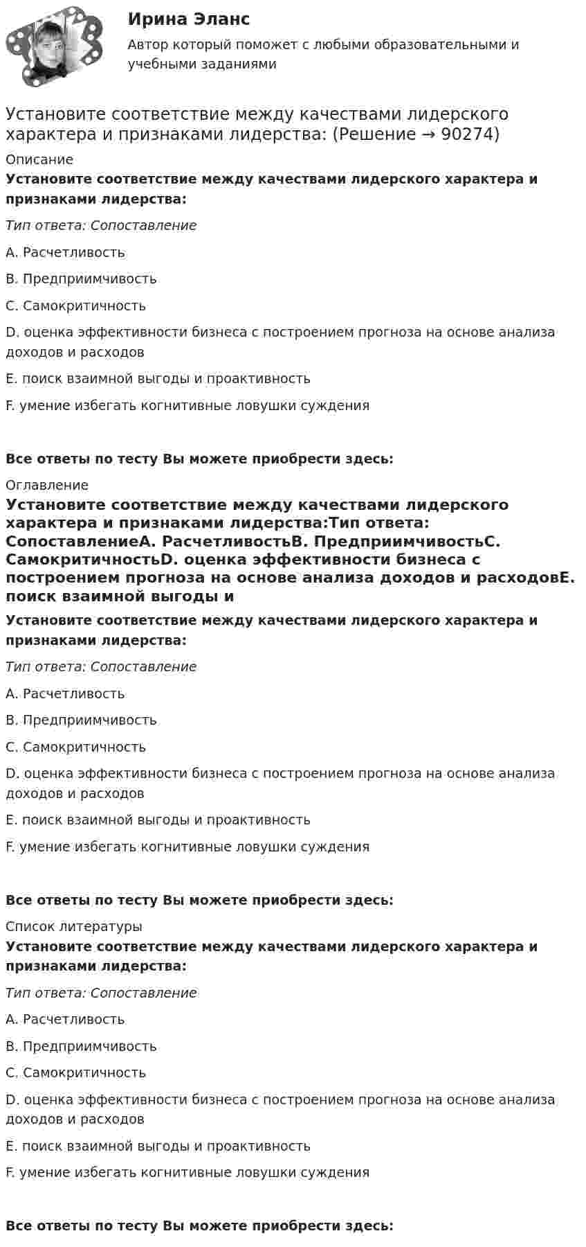      
            Описание
            Установите соответствие между качествами лидерского характера и признаками лидерства:Тип ответа: СопоставлениеА. РасчетливостьВ. ПредприимчивостьС. СамокритичностьD. оценка эффективности бизнеса с построением прогноза на основе анализа доходов и расходовЕ. поиск взаимной выгоды и проактивностьF. умение избегать когнитивные ловушки сужденияВсе ответы по тесту Вы можете приобрести здесь:  
            Оглавление
            Установите соответствие между качествами лидерского характера и признаками лидерства:Тип ответа: СопоставлениеА. РасчетливостьВ. ПредприимчивостьС. СамокритичностьD. оценка эффективности бизнеса с построением прогноза на основе анализа доходов и расходовЕ. поиск взаимной выгоды и проактивностьF. умение избегать когнитивные ловушки сужденияВсе ответы по тесту Вы можете приобрести здесь:  
            Список литературы
            Установите соответствие между качествами лидерского характера и признаками лидерства:Тип ответа: СопоставлениеА. РасчетливостьВ. ПредприимчивостьС. СамокритичностьD. оценка эффективности бизнеса с построением прогноза на основе анализа доходов и расходовЕ. поиск взаимной выгоды и проактивностьF. умение избегать когнитивные ловушки сужденияВсе ответы по тесту Вы можете приобрести здесь:  
            
            
            Установите соответствие между источником индивидуальной власти,  основанной на личных качествах, и ее описанием: A. Власть, основанная на авторитете  B. Референтная власть  C. Власть убеждения  D. Харизматическая власть  E. основана на убУстановите соответствие между качествами лидерского характера и признаками лидерства:Установите соответствие между качествами характера директоров и стратегиями бизнес-лидерства:Установите соответствие между классификацией работника в команде и определением его типа:Установите соответствие между классификационным признаком и примером проекта:...Установите соответствие между компетенциями и их характеристиками:Установите соответствие между компонентами трансформационного  лидерства и их описанием: A. Интеллектуальная стимуляция  B. Индивидуальное рассмотрение  C. Вдохновляющая мотивация  D. Идеализированное влияние  E. лидер поощряет творчество средиУстановите соответствие между инструментами социальной поддержки персонала и их примерами:Установите соответствие между интернет-сервисами и их характеристиками:Установите соответствие между историческими эпохами и педагогами, представителями этих эпох:Установите соответствие между историческими этапами развития управления проектами и их характеристиками: … Установите соответствие между источниками права внешних сношений и правовым статусом консульских служащих и дипломатических работников:Установите соответствие между источниками угроз кадровой безопасности организации и их описаниями:Установите соответствие между источником внутриличностного конфликта и  его описанием: A. Фрустрация  B. Диалектика цели  C. Взаимодействие ролей  D. Неопределенность роли E. психологический дискомфорт, связанный с невозможностью достижен