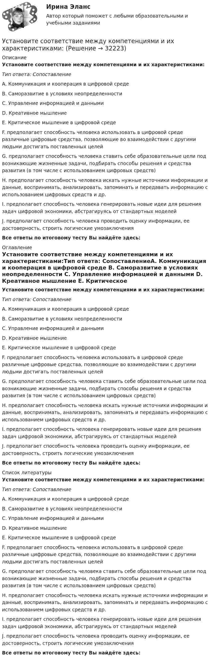      
          Описание
          Установите соответствие между компетенциями и их характеристиками:Тип ответа: СопоставлениеА. Коммуникация и кооперация в цифровой среде B. Саморазвитие в условиях неопределенности C. Управление информацией и данными D. Креативное мышление E. Критическое мышление в цифровой средеF. предполагает способность человека использовать в цифровой среде различные цифровые средства, позволяющие во взаимодействии с другими людьми достигать поставленных целей G. предполагает способность человека ставить себе образовательные цели под возникающие жизненные задачи, подбирать способы решения и средства развития (в том числе с использованием цифровых средств) H. предполагает способность человека искать нужные источники информации и данные, воспринимать, анализировать, запоминать и передавать информацию с использованием цифровых средств и др. I. предполагает способность человека генерировать новые идеи для решения задач цифровой экономики, абстрагируясь от стандартных моделей J. предполагает способность человека проводить оценку информации, ее достоверность, строить логические умозаключенияВсе ответы по итоговому тесту Вы найдёте здесь:  
          Оглавление
          Установите соответствие между компетенциями и их характеристиками:Тип ответа: СопоставлениеА. Коммуникация и кооперация в цифровой среде B. Саморазвитие в условиях неопределенности C. Управление информацией и данными D. Креативное мышление E. Критическое мышление в цифровой средеF. предполагает способность человека использовать в цифровой среде различные цифровые средства, позволяющие во взаимодействии с другими людьми достигать поставленных целей G. предполагает способность человека ставить себе образовательные цели под возникающие жизненные задачи, подбирать способы решения и средства развития (в том числе с использованием цифровых средств) H. предполагает способность человека искать нужные источники информации и данные, воспринимать, анализировать, запоминать и передавать информацию с использованием цифровых средств и др. I. предполагает способность человека генерировать новые идеи для решения задач цифровой экономики, абстрагируясь от стандартных моделей J. предполагает способность человека проводить оценку информации, ее достоверность, строить логические умозаключенияВсе ответы по итоговому тесту Вы найдёте здесь:  
          Список литературы
          Установите соответствие между компетенциями и их характеристиками:Тип ответа: СопоставлениеА. Коммуникация и кооперация в цифровой среде B. Саморазвитие в условиях неопределенности C. Управление информацией и данными D. Креативное мышление E. Критическое мышление в цифровой средеF. предполагает способность человека использовать в цифровой среде различные цифровые средства, позволяющие во взаимодействии с другими людьми достигать поставленных целей G. предполагает способность человека ставить себе образовательные цели под возникающие жизненные задачи, подбирать способы решения и средства развития (в том числе с использованием цифровых средств) H. предполагает способность человека искать нужные источники информации и данные, воспринимать, анализировать, запоминать и передавать информацию с использованием цифровых средств и др. I. предполагает способность человека генерировать новые идеи для решения задач цифровой экономики, абстрагируясь от стандартных моделей J. предполагает способность человека проводить оценку информации, ее достоверность, строить логические умозаключенияВсе ответы по итоговому тесту Вы найдёте здесь: 
            
            
            Установите соответствие между классификационным признаком и примером проекта:...Установите соответствие между компетенциями и их характеристиками:Установите соответствие между компонентами трансформационного  лидерства и их описанием: A. Интеллектуальная стимуляция  B. Индивидуальное рассмотрение  C. Вдохновляющая мотивация  D. Идеализированное влияние  E. лидер поощряет творчество средиУстановите соответствие между конвенциями в сфере международного воздушного права и их ратификацией Российской Федерацией или СССР:Установите соответствие между концепциями маркетинга и их характеристиками:Установите соответствие между концепциями маркетинга и их характеристиками:Установите соответствие между критерием индикаторов и его характеристикой -индикатор или данные для его.. -индикатор отражает реальную картину.. -показатели индикатора научно..Установите соответствие между источниками права внешних сношений и правовым статусом консульских служащих и дипломатических работников:Установите соответствие между источниками угроз кадровой безопасности организации и их описаниями:Установите соответствие между источником внутриличностного конфликта и  его описанием: A. Фрустрация  B. Диалектика цели  C. Взаимодействие ролей  D. Неопределенность роли E. психологический дискомфорт, связанный с невозможностью достиженУстановите соответствие между источником индивидуальной власти и  описанием ее основных характеристик: A. Законная власть  B. Власть вознаграждения  C. Информационная власть  D. Власть принуждения  E. основана на убеждении, что человек иУстановите соответствие между источником индивидуальной власти,  основанной на личных качествах, и ее описанием: A. Власть, основанная на авторитете  B. Референтная власть  C. Власть убеждения  D. Харизматическая власть  E. основана на убУстановите соответствие между качествами лидерского характера и признаками лидерства:Установите соответствие между качествами характера директоров и стратегиями бизнес-лидерства: