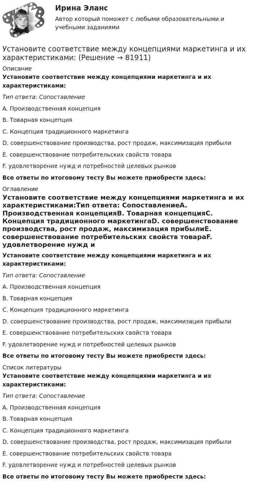      
            Описание
            Установите соответствие между концепциями маркетинга и их характеристиками:Тип ответа: СопоставлениеA. Производственная концепцияB. Товарная концепцияC. Концепция традиционного маркетингаD. совершенствование производства, рост продаж, максимизация прибылиE. совершенствование потребительских свойств товараF. удовлетворение нужд и потребностей целевых рынков Все ответы по итоговому тесту Вы можете приобрести здесь:  
            Оглавление
            Установите соответствие между концепциями маркетинга и их характеристиками:Тип ответа: СопоставлениеA. Производственная концепцияB. Товарная концепцияC. Концепция традиционного маркетингаD. совершенствование производства, рост продаж, максимизация прибылиE. совершенствование потребительских свойств товараF. удовлетворение нужд и потребностей целевых рынков Все ответы по итоговому тесту Вы можете приобрести здесь:  
            Список литературы
            Установите соответствие между концепциями маркетинга и их характеристиками:Тип ответа: СопоставлениеA. Производственная концепцияB. Товарная концепцияC. Концепция традиционного маркетингаD. совершенствование производства, рост продаж, максимизация прибылиE. совершенствование потребительских свойств товараF. удовлетворение нужд и потребностей целевых рынков Все ответы по итоговому тесту Вы можете приобрести здесь:  
            
            
            Установите соответствие между концепциями маркетинга и их характеристиками:Установите соответствие между концепциями маркетинга и их характеристиками:Установите соответствие между критерием индикаторов и его характеристикой -индикатор или данные для его.. -индикатор отражает реальную картину.. -показатели индикатора научно..Установите соответствие между критерием и сферой его применения:Установите соответствие между критериями для выбора длины и ширины канала и их характеристикой:Установите соответствие между критериями макросегментации на производственных рынках и их детализациями:Установите соответствие между лексическими единицами и их примерами: A. Паронимы В. Антонимы С. Синонимы D. Омонимы Е. невежа - невежда F. взрослый - детский G. искусный - умелый Н. зАмок - замОк (ударение обозначено заглавной буквой)Установите соответствие между источником индивидуальной власти,  основанной на личных качествах, и ее описанием: A. Власть, основанная на авторитете  B. Референтная власть  C. Власть убеждения  D. Харизматическая власть  E. основана на убУстановите соответствие между качествами лидерского характера и признаками лидерства:Установите соответствие между качествами характера директоров и стратегиями бизнес-лидерства:Установите соответствие между классификацией работника в команде и определением его типа:Установите соответствие между классификационным признаком и примером проекта:...Установите соответствие между компетенциями и их характеристиками:Установите соответствие между компонентами трансформационного  лидерства и их описанием: A. Интеллектуальная стимуляция  B. Индивидуальное рассмотрение  C. Вдохновляющая мотивация  D. Идеализированное влияние  E. лидер поощряет творчество среди