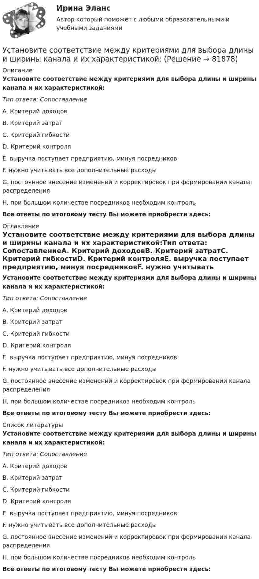      
            Описание
            Установите соответствие между критериями для выбора длины и ширины канала и их характеристикой:Тип ответа: СопоставлениеA. Критерий доходовB. Критерий затратC. Критерий гибкостиD. Критерий контроляE. выручка поступает предприятию, минуя посредниковF. нужно учитывать все дополнительные расходыG. постоянное внесение изменений и корректировок при формировании канала распределенияH. при большом количестве посредников необходим контроль Все ответы по итоговому тесту Вы можете приобрести здесь:  
            Оглавление
            Установите соответствие между критериями для выбора длины и ширины канала и их характеристикой:Тип ответа: СопоставлениеA. Критерий доходовB. Критерий затратC. Критерий гибкостиD. Критерий контроляE. выручка поступает предприятию, минуя посредниковF. нужно учитывать все дополнительные расходыG. постоянное внесение изменений и корректировок при формировании канала распределенияH. при большом количестве посредников необходим контроль Все ответы по итоговому тесту Вы можете приобрести здесь:  
            Список литературы
            Установите соответствие между критериями для выбора длины и ширины канала и их характеристикой:Тип ответа: СопоставлениеA. Критерий доходовB. Критерий затратC. Критерий гибкостиD. Критерий контроляE. выручка поступает предприятию, минуя посредниковF. нужно учитывать все дополнительные расходыG. постоянное внесение изменений и корректировок при формировании канала распределенияH. при большом количестве посредников необходим контроль Все ответы по итоговому тесту Вы можете приобрести здесь:  
            
            
            Установите соответствие между критерием и сферой его применения:Установите соответствие между критериями для выбора длины и ширины канала и их характеристикой:Установите соответствие между критериями макросегментации на производственных рынках и их детализациями:Установите соответствие между лексическими единицами и их примерами: A. Паронимы В. Антонимы С. Синонимы D. Омонимы Е. невежа - невежда F. взрослый - детский G. искусный - умелый Н. зАмок - замОк (ударение обозначено заглавной буквой)Установите соответствие между личностными навыками успешных  руководителей, указанных в концепции А. Русзала, и их индикаторами: A. Делегирование  B. Интенсификация  C. Дипломатичность и коммуникации  D. в разумных границах определять свободуУстановите соответствие между личностными навыками успешных  руководителей, указанных в концепции А. Русзала, и их индикаторами: A. Стратегическое видение B. Способность влиять на события компании  C. Инспектирование, или контроль деятельУстановите соответствие между личными местоимениями и их формами в  объектном падеже: A. I B. He C. We D. They  E. me F. Him G. Us H. ThemУстановите соответствие между классификацией работника в команде и определением его типа:Установите соответствие между классификационным признаком и примером проекта:...Установите соответствие между компетенциями и их характеристиками:Установите соответствие между компонентами трансформационного  лидерства и их описанием: A. Интеллектуальная стимуляция  B. Индивидуальное рассмотрение  C. Вдохновляющая мотивация  D. Идеализированное влияние  E. лидер поощряет творчество средиУстановите соответствие между конвенциями в сфере международного воздушного права и их ратификацией Российской Федерацией или СССР:Установите соответствие между концепциями маркетинга и их характеристиками:Установите соответствие между концепциями маркетинга и их характеристиками: