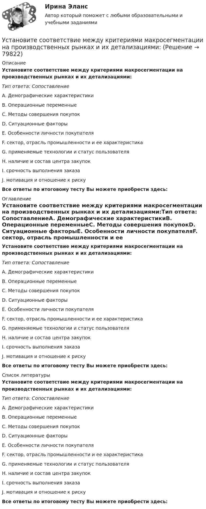      
            Описание
            Установите соответствие между критериями макросегментации на производственных рынках и их детализациями:Тип ответа: СопоставлениеA. Демографические характеристикиB. Операционные переменныеC. Методы совершения покупокD. Ситуационные факторыE. Особенности личности покупателяF. сектор, отрасль промышленности и ее характеристикаG. применяемые технологии и статус пользователяH. наличие и состав центра закупокI. срочность выполнения заказаJ. мотивация и отношение к риску Все ответы по итоговому тесту Вы можете приобрести здесь:  
            Оглавление
            Установите соответствие между критериями макросегментации на производственных рынках и их детализациями:Тип ответа: СопоставлениеA. Демографические характеристикиB. Операционные переменныеC. Методы совершения покупокD. Ситуационные факторыE. Особенности личности покупателяF. сектор, отрасль промышленности и ее характеристикаG. применяемые технологии и статус пользователяH. наличие и состав центра закупокI. срочность выполнения заказаJ. мотивация и отношение к риску Все ответы по итоговому тесту Вы можете приобрести здесь:  
            Список литературы
            Установите соответствие между критериями макросегментации на производственных рынках и их детализациями:Тип ответа: СопоставлениеA. Демографические характеристикиB. Операционные переменныеC. Методы совершения покупокD. Ситуационные факторыE. Особенности личности покупателяF. сектор, отрасль промышленности и ее характеристикаG. применяемые технологии и статус пользователяH. наличие и состав центра закупокI. срочность выполнения заказаJ. мотивация и отношение к риску Все ответы по итоговому тесту Вы можете приобрести здесь:  
            
            
            Установите соответствие между критериями для выбора длины и ширины канала и их характеристикой:Установите соответствие между критериями макросегментации на производственных рынках и их детализациями:Установите соответствие между лексическими единицами и их примерами: A. Паронимы В. Антонимы С. Синонимы D. Омонимы Е. невежа - невежда F. взрослый - детский G. искусный - умелый Н. зАмок - замОк (ударение обозначено заглавной буквой)Установите соответствие между личностными навыками успешных  руководителей, указанных в концепции А. Русзала, и их индикаторами: A. Делегирование  B. Интенсификация  C. Дипломатичность и коммуникации  D. в разумных границах определять свободуУстановите соответствие между личностными навыками успешных  руководителей, указанных в концепции А. Русзала, и их индикаторами: A. Стратегическое видение B. Способность влиять на события компании  C. Инспектирование, или контроль деятельУстановите соответствие между личными местоимениями и их формами в  объектном падеже: A. I B. He C. We D. They  E. me F. Him G. Us H. ThemУстановите соответствие между личными местоимениями и их формами в объектном падеже: A.I  B.He  C.We  D.They   E.me  F. Him  G. Us  H. ThemУстановите соответствие между классификационным признаком и примером проекта:...Установите соответствие между компетенциями и их характеристиками:Установите соответствие между компонентами трансформационного  лидерства и их описанием: A. Интеллектуальная стимуляция  B. Индивидуальное рассмотрение  C. Вдохновляющая мотивация  D. Идеализированное влияние  E. лидер поощряет творчество средиУстановите соответствие между конвенциями в сфере международного воздушного права и их ратификацией Российской Федерацией или СССР:Установите соответствие между концепциями маркетинга и их характеристиками:Установите соответствие между концепциями маркетинга и их характеристиками:Установите соответствие между критерием индикаторов и его характеристикой -индикатор или данные для его.. -индикатор отражает реальную картину.. -показатели индикатора научно..