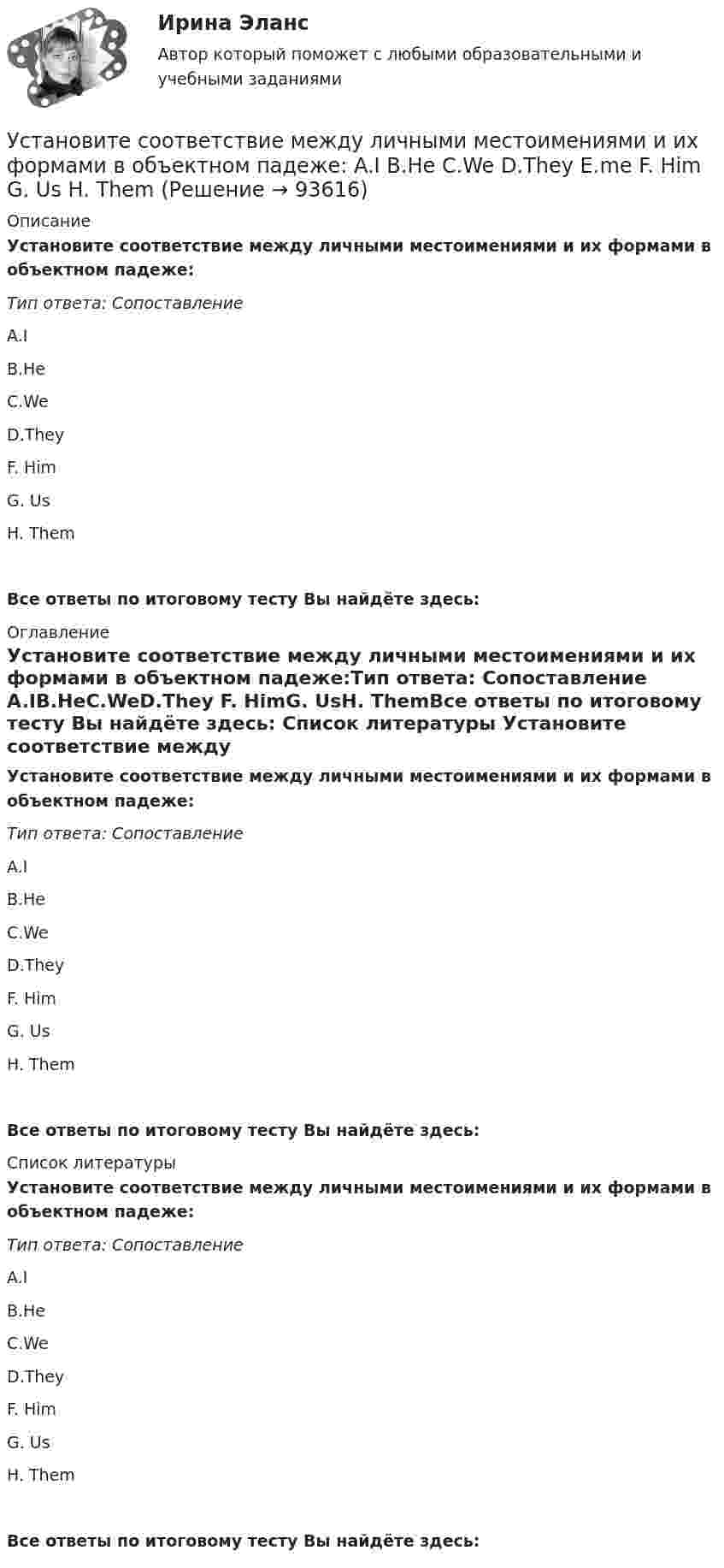      
            Описание
            Установите соответствие между личными местоимениями и их формами в объектном падеже:Тип ответа: Сопоставление A.IB.HeC.WeD.They F. HimG. UsH. ThemВсе ответы по итоговому тесту Вы найдёте здесь:  
            Оглавление
            Установите соответствие между личными местоимениями и их формами в объектном падеже:Тип ответа: Сопоставление A.IB.HeC.WeD.They F. HimG. UsH. ThemВсе ответы по итоговому тесту Вы найдёте здесь:  
            Список литературы
            Установите соответствие между личными местоимениями и их формами в объектном падеже:Тип ответа: Сопоставление A.IB.HeC.WeD.They F. HimG. UsH. ThemВсе ответы по итоговому тесту Вы найдёте здесь:  
            
            
            Установите соответствие между личными местоимениями и их формами в  объектном падеже: A. I B. He C. We D. They  E. me F. Him G. Us H. ThemУстановите соответствие между личными местоимениями и их формами в объектном падеже: A.I  B.He  C.We  D.They   E.me  F. Him  G. Us  H. ThemУстановите соответствие между личными местоимениями и образованными от них притяжательными местоимениями: A. I B. He C. We D. They E. Me F. His G. our H. TheirУстановите соответствие между личными местоимениями и образованными от них притяжательными местоимениями: A.I  B.He  C.We  D.They  E. Me  F. His  G.our  H. Their Установите соответствие между масштабом человеческого капитала и спецификой его активов:Установите соответствие между международной правосубъектностью и субъектами права:Установите соответствие между международно-правовыми документами и их примерами:Установите соответствие между концепциями маркетинга и их характеристиками:Установите соответствие между критерием индикаторов и его характеристикой -индикатор или данные для его.. -индикатор отражает реальную картину.. -показатели индикатора научно..Установите соответствие между критерием и сферой его применения:Установите соответствие между критериями для выбора длины и ширины канала и их характеристикой:Установите соответствие между критериями макросегментации на производственных рынках и их детализациями:Установите соответствие между лексическими единицами и их примерами: A. Паронимы В. Антонимы С. Синонимы D. Омонимы Е. невежа - невежда F. взрослый - детский G. искусный - умелый Н. зАмок - замОк (ударение обозначено заглавной буквой)Установите соответствие между личностными навыками успешных  руководителей, указанных в концепции А. Русзала, и их индикаторами: A. Делегирование  B. Интенсификация  C. Дипломатичность и коммуникации  D. в разумных границах определять свободу