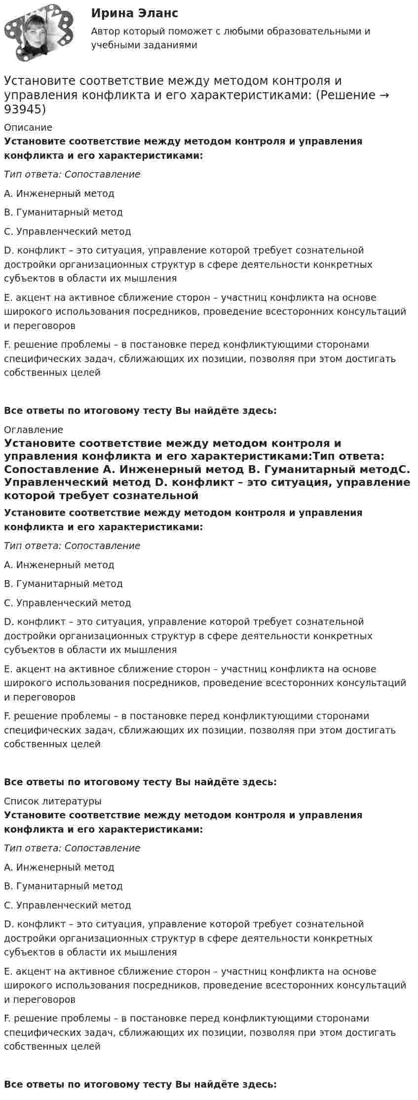      
            Описание
            Установите соответствие между методом контроля и управления конфликта и его характеристиками:Тип ответа: Сопоставление A. Инженерный метод B. Гуманитарный методC. Управленческий метод D. конфликт – это ситуация, управление которой требует сознательной достройки организационных структур в сфере деятельности конкретных субъектов в области их мышленияE. акцент на активное сближение сторон – участниц конфликта на основе широкого использования посредников, проведение всесторонних консультаций и переговоровF. решение проблемы – в постановке перед конфликтующими сторонами специфических задач, сближающих их позиции, позволяя при этом достигать собственных целейВсе ответы по итоговому тесту Вы найдёте здесь:  
            Оглавление
            Установите соответствие между методом контроля и управления конфликта и его характеристиками:Тип ответа: Сопоставление A. Инженерный метод B. Гуманитарный методC. Управленческий метод D. конфликт – это ситуация, управление которой требует сознательной достройки организационных структур в сфере деятельности конкретных субъектов в области их мышленияE. акцент на активное сближение сторон – участниц конфликта на основе широкого использования посредников, проведение всесторонних консультаций и переговоровF. решение проблемы – в постановке перед конфликтующими сторонами специфических задач, сближающих их позиции, позволяя при этом достигать собственных целейВсе ответы по итоговому тесту Вы найдёте здесь:  
            Список литературы
            Установите соответствие между методом контроля и управления конфликта и его характеристиками:Тип ответа: Сопоставление A. Инженерный метод B. Гуманитарный методC. Управленческий метод D. конфликт – это ситуация, управление которой требует сознательной достройки организационных структур в сфере деятельности конкретных субъектов в области их мышленияE. акцент на активное сближение сторон – участниц конфликта на основе широкого использования посредников, проведение всесторонних консультаций и переговоровF. решение проблемы – в постановке перед конфликтующими сторонами специфических задач, сближающих их позиции, позволяя при этом достигать собственных целейВсе ответы по итоговому тесту Вы найдёте здесь:  
            
            
            Установите соответствие между методом командообразования и его  характеристиками: A. Метод целеполагания  B. Интерперсональный метод  C. Ролевой метод D. помогает команде понять, какую коллективную задачу нужно выбрать и решить;  ставятсяУстановите соответствие между методом контроля и управления конфликта и его характеристиками:Установите соответствие между методом психологического исследования и его описанием:Установите соответствие между методом устранения конфликта и его характеристикой:Установите соответствие между механизмом оказания правовой помощи по уголовным делам различных государств и международными правонарушениями:Установите соответствие между моделью государственной службы и государством, в котором она применяется:Установите соответствие между моделями рынка и их характеристиками:  A. Рынок совершенной конкуренции   B. Рынок монополии   C. Рынок монополистической конкуренции   D. Рынок олигополии   E. Рынок монопсонии   F. большое количество продавцов иУстановите соответствие между методами количественных исследований и их характеристиками:Установите соответствие между методами отслеживания изменений и их описанием:Установите соответствие между методами оценки претендентов на вакантные должности и группами, и категориями должностей гражданской службы, для которых они обязательны:Установите соответствие между методами сбора исходной информации в процессе мониторинга психологического климата и примерами:Установите соответствие между методами физического воспитания и их характеристиками:Установите соответствие между методом бюджетного планирования и его характеристикой:Установите соответствие между методом и его описанием: