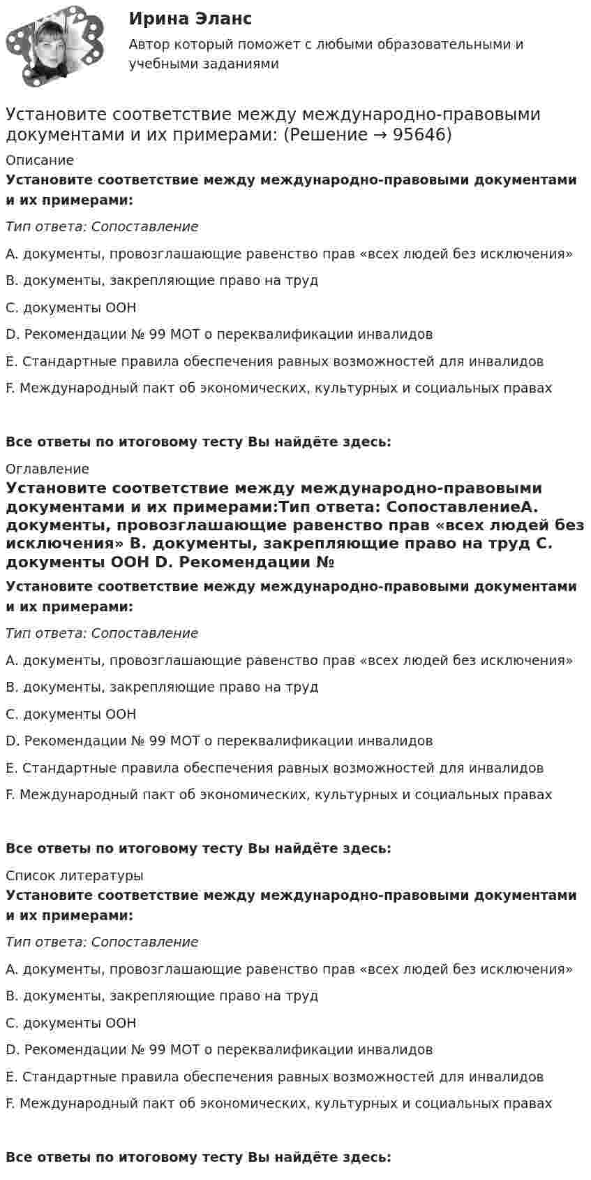      
            Описание
            Установите соответствие между международно-правовыми документами и их примерами:Тип ответа: СопоставлениеA. документы, провозглашающие равенство прав «всех людей без исключения» B. документы, закрепляющие право на труд C. документы ООН D. Рекомендации № 99 МОТ о переквалификации инвалидовE. Стандартные правила обеспечения равных возможностей для инвалидовF. Международный пакт об экономических, культурных и социальных правахВсе ответы по итоговому тесту Вы найдёте здесь:  
            Оглавление
            Установите соответствие между международно-правовыми документами и их примерами:Тип ответа: СопоставлениеA. документы, провозглашающие равенство прав «всех людей без исключения» B. документы, закрепляющие право на труд C. документы ООН D. Рекомендации № 99 МОТ о переквалификации инвалидовE. Стандартные правила обеспечения равных возможностей для инвалидовF. Международный пакт об экономических, культурных и социальных правахВсе ответы по итоговому тесту Вы найдёте здесь:  
            Список литературы
            Установите соответствие между международно-правовыми документами и их примерами:Тип ответа: СопоставлениеA. документы, провозглашающие равенство прав «всех людей без исключения» B. документы, закрепляющие право на труд C. документы ООН D. Рекомендации № 99 МОТ о переквалификации инвалидовE. Стандартные правила обеспечения равных возможностей для инвалидовF. Международный пакт об экономических, культурных и социальных правахВсе ответы по итоговому тесту Вы найдёте здесь:  
            
            
            Установите соответствие между международной правосубъектностью и субъектами права:Установите соответствие между международно-правовыми документами и их примерами:Установите соответствие между международными и внутригосударственными правонарушениями:Установите соответствие между местоимениями в именительном падеже и их  формами в объектном падеже: A. She B. We C. I D. They  E. her F. Us G. me H. ThemУстановите соответствие между местоимениями в именительном падеже и их  формами в объектном падеже: A.She  B.We  C.I  D.They   E. her  F. Us  G.me  H. ThemУстановите соответствие между методами доведении задач до исполнителей и их характеристиками:Установите соответствие между методами количественных исследований и их характеристиками:Установите соответствие между лексическими единицами и их примерами: A. Паронимы В. Антонимы С. Синонимы D. Омонимы Е. невежа - невежда F. взрослый - детский G. искусный - умелый Н. зАмок - замОк (ударение обозначено заглавной буквой)Установите соответствие между личностными навыками успешных  руководителей, указанных в концепции А. Русзала, и их индикаторами: A. Делегирование  B. Интенсификация  C. Дипломатичность и коммуникации  D. в разумных границах определять свободуУстановите соответствие между личностными навыками успешных  руководителей, указанных в концепции А. Русзала, и их индикаторами: A. Стратегическое видение B. Способность влиять на события компании  C. Инспектирование, или контроль деятельУстановите соответствие между личными местоимениями и их формами в  объектном падеже: A. I B. He C. We D. They  E. me F. Him G. Us H. ThemУстановите соответствие между личными местоимениями и их формами в объектном падеже: A.I  B.He  C.We  D.They   E.me  F. Him  G. Us  H. ThemУстановите соответствие между личными местоимениями и образованными от них притяжательными местоимениями: A. I B. He C. We D. They E. Me F. His G. our H. TheirУстановите соответствие между личными местоимениями и образованными от них притяжательными местоимениями: A.I  B.He  C.We  D.They  E. Me  F. His  G.our  H. Their 