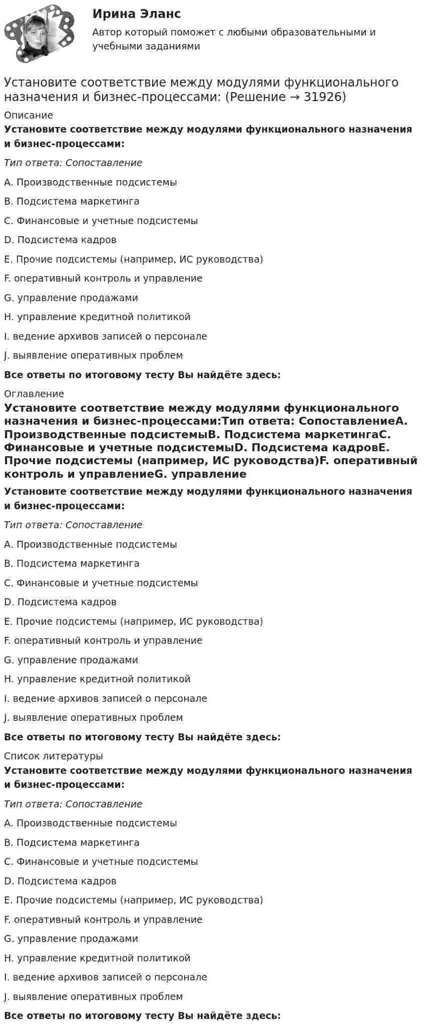      
          Описание
          Установите соответствие между модулями функционального назначения и бизнес-процессами:Тип ответа: СопоставлениеА. Производственные подсистемыВ. Подсистема маркетингаС. Финансовые и учетные подсистемыD. Подсистема кадровЕ. Прочие подсистемы (например, ИС руководства)F. оперативный контроль и управлениеG. управление продажамиН. управление кредитной политикойI. ведение архивов записей о персоналеJ. выявление оперативных проблемВсе ответы по итоговому тесту Вы найдёте здесь:  
          Оглавление
          Установите соответствие между модулями функционального назначения и бизнес-процессами:Тип ответа: СопоставлениеА. Производственные подсистемыВ. Подсистема маркетингаС. Финансовые и учетные подсистемыD. Подсистема кадровЕ. Прочие подсистемы (например, ИС руководства)F. оперативный контроль и управлениеG. управление продажамиН. управление кредитной политикойI. ведение архивов записей о персоналеJ. выявление оперативных проблемВсе ответы по итоговому тесту Вы найдёте здесь:  
          Список литературы
          Установите соответствие между модулями функционального назначения и бизнес-процессами:Тип ответа: СопоставлениеА. Производственные подсистемыВ. Подсистема маркетингаС. Финансовые и учетные подсистемыD. Подсистема кадровЕ. Прочие подсистемы (например, ИС руководства)F. оперативный контроль и управлениеG. управление продажамиН. управление кредитной политикойI. ведение архивов записей о персоналеJ. выявление оперативных проблемВсе ответы по итоговому тесту Вы найдёте здесь: 
            
            
            Установите соответствие между модулями функционального назначения и бизнес-процессами:Установите соответствие между модулями функционального назначения и бизнес-процессами:Установите соответствие между «мягкими» качествами и индикаторами,  описывающими данные качества, согласно концепции A. Самоконтроль  B. Мудрость  C. Влияние  D. желание двигаться вперед, последовательность поведения, адаптивность к  измеУстановите соответствие между «мягким» качеством и их индикаторами,  описывающими данное качество, согласно концепции С. Година: A. Продуктивность  B. Проницательность  C. Самоконтроль  D. тщательность, внимание к собеседнику, умение делегУстановите соответствие между названием и проявлением эффекта организации общности в команде:Установите соответствие между названием и содержанием раздела бизнес-плана:.Установите соответствие между названием типа личности из эннеаграммы Р. Хадсона и его описанием:Установите соответствие между методом и его определением понятием и его характеристиками:Установите соответствие между методом командообразования и его  характеристиками: A. Метод целеполагания  B. Интерперсональный метод  C. Ролевой метод D. помогает команде понять, какую коллективную задачу нужно выбрать и решить;  ставятсяУстановите соответствие между методом контроля и управления конфликта и его характеристиками:Установите соответствие между методом психологического исследования и его описанием:Установите соответствие между методом устранения конфликта и его характеристикой:Установите соответствие между механизмом оказания правовой помощи по уголовным делам различных государств и международными правонарушениями:Установите соответствие между моделью государственной службы и государством, в котором она применяется: