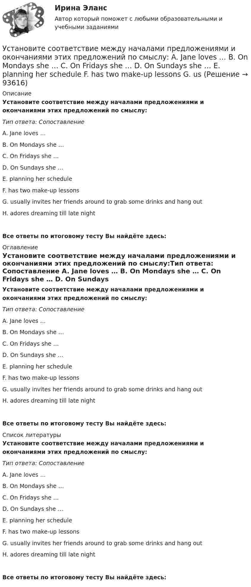      
            Описание
            Установите соответствие между началами предложениями и окончаниями этих предложений по смыслу:Тип ответа: Сопоставление A. Jane loves … B. On Mondays she … C. On Fridays she … D. On Sundays she … E. planning her schedule F. has two make-up lessons G. usually invites her friends around to grab some drinks and hang out H. adores dreaming till late nightВсе ответы по итоговому тесту Вы найдёте здесь:  
            Оглавление
            Установите соответствие между началами предложениями и окончаниями этих предложений по смыслу:Тип ответа: Сопоставление A. Jane loves … B. On Mondays she … C. On Fridays she … D. On Sundays she … E. planning her schedule F. has two make-up lessons G. usually invites her friends around to grab some drinks and hang out H. adores dreaming till late nightВсе ответы по итоговому тесту Вы найдёте здесь:  
            Список литературы
            Установите соответствие между началами предложениями и окончаниями этих предложений по смыслу:Тип ответа: Сопоставление A. Jane loves … B. On Mondays she … C. On Fridays she … D. On Sundays she … E. planning her schedule F. has two make-up lessons G. usually invites her friends around to grab some drinks and hang out H. adores dreaming till late nightВсе ответы по итоговому тесту Вы найдёте здесь:  
            
            
            Установите соответствие между нарушенными качествами речи и приведенными предложениями: А. Чистота В. Логичность С. Уместность D. Точность Е. Этого пентюха ещё учить и учить... F. За два дня я влюбился в машину с первого взгляда G. УважаемыйУстановите соответствие между началами предложениями и окончаниями этих предложений по смыслу: A. Jane loves …   B. On Mondays she …   C. On Fridays she …   D. On Sundays she …   E. planning her schedule   F. has two make-up lessons   G. usУстановите соответствие между началами предложениями и окончаниями этих  предложений по смыслу: A. Jane loves …  B. On Mondays she …  C. On Fridays she …  D. On Sundays she …  E. planning her schedule  F. has two make-up lessons  G. usually invites Установите соответствие между началами предложениями и окончаниями этих  предложений по смыслу: A. My plans for the week …  B. First of all, I am …  C. Second of all, my relatives … D. And finally, we are …  E. I have to complete F. visiting my graУстановите соответствие между началами предложениями и окончаниями этих  предложений по смыслу:  A.My plans for the week …   B.First of all, I am …   C.Second of all, my relatives …  D.And finally, we are …   E.I have to complete  F.visiting my grannУстановите соответствие между началом и правильным завершением предложений о редактировании маркетинговых материалов:Установите соответствие между номером Федерального закона и его названием:Установите соответствие между наименованием методов прогнозирования и их определениями (основными положениями):Установите соответствие между наименованием правила и одним из его положений:Установите соответствие между наименованием экспортной продукции и объемами экспорта  -природный газ   -пшеница   -нефтепродукты  -нефть    -черные металлы  Установите соответствие между наименованием экспортной продукции и объемами экспорта -природный газ -пшеница -нефтепродукты -нефть -черные металлыУстановите соответствие между налогами и их видами:Установите соответствие между налогом и его видом:Установите соответствие между налогом и уровнем налоговой структуры: A. Налог на добычу полезных ископаемых   B. Транспортный налог   C. Земельный налог   D. федеральный налог  E. региональный налог  F. местный налог
