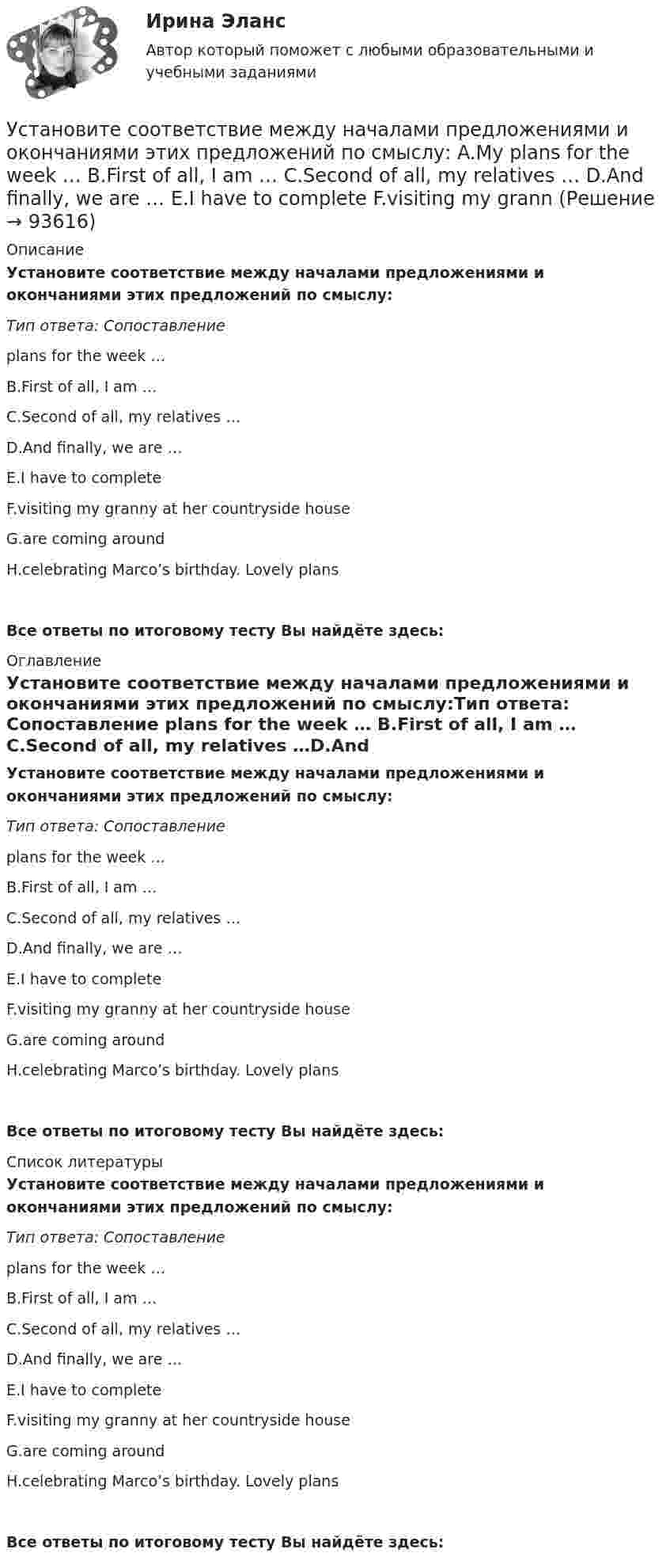      
            Описание
            Установите соответствие между началами предложениями и окончаниями этих  предложений по смыслу:Тип ответа: Сопоставление  plans for the week … B.First of all, I am … C.Second of all, my relatives …D.And finally, we are … E.I have to completeF.visiting my granny at her countryside houseG.are coming aroundH.celebrating Marco’s birthday. Lovely plansВсе ответы по итоговому тесту Вы найдёте здесь:  
            Оглавление
            Установите соответствие между началами предложениями и окончаниями этих  предложений по смыслу:Тип ответа: Сопоставление  plans for the week … B.First of all, I am … C.Second of all, my relatives …D.And finally, we are … E.I have to completeF.visiting my granny at her countryside houseG.are coming aroundH.celebrating Marco’s birthday. Lovely plansВсе ответы по итоговому тесту Вы найдёте здесь:  
            Список литературы
            Установите соответствие между началами предложениями и окончаниями этих  предложений по смыслу:Тип ответа: Сопоставление  plans for the week … B.First of all, I am … C.Second of all, my relatives …D.And finally, we are … E.I have to completeF.visiting my granny at her countryside houseG.are coming aroundH.celebrating Marco’s birthday. Lovely plansВсе ответы по итоговому тесту Вы найдёте здесь:  
            
            
            Установите соответствие между началами предложениями и окончаниями этих  предложений по смыслу: A. My plans for the week …  B. First of all, I am …  C. Second of all, my relatives … D. And finally, we are …  E. I have to complete F. visiting my graУстановите соответствие между началами предложениями и окончаниями этих  предложений по смыслу:  A.My plans for the week …   B.First of all, I am …   C.Second of all, my relatives …  D.And finally, we are …   E.I have to complete  F.visiting my grannУстановите соответствие между началом и правильным завершением предложений о редактировании маркетинговых материалов:Установите соответствие между номером Федерального закона и его названием:Установите соответствие между номером Федерального закона и его названием:  A. № 79-ФЗ  B. № 273-ФЗ  C. № 172-ФЗ D. «О государственной гражданской службе Российской Федерации»  E. «О противодействии коррупции»  F. «Об антикоррупционной эксУстановите соответствие между носителем информации и причиной, по которой информация на нем может перестать считываться:Установите соответствие между общественными учреждениями выполняемыми ими функциями:Установите соответствие между наименованием экспортной продукции и объемами экспорта -природный газ -пшеница -нефтепродукты -нефть -черные металлыУстановите соответствие между налогами и их видами:Установите соответствие между налогом и его видом:Установите соответствие между налогом и уровнем налоговой структуры: A. Налог на добычу полезных ископаемых   B. Транспортный налог   C. Земельный налог   D. федеральный налог  E. региональный налог  F. местный налогУстановите соответствие между направлениями анализа внутренней среды и их характеристикой:Установите соответствие между нарушенными качествами речи и приведенными предложениями: А. Чистота В. Логичность С. Уместность D. Точность Е. Этого пентюха ещё учить и учить... F. За два дня я влюбился в машину с первого взгляда G. УважаемыйУстановите соответствие между началами предложениями и окончаниями этих предложений по смыслу: A. Jane loves …   B. On Mondays she …   C. On Fridays she …   D. On Sundays she …   E. planning her schedule   F. has two make-up lessons   G. us