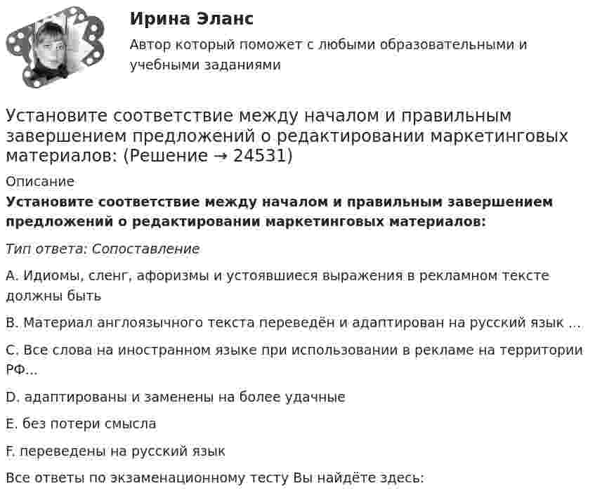      
          Описание
          Установите соответствие между началом и правильным завершением предложений о редактировании маркетинговых материалов:Тип ответа: СопоставлениеА. Идиомы, сленг, афоризмы и устоявшиеся выражения в рекламном тексте должны бытьВ. Материал англоязычного текста переведён и адаптирован на русский язык ...С. Все слова на иностранном языке при использовании в рекламе на территории РФ...D. адаптированы и заменены на более удачныеЕ. без потери смыслаF. переведены на русский языкВсе ответы по экзаменационному тесту Вы найдёте здесь:   
            
            
            Установите соответствие между началами предложениями и окончаниями этих  предложений по смыслу:  A.My plans for the week …   B.First of all, I am …   C.Second of all, my relatives …  D.And finally, we are …   E.I have to complete  F.visiting my grannУстановите соответствие между началом и правильным завершением предложений о редактировании маркетинговых материалов:Установите соответствие между номером Федерального закона и его названием:Установите соответствие между номером Федерального закона и его названием:  A. № 79-ФЗ  B. № 273-ФЗ  C. № 172-ФЗ D. «О государственной гражданской службе Российской Федерации»  E. «О противодействии коррупции»  F. «Об антикоррупционной эксУстановите соответствие между носителем информации и причиной, по которой информация на нем может перестать считываться:Установите соответствие между общественными учреждениями выполняемыми ими функциями:Установите соответствие между объектами воздействия теорий медиа и самими теориями, по Г. Лассуэллу:Установите соответствие между налогами и их видами:Установите соответствие между налогом и его видом:Установите соответствие между налогом и уровнем налоговой структуры: A. Налог на добычу полезных ископаемых   B. Транспортный налог   C. Земельный налог   D. федеральный налог  E. региональный налог  F. местный налогУстановите соответствие между направлениями анализа внутренней среды и их характеристикой:Установите соответствие между нарушенными качествами речи и приведенными предложениями: А. Чистота В. Логичность С. Уместность D. Точность Е. Этого пентюха ещё учить и учить... F. За два дня я влюбился в машину с первого взгляда G. УважаемыйУстановите соответствие между началами предложениями и окончаниями этих предложений по смыслу: A. Jane loves …   B. On Mondays she …   C. On Fridays she …   D. On Sundays she …   E. planning her schedule   F. has two make-up lessons   G. usУстановите соответствие между началами предложениями и окончаниями этих  предложений по смыслу: A. Jane loves …  B. On Mondays she …  C. On Fridays she …  D. On Sundays she …  E. planning her schedule  F. has two make-up lessons  G. usually invites 