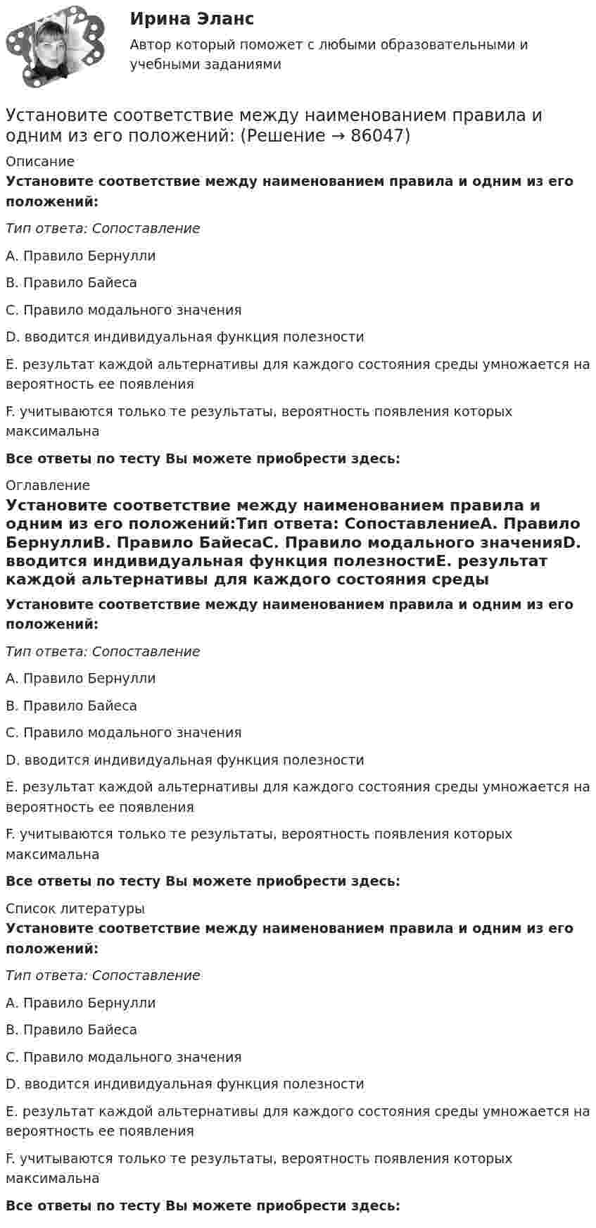      
            Описание
            Установите соответствие между наименованием правила и одним из его положений:Тип ответа: СопоставлениеА. Правило БернуллиВ. Правило БайесаС. Правило модального значенияD. вводится индивидуальная функция полезностиЕ. результат каждой альтернативы для каждого состояния среды умножается на вероятность ее появленияF. учитываются только те результаты, вероятность появления которых максимальнаВсе ответы по тесту Вы можете приобрести здесь:  
            Оглавление
            Установите соответствие между наименованием правила и одним из его положений:Тип ответа: СопоставлениеА. Правило БернуллиВ. Правило БайесаС. Правило модального значенияD. вводится индивидуальная функция полезностиЕ. результат каждой альтернативы для каждого состояния среды умножается на вероятность ее появленияF. учитываются только те результаты, вероятность появления которых максимальнаВсе ответы по тесту Вы можете приобрести здесь:  
            Список литературы
            Установите соответствие между наименованием правила и одним из его положений:Тип ответа: СопоставлениеА. Правило БернуллиВ. Правило БайесаС. Правило модального значенияD. вводится индивидуальная функция полезностиЕ. результат каждой альтернативы для каждого состояния среды умножается на вероятность ее появленияF. учитываются только те результаты, вероятность появления которых максимальнаВсе ответы по тесту Вы можете приобрести здесь:  
            
            
            Установите соответствие между наименованием методов прогнозирования и их определениями (основными положениями):Установите соответствие между наименованием правила и одним из его положений:Установите соответствие между наименованием экспортной продукции и объемами экспорта  -природный газ   -пшеница   -нефтепродукты  -нефть    -черные металлы  Установите соответствие между наименованием экспортной продукции и объемами экспорта -природный газ -пшеница -нефтепродукты -нефть -черные металлыУстановите соответствие между налогами и их видами:Установите соответствие между налогом и его видом:Установите соответствие между налогом и уровнем налоговой структуры: A. Налог на добычу полезных ископаемых   B. Транспортный налог   C. Земельный налог   D. федеральный налог  E. региональный налог  F. местный налогУстановите соответствие между «мягким» качеством и их индикаторами,  описывающими данное качество, согласно концепции С. Година: A. Продуктивность  B. Проницательность  C. Самоконтроль  D. тщательность, внимание к собеседнику, умение делегУстановите соответствие между названием и проявлением эффекта организации общности в команде:Установите соответствие между названием и содержанием раздела бизнес-плана:.Установите соответствие между названием типа личности из эннеаграммы Р. Хадсона и его описанием:Установите соответствие между названиями блогов и годами их основания:Установите соответствие между названиями форм финансирования в телеиндустрии и их характеристиками:Установите соответствие между назначением различных видов спортивной деятельности и их характеристиками …