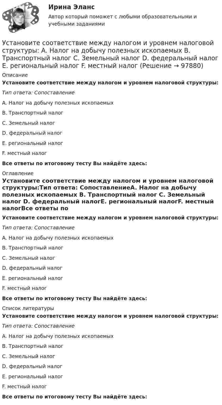      
            Описание
            Установите соответствие между налогом и уровнем налоговой структуры:Тип ответа: СопоставлениеA. Налог на добычу полезных ископаемых B. Транспортный налог C. Земельный налог D. федеральный налогE. региональный налогF. местный налогВсе ответы по итоговому тесту Вы найдёте здесь:  
            Оглавление
            Установите соответствие между налогом и уровнем налоговой структуры:Тип ответа: СопоставлениеA. Налог на добычу полезных ископаемых B. Транспортный налог C. Земельный налог D. федеральный налогE. региональный налогF. местный налогВсе ответы по итоговому тесту Вы найдёте здесь:  
            Список литературы
            Установите соответствие между налогом и уровнем налоговой структуры:Тип ответа: СопоставлениеA. Налог на добычу полезных ископаемых B. Транспортный налог C. Земельный налог D. федеральный налогE. региональный налогF. местный налогВсе ответы по итоговому тесту Вы найдёте здесь:  
            
            
            Установите соответствие между налогом и его видом:Установите соответствие между налогом и уровнем налоговой структуры: A. Налог на добычу полезных ископаемых   B. Транспортный налог   C. Земельный налог   D. федеральный налог  E. региональный налог  F. местный налогУстановите соответствие между направлениями анализа внутренней среды и их характеристикой:Установите соответствие между нарушенными качествами речи и приведенными предложениями: А. Чистота В. Логичность С. Уместность D. Точность Е. Этого пентюха ещё учить и учить... F. За два дня я влюбился в машину с первого взгляда G. УважаемыйУстановите соответствие между началами предложениями и окончаниями этих предложений по смыслу: A. Jane loves …   B. On Mondays she …   C. On Fridays she …   D. On Sundays she …   E. planning her schedule   F. has two make-up lessons   G. usУстановите соответствие между началами предложениями и окончаниями этих  предложений по смыслу: A. Jane loves …  B. On Mondays she …  C. On Fridays she …  D. On Sundays she …  E. planning her schedule  F. has two make-up lessons  G. usually invites Установите соответствие между началами предложениями и окончаниями этих  предложений по смыслу: A. My plans for the week …  B. First of all, I am …  C. Second of all, my relatives … D. And finally, we are …  E. I have to complete F. visiting my graУстановите соответствие между названиями форм финансирования в телеиндустрии и их характеристиками:Установите соответствие между назначением различных видов спортивной деятельности и их характеристиками …Установите соответствие между наименованием импортной продукции и объемами.. -химическая продукция -оптическая и медицинская.. -продовольственные и сельско… -текстиль и обувь -электрооборудованиеУстановите соответствие между наименованием методов прогнозирования и их определениями (основными положениями):Установите соответствие между наименованием правила и одним из его положений:Установите соответствие между наименованием экспортной продукции и объемами экспорта  -природный газ   -пшеница   -нефтепродукты  -нефть    -черные металлы  Установите соответствие между наименованием экспортной продукции и объемами экспорта -природный газ -пшеница -нефтепродукты -нефть -черные металлы