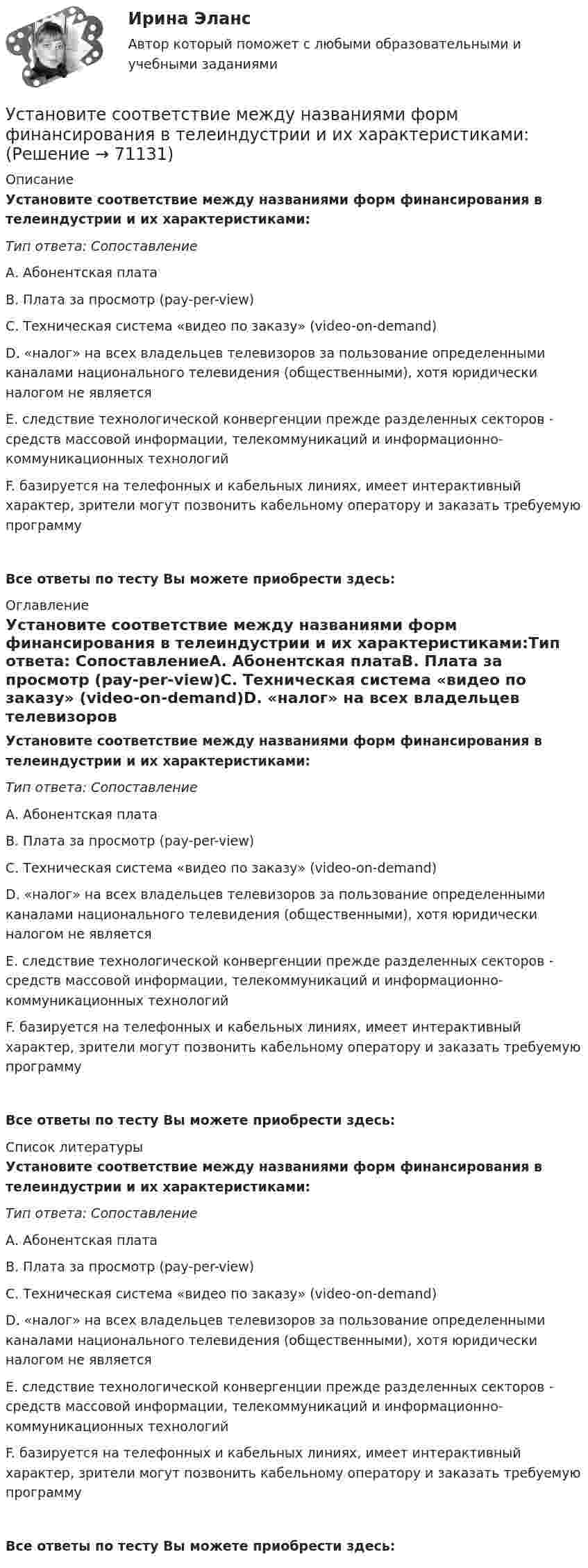      
            Описание
            Установите соответствие между названиями форм финансирования в телеиндустрии и их характеристиками:Тип ответа: СопоставлениеА. Абонентская платаВ. Плата за просмотр (pay-per-view)С. Техническая система «видео по заказу» (video-on-demand)D. «налог» на всех владельцев телевизоров за пользование определенными каналами национального телевидения (общественными), хотя юридически налогом не являетсяЕ. следствие технологической конвергенции прежде разделенных секторов - средств массовой информации, телекоммуникаций и информационно-коммуникационных технологийF. базируется на телефонных и кабельных линиях, имеет интерактивный характер, зрители могут позвонить кабельному оператору и заказать требуемую программуВсе ответы по тесту Вы можете приобрести здесь:  
            Оглавление
            Установите соответствие между названиями форм финансирования в телеиндустрии и их характеристиками:Тип ответа: СопоставлениеА. Абонентская платаВ. Плата за просмотр (pay-per-view)С. Техническая система «видео по заказу» (video-on-demand)D. «налог» на всех владельцев телевизоров за пользование определенными каналами национального телевидения (общественными), хотя юридически налогом не являетсяЕ. следствие технологической конвергенции прежде разделенных секторов - средств массовой информации, телекоммуникаций и информационно-коммуникационных технологийF. базируется на телефонных и кабельных линиях, имеет интерактивный характер, зрители могут позвонить кабельному оператору и заказать требуемую программуВсе ответы по тесту Вы можете приобрести здесь:  
            Список литературы
            Установите соответствие между названиями форм финансирования в телеиндустрии и их характеристиками:Тип ответа: СопоставлениеА. Абонентская платаВ. Плата за просмотр (pay-per-view)С. Техническая система «видео по заказу» (video-on-demand)D. «налог» на всех владельцев телевизоров за пользование определенными каналами национального телевидения (общественными), хотя юридически налогом не являетсяЕ. следствие технологической конвергенции прежде разделенных секторов - средств массовой информации, телекоммуникаций и информационно-коммуникационных технологийF. базируется на телефонных и кабельных линиях, имеет интерактивный характер, зрители могут позвонить кабельному оператору и заказать требуемую программуВсе ответы по тесту Вы можете приобрести здесь:  
            
            
            Установите соответствие между названиями блогов и годами их основания:Установите соответствие между названиями форм финансирования в телеиндустрии и их характеристиками:Установите соответствие между назначением различных видов спортивной деятельности и их характеристиками …Установите соответствие между наименованием импортной продукции и объемами.. -химическая продукция -оптическая и медицинская.. -продовольственные и сельско… -текстиль и обувь -электрооборудованиеУстановите соответствие между наименованием методов прогнозирования и их определениями (основными положениями):Установите соответствие между наименованием правила и одним из его положений:Установите соответствие между наименованием экспортной продукции и объемами экспорта  -природный газ   -пшеница   -нефтепродукты  -нефть    -черные металлы  Установите соответствие между моделями рынка и их характеристиками:  A. Рынок совершенной конкуренции   B. Рынок монополии   C. Рынок монополистической конкуренции   D. Рынок олигополии   E. Рынок монопсонии   F. большое количество продавцов иУстановите соответствие между модулями функционального назначения и бизнес-процессами:Установите соответствие между модулями функционального назначения и бизнес-процессами:Установите соответствие между «мягкими» качествами и индикаторами,  описывающими данные качества, согласно концепции A. Самоконтроль  B. Мудрость  C. Влияние  D. желание двигаться вперед, последовательность поведения, адаптивность к  измеУстановите соответствие между «мягким» качеством и их индикаторами,  описывающими данное качество, согласно концепции С. Година: A. Продуктивность  B. Проницательность  C. Самоконтроль  D. тщательность, внимание к собеседнику, умение делегУстановите соответствие между названием и проявлением эффекта организации общности в команде:Установите соответствие между названием и содержанием раздела бизнес-плана:.