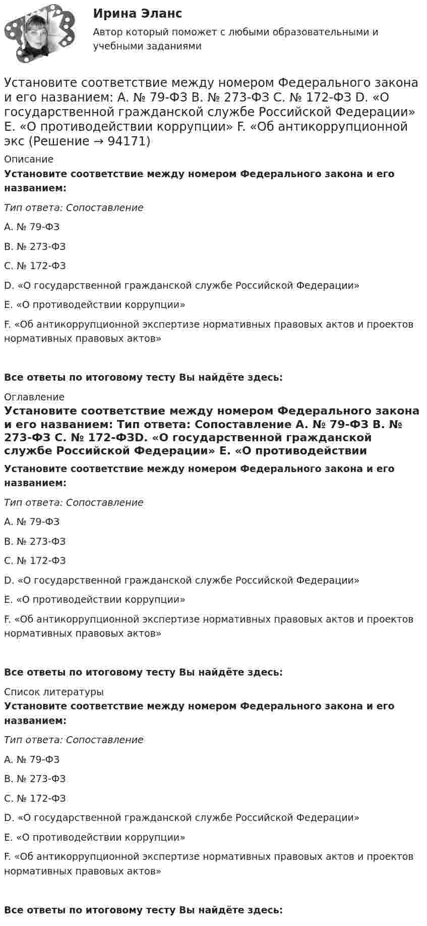      
            Описание
            Установите соответствие между номером Федерального закона и его названием: Тип ответа: Сопоставление A. № 79-ФЗ B. № 273-ФЗ C. № 172-ФЗD. «О государственной гражданской службе Российской Федерации» E. «О противодействии коррупции» F. «Об антикоррупционной экспертизе нормативных правовых актов и проектов нормативных правовых актов»Все ответы по итоговому тесту Вы найдёте здесь:  
            Оглавление
            Установите соответствие между номером Федерального закона и его названием: Тип ответа: Сопоставление A. № 79-ФЗ B. № 273-ФЗ C. № 172-ФЗD. «О государственной гражданской службе Российской Федерации» E. «О противодействии коррупции» F. «Об антикоррупционной экспертизе нормативных правовых актов и проектов нормативных правовых актов»Все ответы по итоговому тесту Вы найдёте здесь:  
            Список литературы
            Установите соответствие между номером Федерального закона и его названием: Тип ответа: Сопоставление A. № 79-ФЗ B. № 273-ФЗ C. № 172-ФЗD. «О государственной гражданской службе Российской Федерации» E. «О противодействии коррупции» F. «Об антикоррупционной экспертизе нормативных правовых актов и проектов нормативных правовых актов»Все ответы по итоговому тесту Вы найдёте здесь:  
            
            
            Установите соответствие между номером Федерального закона и его названием:Установите соответствие между номером Федерального закона и его названием:  A. № 79-ФЗ  B. № 273-ФЗ  C. № 172-ФЗ D. «О государственной гражданской службе Российской Федерации»  E. «О противодействии коррупции»  F. «Об антикоррупционной эксУстановите соответствие между носителем информации и причиной, по которой информация на нем может перестать считываться:Установите соответствие между общественными учреждениями выполняемыми ими функциями:Установите соответствие между объектами воздействия теорий медиа и самими теориями, по Г. Лассуэллу:Установите соответствие между определением конфликта и его характеристикой:Установите соответствие между организационными формами каналов распределения и их характеристикой:Установите соответствие между налогом и уровнем налоговой структуры: A. Налог на добычу полезных ископаемых   B. Транспортный налог   C. Земельный налог   D. федеральный налог  E. региональный налог  F. местный налогУстановите соответствие между направлениями анализа внутренней среды и их характеристикой:Установите соответствие между нарушенными качествами речи и приведенными предложениями: А. Чистота В. Логичность С. Уместность D. Точность Е. Этого пентюха ещё учить и учить... F. За два дня я влюбился в машину с первого взгляда G. УважаемыйУстановите соответствие между началами предложениями и окончаниями этих предложений по смыслу: A. Jane loves …   B. On Mondays she …   C. On Fridays she …   D. On Sundays she …   E. planning her schedule   F. has two make-up lessons   G. usУстановите соответствие между началами предложениями и окончаниями этих  предложений по смыслу: A. Jane loves …  B. On Mondays she …  C. On Fridays she …  D. On Sundays she …  E. planning her schedule  F. has two make-up lessons  G. usually invites Установите соответствие между началами предложениями и окончаниями этих  предложений по смыслу: A. My plans for the week …  B. First of all, I am …  C. Second of all, my relatives … D. And finally, we are …  E. I have to complete F. visiting my graУстановите соответствие между началами предложениями и окончаниями этих  предложений по смыслу:  A.My plans for the week …   B.First of all, I am …   C.Second of all, my relatives …  D.And finally, we are …   E.I have to complete  F.visiting my grann