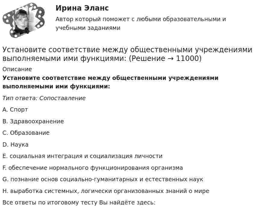      
          Описание
          Установите соответствие между общественными учреждениями выполняемыми ими функциями:Тип ответа: СопоставлениеA. СпортB. ЗдравоохранениеC. ОбразованиеD. НаукаE. социальная интеграция и социализация личностиF. обеспечение нормального функционирования организмаG. познание основ социально-гуманитарных и естественных наукH. выработка системных, логически организованных знаний о миреВсе ответы по итоговому тесту Вы найдёте здесь:   
            
            
            Установите соответствие между носителем информации и причиной, по которой информация на нем может перестать считываться:Установите соответствие между общественными учреждениями выполняемыми ими функциями:Установите соответствие между объектами воздействия теорий медиа и самими теориями, по Г. Лассуэллу:Установите соответствие между определением конфликта и его характеристикой:Установите соответствие между организационными формами каналов распределения и их характеристикой:Установите соответствие между организациями и объектами налогообложения по налогу на имущество организаций:Установите соответствие между основными формами дизонтогенеза и его моделями (по В.В. Лебединскому):Установите соответствие между нарушенными качествами речи и приведенными предложениями: А. Чистота В. Логичность С. Уместность D. Точность Е. Этого пентюха ещё учить и учить... F. За два дня я влюбился в машину с первого взгляда G. УважаемыйУстановите соответствие между началами предложениями и окончаниями этих предложений по смыслу: A. Jane loves …   B. On Mondays she …   C. On Fridays she …   D. On Sundays she …   E. planning her schedule   F. has two make-up lessons   G. usУстановите соответствие между началами предложениями и окончаниями этих  предложений по смыслу: A. Jane loves …  B. On Mondays she …  C. On Fridays she …  D. On Sundays she …  E. planning her schedule  F. has two make-up lessons  G. usually invites Установите соответствие между началами предложениями и окончаниями этих  предложений по смыслу: A. My plans for the week …  B. First of all, I am …  C. Second of all, my relatives … D. And finally, we are …  E. I have to complete F. visiting my graУстановите соответствие между началами предложениями и окончаниями этих  предложений по смыслу:  A.My plans for the week …   B.First of all, I am …   C.Second of all, my relatives …  D.And finally, we are …   E.I have to complete  F.visiting my grannУстановите соответствие между началом и правильным завершением предложений о редактировании маркетинговых материалов:Установите соответствие между номером Федерального закона и его названием: