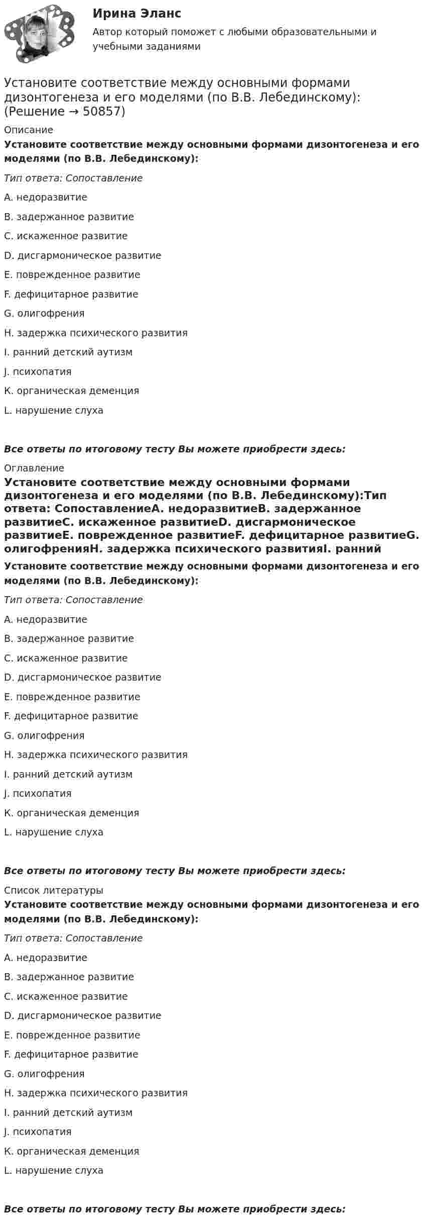      
            Описание
            Установите соответствие между основными формами дизонтогенеза и его моделями (по В.В. Лебединскому):Тип ответа: СопоставлениеA. недоразвитиеВ. задержанное развитиеС. искаженное развитиеD. дисгармоническое развитиеЕ. поврежденное развитиеF. дефицитарное развитиеG. олигофренияH. задержка психического развитияI. ранний детский аутизмJ. психопатияК. органическая деменцияL. нарушение слухаВсе ответы по итоговому тесту Вы можете приобрести здесь:  
            Оглавление
            Установите соответствие между основными формами дизонтогенеза и его моделями (по В.В. Лебединскому):Тип ответа: СопоставлениеA. недоразвитиеВ. задержанное развитиеС. искаженное развитиеD. дисгармоническое развитиеЕ. поврежденное развитиеF. дефицитарное развитиеG. олигофренияH. задержка психического развитияI. ранний детский аутизмJ. психопатияК. органическая деменцияL. нарушение слухаВсе ответы по итоговому тесту Вы можете приобрести здесь:  
            Список литературы
            Установите соответствие между основными формами дизонтогенеза и его моделями (по В.В. Лебединскому):Тип ответа: СопоставлениеA. недоразвитиеВ. задержанное развитиеС. искаженное развитиеD. дисгармоническое развитиеЕ. поврежденное развитиеF. дефицитарное развитиеG. олигофренияH. задержка психического развитияI. ранний детский аутизмJ. психопатияК. органическая деменцияL. нарушение слухаВсе ответы по итоговому тесту Вы можете приобрести здесь: 
            
            
            Установите соответствие между организациями и объектами налогообложения по налогу на имущество организаций:Установите соответствие между основными формами дизонтогенеза и его моделями (по В.В. Лебединскому):Установите соответствие между отраслями и институтами международного права: Установите соответствие между подсистемами системы общественного производства и элементами этих подсистем:Установите соответствие между подсистемами системы управления персоналом и их функциями:Установите соответствие между подтемой и индикатором в системе индикаторов КУР ООН -использование пестицидов -земли особо охраняемых природных.. -интенсивность вырубок леса -эмиссия парниковых газов -сброс загрязненных сточных вод в…Установите соответствие между подходами к воспитанию и их характеристиками:Установите соответствие между началом и правильным завершением предложений о редактировании маркетинговых материалов:Установите соответствие между номером Федерального закона и его названием:Установите соответствие между номером Федерального закона и его названием:  A. № 79-ФЗ  B. № 273-ФЗ  C. № 172-ФЗ D. «О государственной гражданской службе Российской Федерации»  E. «О противодействии коррупции»  F. «Об антикоррупционной эксУстановите соответствие между носителем информации и причиной, по которой информация на нем может перестать считываться:Установите соответствие между общественными учреждениями выполняемыми ими функциями:Установите соответствие между объектами воздействия теорий медиа и самими теориями, по Г. Лассуэллу:Установите соответствие между определением конфликта и его характеристикой: