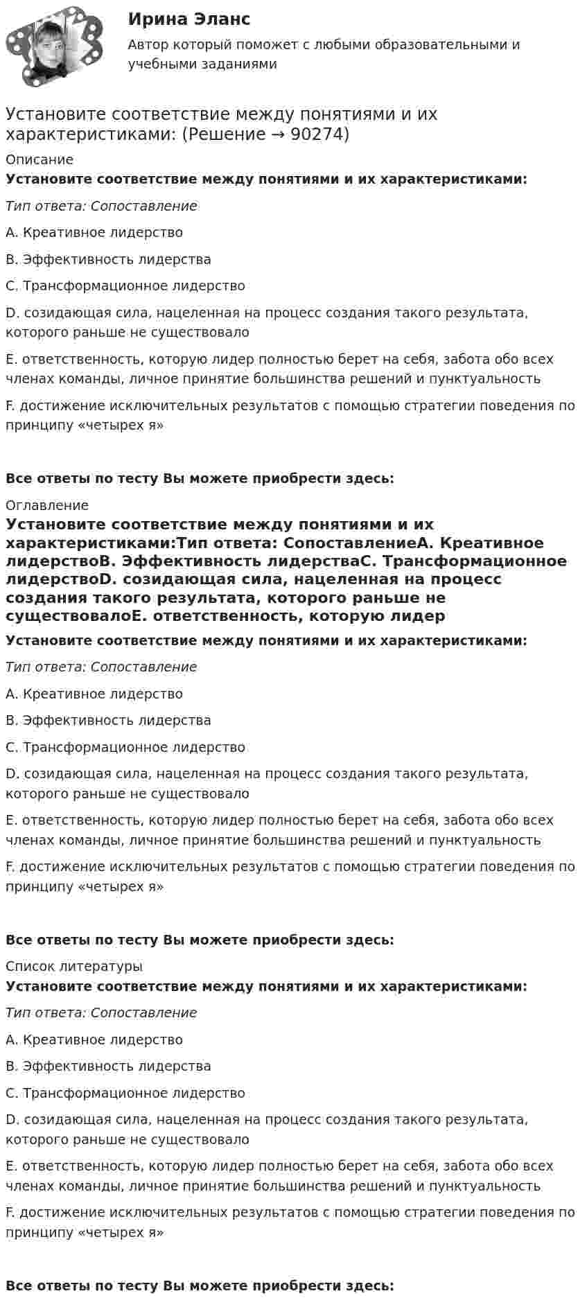      
            Описание
            Установите соответствие между понятиями и их характеристиками:Тип ответа: СопоставлениеА. Креативное лидерствоВ. Эффективность лидерстваС. Трансформационное лидерствоD. созидающая сила, нацеленная на процесс создания такого результата, которого раньше не существовалоЕ. ответственность, которую лидер полностью берет на себя, забота обо всех членах команды, личное принятие большинства решений и пунктуальностьF. достижение исключительных результатов с помощью стратегии поведения по принципу «четырех я»Все ответы по тесту Вы можете приобрести здесь:  
            Оглавление
            Установите соответствие между понятиями и их характеристиками:Тип ответа: СопоставлениеА. Креативное лидерствоВ. Эффективность лидерстваС. Трансформационное лидерствоD. созидающая сила, нацеленная на процесс создания такого результата, которого раньше не существовалоЕ. ответственность, которую лидер полностью берет на себя, забота обо всех членах команды, личное принятие большинства решений и пунктуальностьF. достижение исключительных результатов с помощью стратегии поведения по принципу «четырех я»Все ответы по тесту Вы можете приобрести здесь:  
            Список литературы
            Установите соответствие между понятиями и их характеристиками:Тип ответа: СопоставлениеА. Креативное лидерствоВ. Эффективность лидерстваС. Трансформационное лидерствоD. созидающая сила, нацеленная на процесс создания такого результата, которого раньше не существовалоЕ. ответственность, которую лидер полностью берет на себя, забота обо всех членах команды, личное принятие большинства решений и пунктуальностьF. достижение исключительных результатов с помощью стратегии поведения по принципу «четырех я»Все ответы по тесту Вы можете приобрести здесь:  
            
            
            Установите соответствие между понятиями и их характеристиками:Установите соответствие между понятиями и их характеристиками:Установите соответствие между понятиями и их характеристиками:Установите соответствие между понятиями и их характеристиками: A. Коммуникативный эффект   B. Вирусная реклама  C. Прямой маркетинг  D. предполагает, что на целевую аудиторию минимальное число раз оказано воздействие рекламным сообщением, доУстановите соответствие между понятиями и их характеристиками: A. Педагогическая деятельность  B. Педагогическая технология C. Педагогическая задача  D. представляет собой разновидность профессиональной деятельности, направленной на передачуУстановите соответствие между понятиями и их характеристиками:  Тип ответа: A. Таргетирование   B. Кастомизация  C. Жизненный стиль потребителя   D. Массовый маркетинг  E. выбор целевой аудитории  F. адаптация товара под нужны потребителей Установите соответствие между понятиями и их характеристиками:  Тип ответа: Сопоставление  A. Розничные цены   B. Закупочные цены   C. Оптовые цены   D. Тарифы  E. Биржевые котировки  F. цены реализации продукции населениюУстановите соответствие между понятиями и их определениями:Установите соответствие между понятиями и их определениями: A. Номинальная заработная плата  B. Реальная заработная плата   C. Доходы населения   D. Располагаемая заработная плата   E. количество денег, которое работник получает за результатыУстановите соответствие между понятиями и их определениями:  A. Объект педагогической деятельности   B. Предмет педагогической деятельности   C. Цель педагогической деятельности   D. процесс индивидуально-личностного развития человека, становлениеУстановите соответствие между понятиями и их определениями:  A. Организация   B. Предприятие   C. Индивидуальный предприниматель   D. Корпорация   E. объединение факторов производства для достижения установленной целиУстановите соответствие между понятиями и их определениями: A. Производство   B. Обмен   C. Распределение   D. Потребление   E. процесс создания материальных благ и услуг, необходимых для существования общества и его развития  F. процесс движенияУстановите соответствие между понятиями и их определениями: A. Производство   B. Ресурсы   C. Материальные ресурсы   D. Благо   E. приспособление человечеством вещества к удовлетворению своих потребностей  F. имеющиеся у общества возможностиУстановите соответствие между понятиями и их примерами: