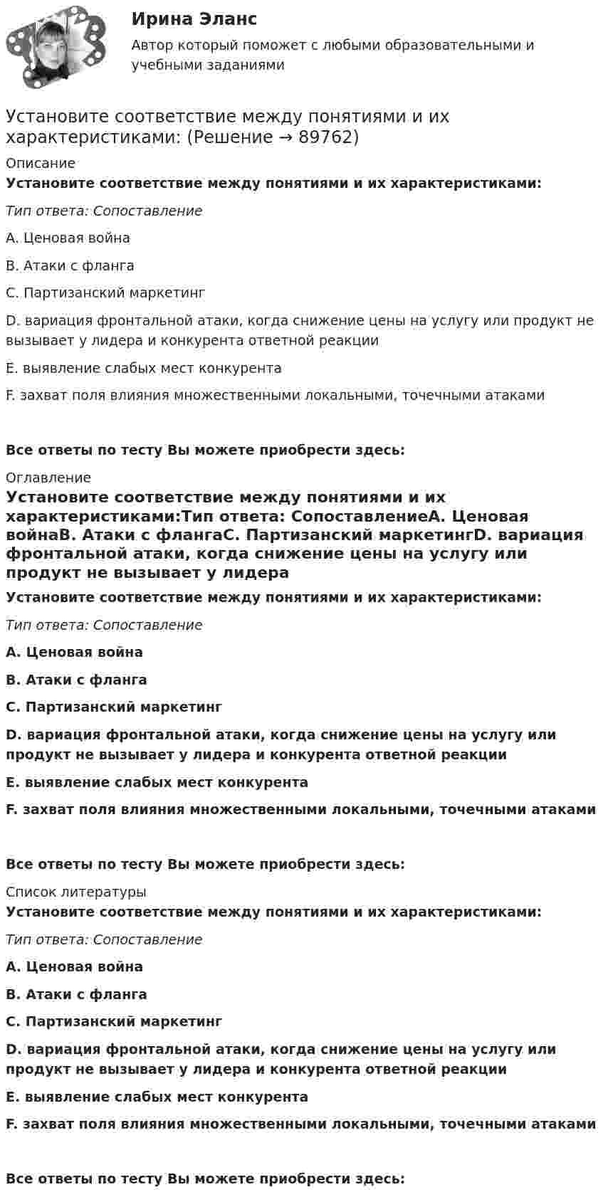      
            Описание
            Установите соответствие между понятиями и их характеристиками:Тип ответа: СопоставлениеА. Ценовая войнаВ. Атаки с флангаС. Партизанский маркетингD. вариация фронтальной атаки, когда снижение цены на услугу или продукт не вызывает у лидера и конкурента ответной реакцииЕ. выявление слабых мест конкурентаF. захват поля влияния множественными локальными, точечными атакамиВсе ответы по тесту Вы можете приобрести здесь:  
            Оглавление
            Установите соответствие между понятиями и их характеристиками:Тип ответа: СопоставлениеА. Ценовая войнаВ. Атаки с флангаС. Партизанский маркетингD. вариация фронтальной атаки, когда снижение цены на услугу или продукт не вызывает у лидера и конкурента ответной реакцииЕ. выявление слабых мест конкурентаF. захват поля влияния множественными локальными, точечными атакамиВсе ответы по тесту Вы можете приобрести здесь:  
            Список литературы
            Установите соответствие между понятиями и их характеристиками:Тип ответа: СопоставлениеА. Ценовая войнаВ. Атаки с флангаС. Партизанский маркетингD. вариация фронтальной атаки, когда снижение цены на услугу или продукт не вызывает у лидера и конкурента ответной реакцииЕ. выявление слабых мест конкурентаF. захват поля влияния множественными локальными, точечными атакамиВсе ответы по тесту Вы можете приобрести здесь:  
            
            
            Установите соответствие между понятиями и их примерами:Установите соответствие между понятиями и их характеристиками:Установите соответствие между понятиями и их характеристиками:Установите соответствие между понятиями и их характеристиками:Установите соответствие между понятиями и их характеристиками:Установите соответствие между понятиями и их характеристиками: A. Коммуникативный эффект   B. Вирусная реклама  C. Прямой маркетинг  D. предполагает, что на целевую аудиторию минимальное число раз оказано воздействие рекламным сообщением, доУстановите соответствие между понятиями и их характеристиками: A. Педагогическая деятельность  B. Педагогическая технология C. Педагогическая задача  D. представляет собой разновидность профессиональной деятельности, направленной на передачуУстановите соответствие между понятием и его характеристикой:  А. Подстрекатель  В. Посредник  С. Участник конфликта  D. лицо, которое подталкивает других участников к конфликту  Е. медиатор в конфликте  F. активная сторона, способная создать Установите соответствие между понятиями и их определениями:Установите соответствие между понятиями и их определениями:Установите соответствие между понятиями и их определениями: A. Номинальная заработная плата  B. Реальная заработная плата   C. Доходы населения   D. Располагаемая заработная плата   E. количество денег, которое работник получает за результатыУстановите соответствие между понятиями и их определениями:  A. Объект педагогической деятельности   B. Предмет педагогической деятельности   C. Цель педагогической деятельности   D. процесс индивидуально-личностного развития человека, становлениеУстановите соответствие между понятиями и их определениями:  A. Организация   B. Предприятие   C. Индивидуальный предприниматель   D. Корпорация   E. объединение факторов производства для достижения установленной целиУстановите соответствие между понятиями и их определениями: A. Производство   B. Обмен   C. Распределение   D. Потребление   E. процесс создания материальных благ и услуг, необходимых для существования общества и его развития  F. процесс движения