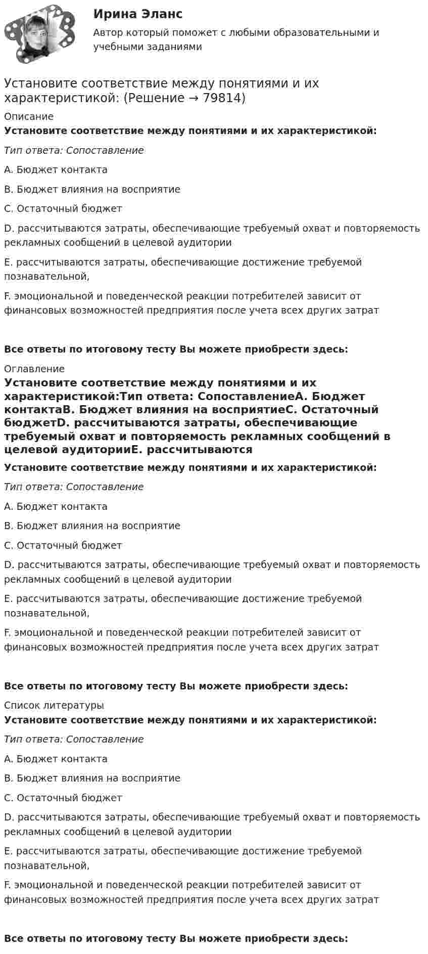      
            Описание
            Установите соответствие между понятиями и их характеристикой:Тип ответа: СопоставлениеA. Бюджет контактаB. Бюджет влияния на восприятиеC. Остаточный бюджетD. рассчитываются затраты, обеспечивающие требуемый охват и повторяемость рекламных сообщений в целевой аудиторииE. рассчитываются затраты, обеспечивающие достижение требуемой познавательной, F. эмоциональной и поведенческой реакции потребителей зависит от финансовых возможностей предприятия после учета всех других затрат Все ответы по итоговому тесту Вы можете приобрести здесь:  
            Оглавление
            Установите соответствие между понятиями и их характеристикой:Тип ответа: СопоставлениеA. Бюджет контактаB. Бюджет влияния на восприятиеC. Остаточный бюджетD. рассчитываются затраты, обеспечивающие требуемый охват и повторяемость рекламных сообщений в целевой аудиторииE. рассчитываются затраты, обеспечивающие достижение требуемой познавательной, F. эмоциональной и поведенческой реакции потребителей зависит от финансовых возможностей предприятия после учета всех других затрат Все ответы по итоговому тесту Вы можете приобрести здесь:  
            Список литературы
            Установите соответствие между понятиями и их характеристикой:Тип ответа: СопоставлениеA. Бюджет контактаB. Бюджет влияния на восприятиеC. Остаточный бюджетD. рассчитываются затраты, обеспечивающие требуемый охват и повторяемость рекламных сообщений в целевой аудиторииE. рассчитываются затраты, обеспечивающие достижение требуемой познавательной, F. эмоциональной и поведенческой реакции потребителей зависит от финансовых возможностей предприятия после учета всех других затрат Все ответы по итоговому тесту Вы можете приобрести здесь:  
            
            
            Установите соответствие между понятиями и их характеристиками:  Тип ответа: Сопоставление  A. Розничные цены   B. Закупочные цены   C. Оптовые цены   D. Тарифы  E. Биржевые котировки  F. цены реализации продукции населениюУстановите соответствие между понятиями и их характеристикой:Установите соответствие между понятиями и определениями:Установите соответствие между понятиями и определениями: A. Лидерство  B. Менеджмент  C. Руководство  D. оказание направленного на других людей влияния, цель которого – побудить их к  движению к определенной цели E. управление людьми, котоУстановите соответствие между понятиями первого этапа модели СТП (сегментация – маркетинг – позиционирование) и их значениями:Установите соответствие между правами и свободами, относящимися к естественным, политическим, экономическим и информационным правам на международном и внутригосударственном уровне:Установите соответствие между предложениями, в которых употреблена полная  форма глагола to be, и предложениями с краткой формой глагола:Установите соответствие между понятиями и их примерами:Установите соответствие между понятиями и их характеристиками:Установите соответствие между понятиями и их характеристиками:Установите соответствие между понятиями и их характеристиками:Установите соответствие между понятиями и их характеристиками:Установите соответствие между понятиями и их характеристиками: A. Коммуникативный эффект   B. Вирусная реклама  C. Прямой маркетинг  D. предполагает, что на целевую аудиторию минимальное число раз оказано воздействие рекламным сообщением, доУстановите соответствие между понятиями и их характеристиками: A. Педагогическая деятельность  B. Педагогическая технология C. Педагогическая задача  D. представляет собой разновидность профессиональной деятельности, направленной на передачу