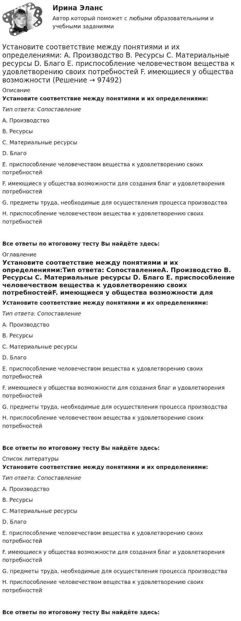      
            Описание
            Установите соответствие между понятиями и их определениями:Тип ответа: СопоставлениеA. Производство B. Ресурсы C. Материальные ресурсы D. Благо E. приспособление человечеством вещества к удовлетворению своих потребностейF. имеющиеся у общества возможности для создания благ и удовлетворения потребностейG. предметы труда, необходимые для осуществления процесса производстваH. приспособление человечеством вещества к удовлетворению своих потребностейВсе ответы по итоговому тесту Вы найдёте здесь:  
            Оглавление
            Установите соответствие между понятиями и их определениями:Тип ответа: СопоставлениеA. Производство B. Ресурсы C. Материальные ресурсы D. Благо E. приспособление человечеством вещества к удовлетворению своих потребностейF. имеющиеся у общества возможности для создания благ и удовлетворения потребностейG. предметы труда, необходимые для осуществления процесса производстваH. приспособление человечеством вещества к удовлетворению своих потребностейВсе ответы по итоговому тесту Вы найдёте здесь:  
            Список литературы
            Установите соответствие между понятиями и их определениями:Тип ответа: СопоставлениеA. Производство B. Ресурсы C. Материальные ресурсы D. Благо E. приспособление человечеством вещества к удовлетворению своих потребностейF. имеющиеся у общества возможности для создания благ и удовлетворения потребностейG. предметы труда, необходимые для осуществления процесса производстваH. приспособление человечеством вещества к удовлетворению своих потребностейВсе ответы по итоговому тесту Вы найдёте здесь:  
            
            
            Установите соответствие между понятиями и их определениями: A. Производство   B. Обмен   C. Распределение   D. Потребление   E. процесс создания материальных благ и услуг, необходимых для существования общества и его развития  F. процесс движенияУстановите соответствие между понятиями и их определениями: A. Производство   B. Ресурсы   C. Материальные ресурсы   D. Благо   E. приспособление человечеством вещества к удовлетворению своих потребностей  F. имеющиеся у общества возможностиУстановите соответствие между понятиями и их примерами:Установите соответствие между понятиями и их характеристиками:Установите соответствие между понятиями и их характеристиками:Установите соответствие между понятиями и их характеристиками:Установите соответствие между понятиями и их характеристиками:Установите соответствие между понятием и его характеристикой:Установите соответствие между понятием и его характеристикой: A. Соглашение о разделе продукции   B. Прямое соглашение Установите соответствие между понятием и его характеристикой:  А. Подстрекатель  В. Посредник  С. Участник конфликта  D. лицо, которое подталкивает других участников к конфликту  Е. медиатор в конфликте  F. активная сторона, способная создать Установите соответствие между понятиями и их определениями:Установите соответствие между понятиями и их определениями:Установите соответствие между понятиями и их определениями: A. Номинальная заработная плата  B. Реальная заработная плата   C. Доходы населения   D. Располагаемая заработная плата   E. количество денег, которое работник получает за результатыУстановите соответствие между понятиями и их определениями:  A. Объект педагогической деятельности   B. Предмет педагогической деятельности   C. Цель педагогической деятельности   D. процесс индивидуально-личностного развития человека, становление