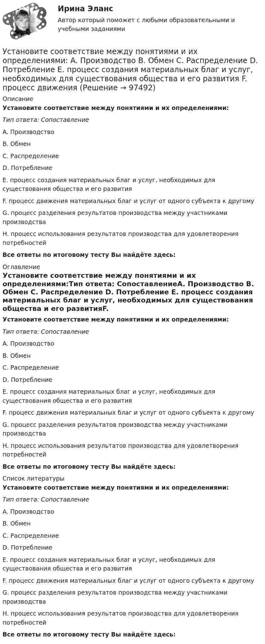      
            Описание
            Установите соответствие между понятиями и их определениями:Тип ответа: СопоставлениеA. Производство B. Обмен C. Распределение D. Потребление E. процесс создания материальных благ и услуг, необходимых для существования общества и его развитияF. процесс движения материальных благ и услуг от одного субъекта к другомуG. процесс разделения результатов производства между участниками производстваH. процесс использования результатов производства для удовлетворения потребностейВсе ответы по итоговому тесту Вы найдёте здесь:  
            Оглавление
            Установите соответствие между понятиями и их определениями:Тип ответа: СопоставлениеA. Производство B. Обмен C. Распределение D. Потребление E. процесс создания материальных благ и услуг, необходимых для существования общества и его развитияF. процесс движения материальных благ и услуг от одного субъекта к другомуG. процесс разделения результатов производства между участниками производстваH. процесс использования результатов производства для удовлетворения потребностейВсе ответы по итоговому тесту Вы найдёте здесь:  
            Список литературы
            Установите соответствие между понятиями и их определениями:Тип ответа: СопоставлениеA. Производство B. Обмен C. Распределение D. Потребление E. процесс создания материальных благ и услуг, необходимых для существования общества и его развитияF. процесс движения материальных благ и услуг от одного субъекта к другомуG. процесс разделения результатов производства между участниками производстваH. процесс использования результатов производства для удовлетворения потребностейВсе ответы по итоговому тесту Вы найдёте здесь:  
            
            
            Установите соответствие между понятиями и их определениями:  A. Организация   B. Предприятие   C. Индивидуальный предприниматель   D. Корпорация   E. объединение факторов производства для достижения установленной целиУстановите соответствие между понятиями и их определениями: A. Производство   B. Обмен   C. Распределение   D. Потребление   E. процесс создания материальных благ и услуг, необходимых для существования общества и его развития  F. процесс движенияУстановите соответствие между понятиями и их определениями: A. Производство   B. Ресурсы   C. Материальные ресурсы   D. Благо   E. приспособление человечеством вещества к удовлетворению своих потребностей  F. имеющиеся у общества возможностиУстановите соответствие между понятиями и их примерами:Установите соответствие между понятиями и их характеристиками:Установите соответствие между понятиями и их характеристиками:Установите соответствие между понятиями и их характеристиками:Установите соответствие между понятием и его характеристикой:Установите соответствие между понятием и его характеристикой:Установите соответствие между понятием и его характеристикой: A. Соглашение о разделе продукции   B. Прямое соглашение Установите соответствие между понятием и его характеристикой:  А. Подстрекатель  В. Посредник  С. Участник конфликта  D. лицо, которое подталкивает других участников к конфликту  Е. медиатор в конфликте  F. активная сторона, способная создать Установите соответствие между понятиями и их определениями:Установите соответствие между понятиями и их определениями:Установите соответствие между понятиями и их определениями: A. Номинальная заработная плата  B. Реальная заработная плата   C. Доходы населения   D. Располагаемая заработная плата   E. количество денег, которое работник получает за результаты