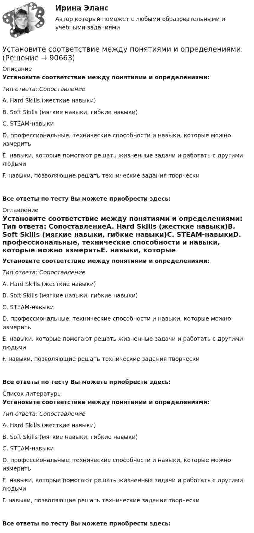      
            Описание
            Установите соответствие между понятиями и определениями: Тип ответа: СопоставлениеA. Hard Skills (жесткие навыки)В. Soft Skills (мягкие навыки, гибкие навыки)C. STEAM-навыкиD. профессиональные, технические способности и навыки, которые можно измеритьЕ. навыки, которые помогают решать жизненные задачи и работать с другими людьмиF. навыки, позволяющие решать технические задания творческиВсе ответы по тесту Вы можете приобрести здесь:  
            Оглавление
            Установите соответствие между понятиями и определениями: Тип ответа: СопоставлениеA. Hard Skills (жесткие навыки)В. Soft Skills (мягкие навыки, гибкие навыки)C. STEAM-навыкиD. профессиональные, технические способности и навыки, которые можно измеритьЕ. навыки, которые помогают решать жизненные задачи и работать с другими людьмиF. навыки, позволяющие решать технические задания творческиВсе ответы по тесту Вы можете приобрести здесь:  
            Список литературы
            Установите соответствие между понятиями и определениями: Тип ответа: СопоставлениеA. Hard Skills (жесткие навыки)В. Soft Skills (мягкие навыки, гибкие навыки)C. STEAM-навыкиD. профессиональные, технические способности и навыки, которые можно измеритьЕ. навыки, которые помогают решать жизненные задачи и работать с другими людьмиF. навыки, позволяющие решать технические задания творческиВсе ответы по тесту Вы можете приобрести здесь:  
            
            
            Установите соответствие между понятиями и их характеристикой:Установите соответствие между понятиями и определениями:Установите соответствие между понятиями и определениями: A. Лидерство  B. Менеджмент  C. Руководство  D. оказание направленного на других людей влияния, цель которого – побудить их к  движению к определенной цели E. управление людьми, котоУстановите соответствие между понятиями первого этапа модели СТП (сегментация – маркетинг – позиционирование) и их значениями:Установите соответствие между правами и свободами, относящимися к естественным, политическим, экономическим и информационным правам на международном и внутригосударственном уровне:Установите соответствие между предложениями, в которых употреблена полная  форма глагола to be, и предложениями с краткой формой глагола:Установите соответствие между предложениями, в которых употреблена полная  форма глагола to be, и предложениями с краткой формой глагола: A. She was not  B. It was not  C. You were not  D. They were not  E. She wasnt F. It wasnt G. You werenУстановите соответствие между понятиями и их характеристиками:Установите соответствие между понятиями и их характеристиками:Установите соответствие между понятиями и их характеристиками:Установите соответствие между понятиями и их характеристиками:Установите соответствие между понятиями и их характеристиками: A. Коммуникативный эффект   B. Вирусная реклама  C. Прямой маркетинг  D. предполагает, что на целевую аудиторию минимальное число раз оказано воздействие рекламным сообщением, доУстановите соответствие между понятиями и их характеристиками: A. Педагогическая деятельность  B. Педагогическая технология C. Педагогическая задача  D. представляет собой разновидность профессиональной деятельности, направленной на передачуУстановите соответствие между понятиями и их характеристиками:  Тип ответа: A. Таргетирование   B. Кастомизация  C. Жизненный стиль потребителя   D. Массовый маркетинг  E. выбор целевой аудитории  F. адаптация товара под нужны потребителей 