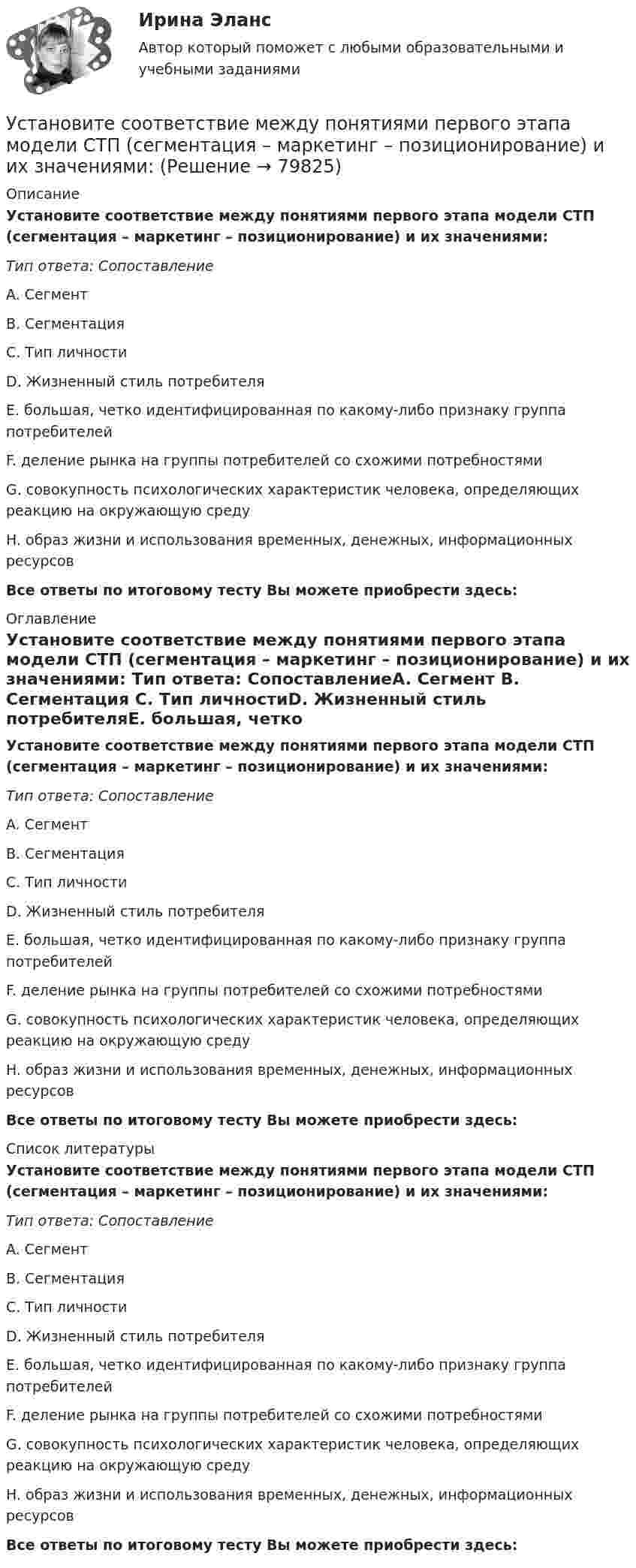      
            Описание
            Установите соответствие между понятиями первого этапа модели СТП (сегментация – маркетинг – позиционирование) и их значениями: Тип ответа: СопоставлениеA. Сегмент B. Сегментация C. Тип личностиD. Жизненный стиль потребителяE. большая, четко идентифицированная по какому-либо признаку группа потребителейF. деление рынка на группы потребителей со схожими потребностямиG. совокупность психологических характеристик человека, определяющих реакцию на окружающую средуH. образ жизни и использования временных, денежных, информационных ресурсов Все ответы по итоговому тесту Вы можете приобрести здесь:  
            Оглавление
            Установите соответствие между понятиями первого этапа модели СТП (сегментация – маркетинг – позиционирование) и их значениями: Тип ответа: СопоставлениеA. Сегмент B. Сегментация C. Тип личностиD. Жизненный стиль потребителяE. большая, четко идентифицированная по какому-либо признаку группа потребителейF. деление рынка на группы потребителей со схожими потребностямиG. совокупность психологических характеристик человека, определяющих реакцию на окружающую средуH. образ жизни и использования временных, денежных, информационных ресурсов Все ответы по итоговому тесту Вы можете приобрести здесь:  
            Список литературы
            Установите соответствие между понятиями первого этапа модели СТП (сегментация – маркетинг – позиционирование) и их значениями: Тип ответа: СопоставлениеA. Сегмент B. Сегментация C. Тип личностиD. Жизненный стиль потребителяE. большая, четко идентифицированная по какому-либо признаку группа потребителейF. деление рынка на группы потребителей со схожими потребностямиG. совокупность психологических характеристик человека, определяющих реакцию на окружающую средуH. образ жизни и использования временных, денежных, информационных ресурсов Все ответы по итоговому тесту Вы можете приобрести здесь:  
            
            
            Установите соответствие между понятиями и определениями: A. Лидерство  B. Менеджмент  C. Руководство  D. оказание направленного на других людей влияния, цель которого – побудить их к  движению к определенной цели E. управление людьми, котоУстановите соответствие между понятиями первого этапа модели СТП (сегментация – маркетинг – позиционирование) и их значениями:Установите соответствие между правами и свободами, относящимися к естественным, политическим, экономическим и информационным правам на международном и внутригосударственном уровне:Установите соответствие между предложениями, в которых употреблена полная  форма глагола to be, и предложениями с краткой формой глагола:Установите соответствие между предложениями, в которых употреблена полная  форма глагола to be, и предложениями с краткой формой глагола: A. She was not  B. It was not  C. You were not  D. They were not  E. She wasnt F. It wasnt G. You werenУстановите соответствие между предложениями по смыслу: A.Where are you going?  B. Why is she crying?  C. I am having lunch  D. Ann is planning a trip to Rome  E. My friend and I are going to the cafе F. The baby is tired. She wants to sleep Установите соответствие между предложениями по смыслу: A.Where are you going?   B.Why is she crying?   C.I am having lunch   D.Ann is planning a trip to Rome   E. My friend and I are going to the cafе  F. The baby is tired. She wants to sleep  G. AУстановите соответствие между понятиями и их характеристиками:Установите соответствие между понятиями и их характеристиками:Установите соответствие между понятиями и их характеристиками: A. Коммуникативный эффект   B. Вирусная реклама  C. Прямой маркетинг  D. предполагает, что на целевую аудиторию минимальное число раз оказано воздействие рекламным сообщением, доУстановите соответствие между понятиями и их характеристиками: A. Педагогическая деятельность  B. Педагогическая технология C. Педагогическая задача  D. представляет собой разновидность профессиональной деятельности, направленной на передачуУстановите соответствие между понятиями и их характеристиками:  Тип ответа: A. Таргетирование   B. Кастомизация  C. Жизненный стиль потребителя   D. Массовый маркетинг  E. выбор целевой аудитории  F. адаптация товара под нужны потребителей Установите соответствие между понятиями и их характеристиками:  Тип ответа: Сопоставление  A. Розничные цены   B. Закупочные цены   C. Оптовые цены   D. Тарифы  E. Биржевые котировки  F. цены реализации продукции населениюУстановите соответствие между понятиями и их характеристикой: