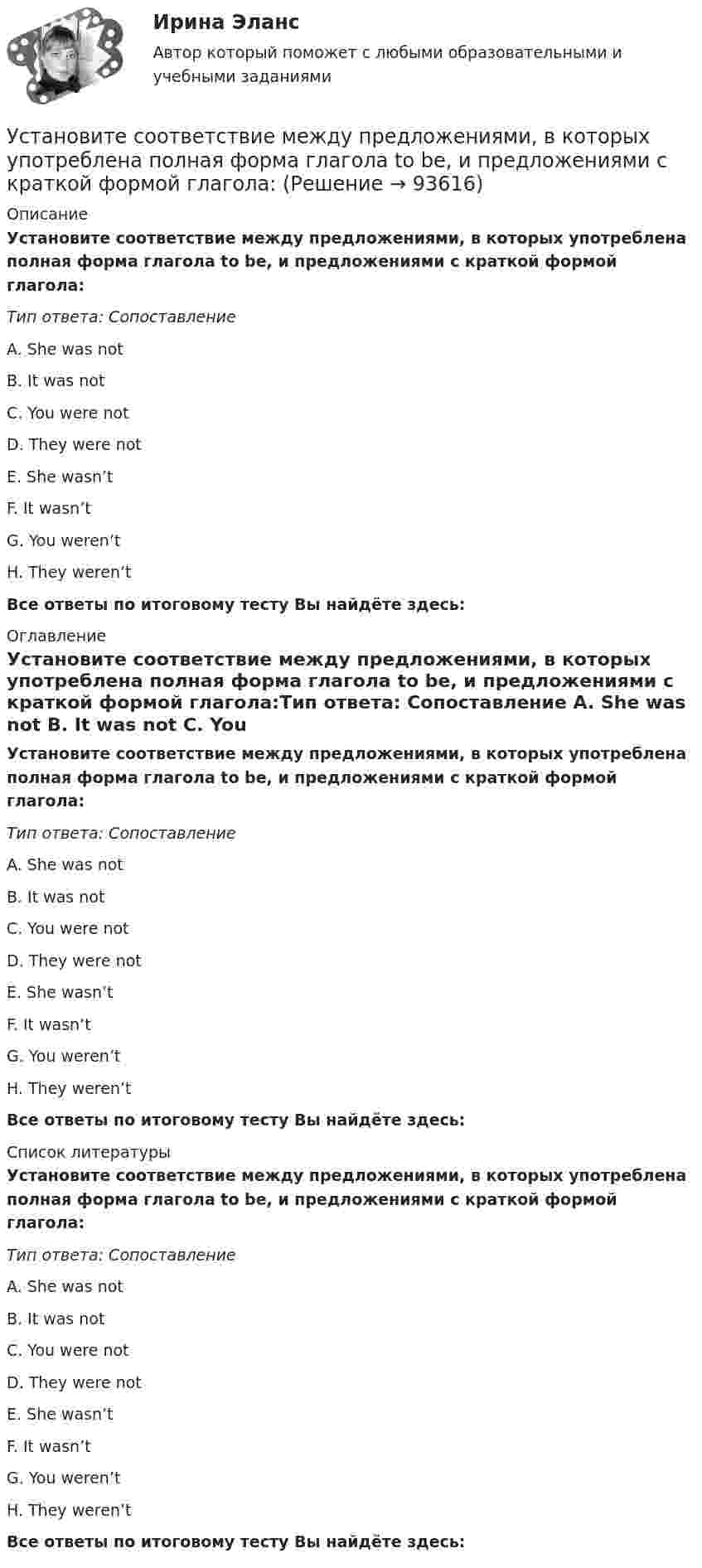      
            Описание
            Установите соответствие между предложениями, в которых употреблена полная форма глагола to be, и предложениями с краткой формой глагола:Тип ответа: Сопоставление A. She was not B. It was not C. You were not D. They were not E. She wasn’tF. It wasn’tG. You weren’tH. They weren’tВсе ответы по итоговому тесту Вы найдёте здесь:  
            Оглавление
            Установите соответствие между предложениями, в которых употреблена полная форма глагола to be, и предложениями с краткой формой глагола:Тип ответа: Сопоставление A. She was not B. It was not C. You were not D. They were not E. She wasn’tF. It wasn’tG. You weren’tH. They weren’tВсе ответы по итоговому тесту Вы найдёте здесь:  
            Список литературы
            Установите соответствие между предложениями, в которых употреблена полная форма глагола to be, и предложениями с краткой формой глагола:Тип ответа: Сопоставление A. She was not B. It was not C. You were not D. They were not E. She wasn’tF. It wasn’tG. You weren’tH. They weren’tВсе ответы по итоговому тесту Вы найдёте здесь:  
            
            
            Установите соответствие между правами и свободами, относящимися к естественным, политическим, экономическим и информационным правам на международном и внутригосударственном уровне:Установите соответствие между предложениями, в которых употреблена полная  форма глагола to be, и предложениями с краткой формой глагола:Установите соответствие между предложениями, в которых употреблена полная  форма глагола to be, и предложениями с краткой формой глагола: A. She was not  B. It was not  C. You were not  D. They were not  E. She wasnt F. It wasnt G. You werenУстановите соответствие между предложениями по смыслу: A.Where are you going?  B. Why is she crying?  C. I am having lunch  D. Ann is planning a trip to Rome  E. My friend and I are going to the cafе F. The baby is tired. She wants to sleep Установите соответствие между предложениями по смыслу: A.Where are you going?   B.Why is she crying?   C.I am having lunch   D.Ann is planning a trip to Rome   E. My friend and I are going to the cafе  F. The baby is tired. She wants to sleep  G. AУстановите соответствие между предметной группой и процессом: … Установите соответствие между представителями различных направлений экономической науки и их личными заслугами в части разработки теории стоимости:Установите соответствие между понятиями и их характеристиками: A. Коммуникативный эффект   B. Вирусная реклама  C. Прямой маркетинг  D. предполагает, что на целевую аудиторию минимальное число раз оказано воздействие рекламным сообщением, доУстановите соответствие между понятиями и их характеристиками: A. Педагогическая деятельность  B. Педагогическая технология C. Педагогическая задача  D. представляет собой разновидность профессиональной деятельности, направленной на передачуУстановите соответствие между понятиями и их характеристиками:  Тип ответа: A. Таргетирование   B. Кастомизация  C. Жизненный стиль потребителя   D. Массовый маркетинг  E. выбор целевой аудитории  F. адаптация товара под нужны потребителей Установите соответствие между понятиями и их характеристиками:  Тип ответа: Сопоставление  A. Розничные цены   B. Закупочные цены   C. Оптовые цены   D. Тарифы  E. Биржевые котировки  F. цены реализации продукции населениюУстановите соответствие между понятиями и их характеристикой:Установите соответствие между понятиями и определениями:Установите соответствие между понятиями и определениями: A. Лидерство  B. Менеджмент  C. Руководство  D. оказание направленного на других людей влияния, цель которого – побудить их к  движению к определенной цели E. управление людьми, кото