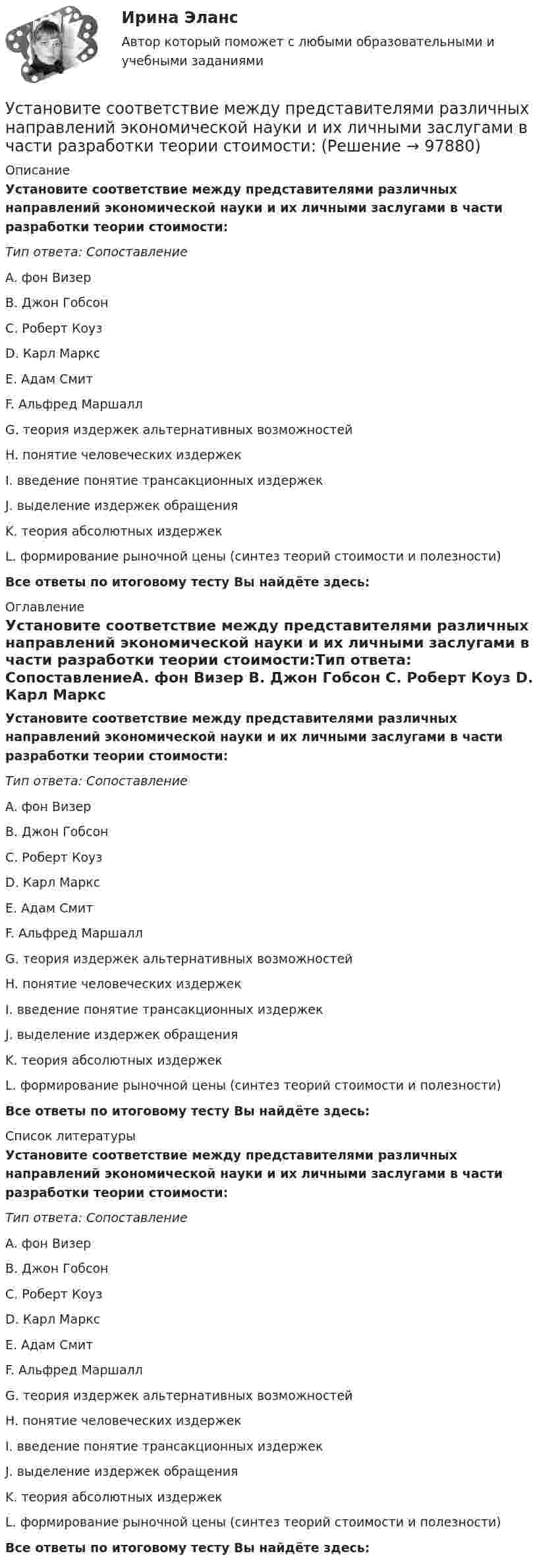     
            Описание
            Установите соответствие между представителями различных направлений экономической науки и их личными заслугами в части разработки теории стоимости:Тип ответа: СопоставлениеA. фон Визер B. Джон Гобсон C. Роберт Коуз D. Карл Маркс E. Адам Смит F. Альфред Маршалл G. теория издержек альтернативных возможностейH. понятие человеческих издержекI. введение понятие трансакционных издержекJ. выделение издержек обращенияK. теория абсолютных издержекL. формирование рыночной цены (синтез теорий стоимости и полезности)Все ответы по итоговому тесту Вы найдёте здесь:  
            Оглавление
            Установите соответствие между представителями различных направлений экономической науки и их личными заслугами в части разработки теории стоимости:Тип ответа: СопоставлениеA. фон Визер B. Джон Гобсон C. Роберт Коуз D. Карл Маркс E. Адам Смит F. Альфред Маршалл G. теория издержек альтернативных возможностейH. понятие человеческих издержекI. введение понятие трансакционных издержекJ. выделение издержек обращенияK. теория абсолютных издержекL. формирование рыночной цены (синтез теорий стоимости и полезности)Все ответы по итоговому тесту Вы найдёте здесь:  
            Список литературы
            Установите соответствие между представителями различных направлений экономической науки и их личными заслугами в части разработки теории стоимости:Тип ответа: СопоставлениеA. фон Визер B. Джон Гобсон C. Роберт Коуз D. Карл Маркс E. Адам Смит F. Альфред Маршалл G. теория издержек альтернативных возможностейH. понятие человеческих издержекI. введение понятие трансакционных издержекJ. выделение издержек обращенияK. теория абсолютных издержекL. формирование рыночной цены (синтез теорий стоимости и полезности)Все ответы по итоговому тесту Вы найдёте здесь:  
            
            
            Установите соответствие между предметной группой и процессом: … Установите соответствие между представителями различных направлений экономической науки и их личными заслугами в части разработки теории стоимости:Установите соответствие между преступлениями, правонарушениями в международном праве и их примерами:Установите соответствие между приемом метода освоенного объема и его содержанием:Установите соответствие между принципами, используемыми при построении распределения, и их характеристикой:Установите соответствие между принципами критического анализа и их описаниями:Установите соответствие между принципами налогообложения и их характеристиками:Установите соответствие между понятиями и определениями:Установите соответствие между понятиями и определениями: A. Лидерство  B. Менеджмент  C. Руководство  D. оказание направленного на других людей влияния, цель которого – побудить их к  движению к определенной цели E. управление людьми, котоУстановите соответствие между понятиями первого этапа модели СТП (сегментация – маркетинг – позиционирование) и их значениями:Установите соответствие между правами и свободами, относящимися к естественным, политическим, экономическим и информационным правам на международном и внутригосударственном уровне:Установите соответствие между предложениями, в которых употреблена полная  форма глагола to be, и предложениями с краткой формой глагола:Установите соответствие между предложениями, в которых употреблена полная  форма глагола to be, и предложениями с краткой формой глагола: A. She was not  B. It was not  C. You were not  D. They were not  E. She wasnt F. It wasnt G. You werenУстановите соответствие между предложениями по смыслу: A.Where are you going?  B. Why is she crying?  C. I am having lunch  D. Ann is planning a trip to Rome  E. My friend and I are going to the cafе F. The baby is tired. She wants to sleep 