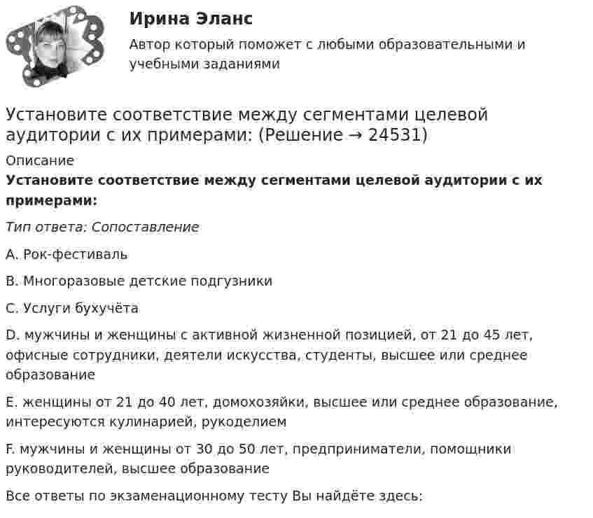      
          Описание
          Установите соответствие между сегментами целевой аудитории с их примерами:Тип ответа: СопоставлениеА. Рок-фестивальВ. Многоразовые детские подгузникиС. Услуги бухучётаD. мужчины и женщины с активной жизненной позицией, от 21 до 45 лет, офисные сотрудники, деятели искусства, студенты, высшее или среднее образованиеЕ. женщины от 21 до 40 лет, домохозяйки, высшее или среднее образование, интересуются кулинарией, рукоделиемF. мужчины и женщины от 30 до 50 лет, предприниматели, помощники руководителей, высшее образование Все ответы по экзаменационному тесту Вы найдёте здесь:   
            
            
            Установите соответствие между результатами применения власти в виде  ответной реакцией подчиненных и источниками власти: A. Приверженности  B. Согласие  C. Сопротивление  D. результат авторитета, референтной власти, харизматической власти E.Установите соответствие между сегментами целевой аудитории с их примерами:Установите соответствие между системами оплаты труда и их характеристиками:Установите соответствие между словами и номером слога, на который падает ударение:  Тип ответа: Сопоставление А.	Диспансер В.	Ходатай С.	Торты D.	Электорат Е.	третий слог F.	второй слог G.	первый слог Н.	четвертый слогУстановите соответствие между словами и номером слога, на который падает ударение: Тип ответа: Сопоставление А. Диспансер В. Ходатай С. Торты D. Электорат Е. третий слог F. второй слог с  G. первый слог Н. четвертый слогУстановите соответствие между современными определениями маркетинга и их авторами:Установите соответствие между содержанием экономической науки и периодом ее существования.  Наука о богатстве	Ответ 1 Средневековый период и период до конца XIX в.   Наука об управлении домашним хозяйствомУстановите соответствие между принципами построения налоговой системы и содержанием:Установите соответствие между принципом бюджетного планирования и его характеристикой:Установите соответствие между принципом оценки эффективности использования бюджетных средств и его характеристикой:Установите соответствие между причиной недостоверных результатов опроса и ее описанием:Установите соответствие между проблемой и ее проявлением -изменение климата, деградация почв.. -региональные военные конфликты -перенаселение в ряде районов.. -низкие доходы населения вкупе с..  -истощение природных ресурсов..Установите соответствие между психологическими факторами и их значениями:Установите соответствие между разделами экономической теории и изучаемыми объектами: