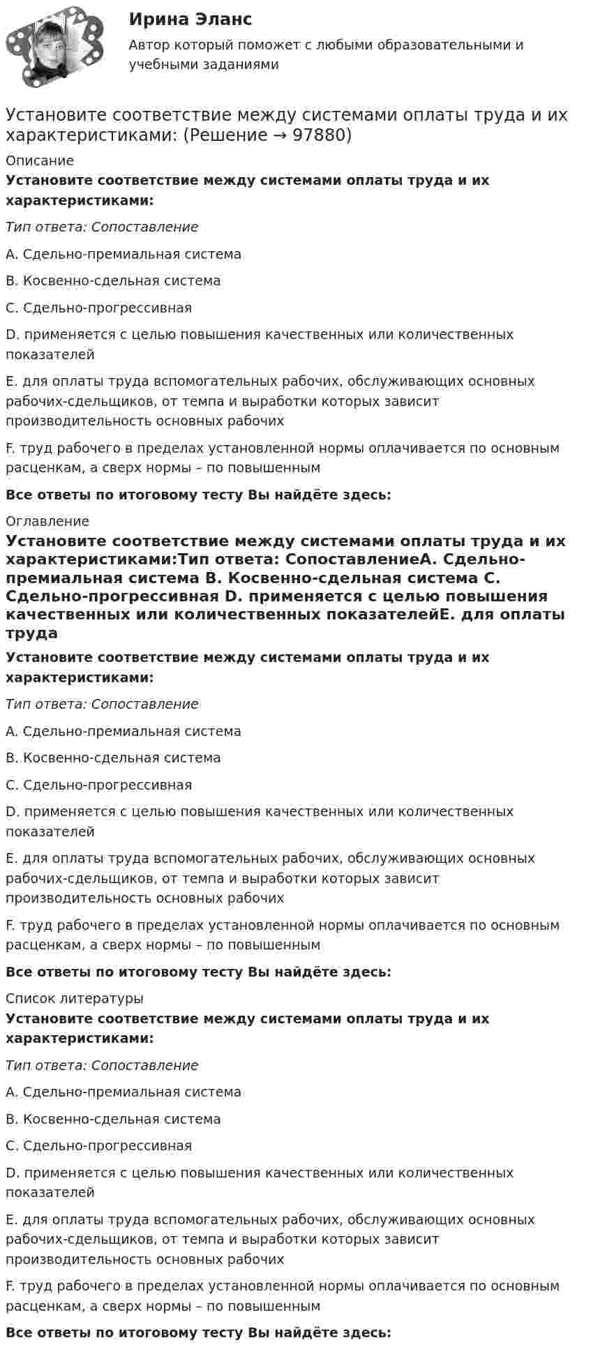      
            Описание
            Установите соответствие между системами оплаты труда и их характеристиками:Тип ответа: СопоставлениеA. Сдельно-премиальная система B. Косвенно-сдельная система C. Сдельно-прогрессивная D. применяется с целью повышения качественных или количественных показателейE. для оплаты труда вспомогательных рабочих, обслуживающих основных рабочих-сдельщиков, от темпа и выработки которых зависит производительность основных рабочихF. труд рабочего в пределах установленной нормы оплачивается по основным расценкам, а сверх нормы – по повышеннымВсе ответы по итоговому тесту Вы найдёте здесь:  
            Оглавление
            Установите соответствие между системами оплаты труда и их характеристиками:Тип ответа: СопоставлениеA. Сдельно-премиальная система B. Косвенно-сдельная система C. Сдельно-прогрессивная D. применяется с целью повышения качественных или количественных показателейE. для оплаты труда вспомогательных рабочих, обслуживающих основных рабочих-сдельщиков, от темпа и выработки которых зависит производительность основных рабочихF. труд рабочего в пределах установленной нормы оплачивается по основным расценкам, а сверх нормы – по повышеннымВсе ответы по итоговому тесту Вы найдёте здесь:  
            Список литературы
            Установите соответствие между системами оплаты труда и их характеристиками:Тип ответа: СопоставлениеA. Сдельно-премиальная система B. Косвенно-сдельная система C. Сдельно-прогрессивная D. применяется с целью повышения качественных или количественных показателейE. для оплаты труда вспомогательных рабочих, обслуживающих основных рабочих-сдельщиков, от темпа и выработки которых зависит производительность основных рабочихF. труд рабочего в пределах установленной нормы оплачивается по основным расценкам, а сверх нормы – по повышеннымВсе ответы по итоговому тесту Вы найдёте здесь:  
            
            
            Установите соответствие между сегментами целевой аудитории с их примерами:Установите соответствие между системами оплаты труда и их характеристиками:Установите соответствие между словами и номером слога, на который падает ударение:  Тип ответа: Сопоставление А.	Диспансер В.	Ходатай С.	Торты D.	Электорат Е.	третий слог F.	второй слог G.	первый слог Н.	четвертый слогУстановите соответствие между словами и номером слога, на который падает ударение: Тип ответа: Сопоставление А. Диспансер В. Ходатай С. Торты D. Электорат Е. третий слог F. второй слог с  G. первый слог Н. четвертый слогУстановите соответствие между современными определениями маркетинга и их авторами:Установите соответствие между содержанием экономической науки и периодом ее существования.  Наука о богатстве	Ответ 1 Средневековый период и период до конца XIX в.   Наука об управлении домашним хозяйствомУстановите соответствие между сокращенными названиями понятий и их характеристиками:Установите соответствие между принципом бюджетного планирования и его характеристикой:Установите соответствие между принципом оценки эффективности использования бюджетных средств и его характеристикой:Установите соответствие между причиной недостоверных результатов опроса и ее описанием:Установите соответствие между проблемой и ее проявлением -изменение климата, деградация почв.. -региональные военные конфликты -перенаселение в ряде районов.. -низкие доходы населения вкупе с..  -истощение природных ресурсов..Установите соответствие между психологическими факторами и их значениями:Установите соответствие между разделами экономической теории и изучаемыми объектами:Установите соответствие между резервом времени и формулой его расчета:...