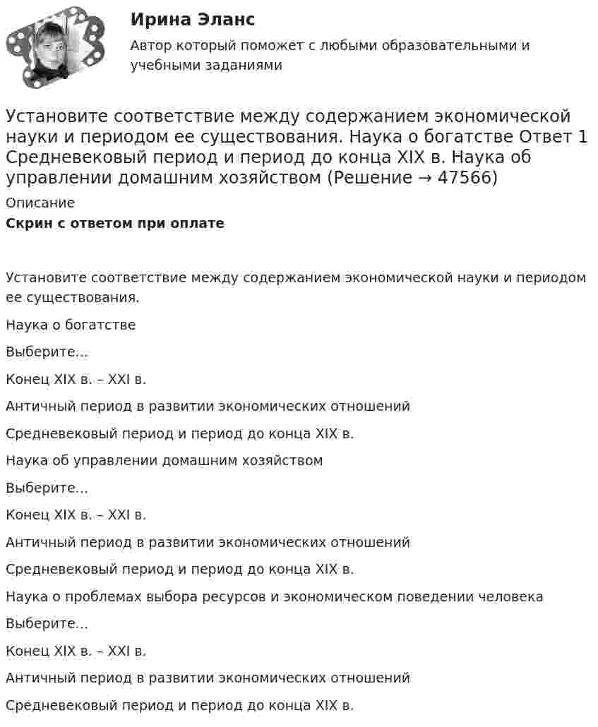      
            Описание
            Скрин с ответом при оплатеУстановите соответствие между содержанием экономической науки и периодом ее существования.Наука о богатствеВыберите...Конец XIX в. – XXI в.Античный период в развитии экономических отношенийСредневековый период и период до конца XIX в. Наука об управлении домашним хозяйствомВыберите...Конец XIX в. – XXI в.Античный период в развитии экономических отношенийСредневековый период и период до конца XIX в. Наука о проблемах выбора ресурсов и экономическом поведении человекаВыберите...Конец XIX в. – XXI в.Античный период в развитии экономических отношенийСредневековый период и период до конца XIX в.  
            
            
            Установите соответствие между современными определениями маркетинга и их авторами:Установите соответствие между содержанием экономической науки и периодом ее существования.  Наука о богатстве	Ответ 1 Средневековый период и период до конца XIX в.   Наука об управлении домашним хозяйствомУстановите соответствие между сокращенными названиями понятий и их характеристиками:Установите соответствие между составляющими лидерских качеств и их характеристиками:Установите соответствие между составляющими менеджмента знаний и их функциями:Установите соответствие между составляющими Я-концепции и их описанием. A. Когнитивная составляющая  B. Оценочная составляющая  C. Поведенческая составляющая  D. знания человека о себе, представления о своих качествах E. эмоциональный откликУстановите соответствие между способами расчета емкости рынка и их названиями:Установите соответствие между психологическими факторами и их значениями:Установите соответствие между разделами экономической теории и изучаемыми объектами:Установите соответствие между резервом времени и формулой его расчета:...Установите соответствие между результатами применения власти в виде  ответной реакцией подчиненных и источниками власти: A. Приверженности  B. Согласие  C. Сопротивление  D. результат авторитета, референтной власти, харизматической власти E.Установите соответствие между сегментами целевой аудитории с их примерами:Установите соответствие между системами оплаты труда и их характеристиками:Установите соответствие между словами и номером слога, на который падает ударение:  Тип ответа: Сопоставление А.	Диспансер В.	Ходатай С.	Торты D.	Электорат Е.	третий слог F.	второй слог G.	первый слог Н.	четвертый слог