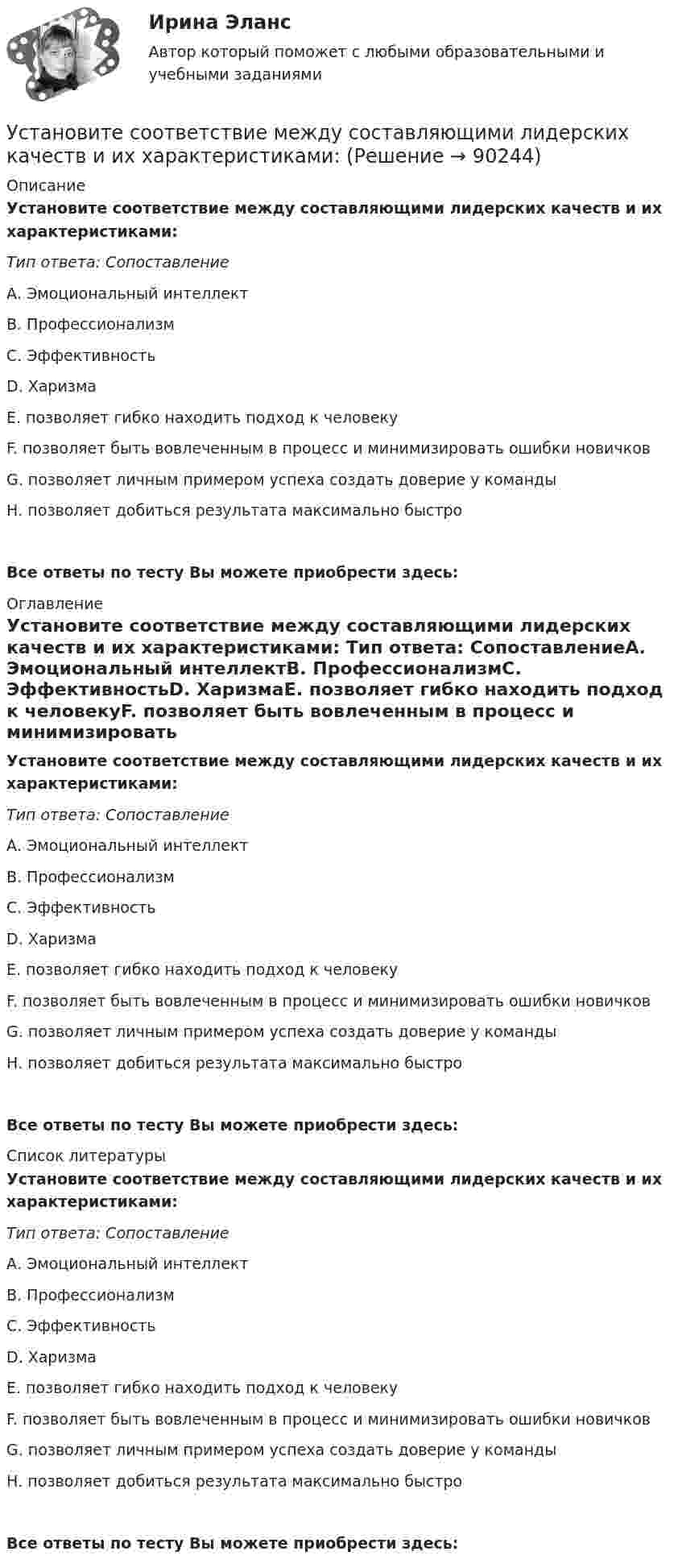      
            Описание
            Установите соответствие между составляющими лидерских качеств и их характеристиками: Тип ответа: СопоставлениеА. Эмоциональный интеллектВ. ПрофессионализмС. ЭффективностьD. ХаризмаE. позволяет гибко находить подход к человекуF. позволяет быть вовлеченным в процесс и минимизировать ошибки новичковG. позволяет личным примером успеха создать доверие у командыН. позволяет добиться результата максимально быстроВсе ответы по тесту Вы можете приобрести здесь:  
            Оглавление
            Установите соответствие между составляющими лидерских качеств и их характеристиками: Тип ответа: СопоставлениеА. Эмоциональный интеллектВ. ПрофессионализмС. ЭффективностьD. ХаризмаE. позволяет гибко находить подход к человекуF. позволяет быть вовлеченным в процесс и минимизировать ошибки новичковG. позволяет личным примером успеха создать доверие у командыН. позволяет добиться результата максимально быстроВсе ответы по тесту Вы можете приобрести здесь:  
            Список литературы
            Установите соответствие между составляющими лидерских качеств и их характеристиками: Тип ответа: СопоставлениеА. Эмоциональный интеллектВ. ПрофессионализмС. ЭффективностьD. ХаризмаE. позволяет гибко находить подход к человекуF. позволяет быть вовлеченным в процесс и минимизировать ошибки новичковG. позволяет личным примером успеха создать доверие у командыН. позволяет добиться результата максимально быстроВсе ответы по тесту Вы можете приобрести здесь:  
            
            
            Установите соответствие между сокращенными названиями понятий и их характеристиками:Установите соответствие между составляющими лидерских качеств и их характеристиками:Установите соответствие между составляющими менеджмента знаний и их функциями:Установите соответствие между составляющими Я-концепции и их описанием. A. Когнитивная составляющая  B. Оценочная составляющая  C. Поведенческая составляющая  D. знания человека о себе, представления о своих качествах E. эмоциональный откликУстановите соответствие между способами расчета емкости рынка и их названиями:Установите соответствие между способами реализации стратегиями лидерства и их примерами:Установите соответствие между ставкой налога на добавленную стоимость (НДС) и налоговой базой:Установите соответствие между резервом времени и формулой его расчета:...Установите соответствие между результатами применения власти в виде  ответной реакцией подчиненных и источниками власти: A. Приверженности  B. Согласие  C. Сопротивление  D. результат авторитета, референтной власти, харизматической власти E.Установите соответствие между сегментами целевой аудитории с их примерами:Установите соответствие между системами оплаты труда и их характеристиками:Установите соответствие между словами и номером слога, на который падает ударение:  Тип ответа: Сопоставление А.	Диспансер В.	Ходатай С.	Торты D.	Электорат Е.	третий слог F.	второй слог G.	первый слог Н.	четвертый слогУстановите соответствие между словами и номером слога, на который падает ударение: Тип ответа: Сопоставление А. Диспансер В. Ходатай С. Торты D. Электорат Е. третий слог F. второй слог с  G. первый слог Н. четвертый слогУстановите соответствие между современными определениями маркетинга и их авторами: