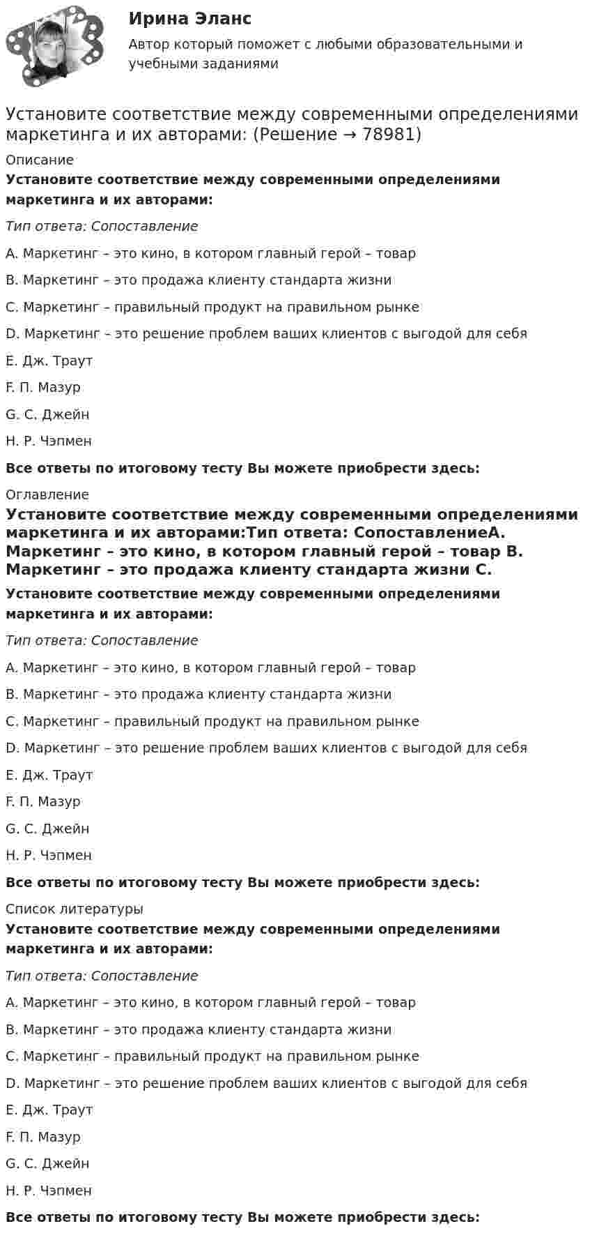      
            Описание
            Установите соответствие между современными определениями маркетинга и их авторами:Тип ответа: СопоставлениеA. Маркетинг – это кино, в котором главный герой – товар B. Маркетинг – это продажа клиенту стандарта жизни C. Маркетинг – правильный продукт на правильном рынкеD. Маркетинг – это решение проблем ваших клиентов с выгодой для себяE. Дж. ТраутF. П. МазурG. С. ДжейнH. Р. ЧэпменВсе ответы по итоговому тесту Вы можете приобрести здесь:  
            Оглавление
            Установите соответствие между современными определениями маркетинга и их авторами:Тип ответа: СопоставлениеA. Маркетинг – это кино, в котором главный герой – товар B. Маркетинг – это продажа клиенту стандарта жизни C. Маркетинг – правильный продукт на правильном рынкеD. Маркетинг – это решение проблем ваших клиентов с выгодой для себяE. Дж. ТраутF. П. МазурG. С. ДжейнH. Р. ЧэпменВсе ответы по итоговому тесту Вы можете приобрести здесь:  
            Список литературы
            Установите соответствие между современными определениями маркетинга и их авторами:Тип ответа: СопоставлениеA. Маркетинг – это кино, в котором главный герой – товар B. Маркетинг – это продажа клиенту стандарта жизни C. Маркетинг – правильный продукт на правильном рынкеD. Маркетинг – это решение проблем ваших клиентов с выгодой для себяE. Дж. ТраутF. П. МазурG. С. ДжейнH. Р. ЧэпменВсе ответы по итоговому тесту Вы можете приобрести здесь:  
            
            
            Установите соответствие между словами и номером слога, на который падает ударение: Тип ответа: Сопоставление А. Диспансер В. Ходатай С. Торты D. Электорат Е. третий слог F. второй слог с  G. первый слог Н. четвертый слогУстановите соответствие между современными определениями маркетинга и их авторами:Установите соответствие между содержанием экономической науки и периодом ее существования.  Наука о богатстве	Ответ 1 Средневековый период и период до конца XIX в.   Наука об управлении домашним хозяйствомУстановите соответствие между сокращенными названиями понятий и их характеристиками:Установите соответствие между составляющими лидерских качеств и их характеристиками:Установите соответствие между составляющими менеджмента знаний и их функциями:Установите соответствие между составляющими Я-концепции и их описанием. A. Когнитивная составляющая  B. Оценочная составляющая  C. Поведенческая составляющая  D. знания человека о себе, представления о своих качествах E. эмоциональный откликУстановите соответствие между проблемой и ее проявлением -изменение климата, деградация почв.. -региональные военные конфликты -перенаселение в ряде районов.. -низкие доходы населения вкупе с..  -истощение природных ресурсов..Установите соответствие между психологическими факторами и их значениями:Установите соответствие между разделами экономической теории и изучаемыми объектами:Установите соответствие между резервом времени и формулой его расчета:...Установите соответствие между результатами применения власти в виде  ответной реакцией подчиненных и источниками власти: A. Приверженности  B. Согласие  C. Сопротивление  D. результат авторитета, референтной власти, харизматической власти E.Установите соответствие между сегментами целевой аудитории с их примерами:Установите соответствие между системами оплаты труда и их характеристиками: