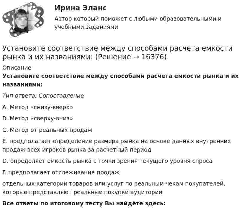     
          Описание
          Установите соответствие между способами расчета емкости рынка и их названиями:Тип ответа: СопоставлениеА. Метод «снизу-вверх»                                      В. Метод «сверху-вниз»                  С. Метод от реальных продаж        Е. предполагает определение размера рынка на основе данных внутренних продаж всех игроков рынка за расчетный периодD. определяет емкость рынка с точки зрения текущего уровня спросаF. предполагает отслеживание продажотдельных категорий товаров или услуг по реальным чекам покупателей, которые представляют реальные покупки аудиторииВсе ответы по итоговому тесту Вы найдёте здесь:   
            
            
            Установите соответствие между составляющими Я-концепции и их описанием. A. Когнитивная составляющая  B. Оценочная составляющая  C. Поведенческая составляющая  D. знания человека о себе, представления о своих качествах E. эмоциональный откликУстановите соответствие между способами расчета емкости рынка и их названиями:Установите соответствие между способами реализации стратегиями лидерства и их примерами:Установите соответствие между ставкой налога на добавленную стоимость (НДС) и налоговой базой:Установите соответствие между ставкой налога на добавленную стоимость (НДС) и налоговой базой:Установите соответствие между стадиями жизненного цикла товара и их характеристиками:Установите соответствие между стадиями жизненного цикла товара и уровнем продаж на каждой из этих стадий:Установите соответствие между системами оплаты труда и их характеристиками:Установите соответствие между словами и номером слога, на который падает ударение:  Тип ответа: Сопоставление А.	Диспансер В.	Ходатай С.	Торты D.	Электорат Е.	третий слог F.	второй слог G.	первый слог Н.	четвертый слогУстановите соответствие между словами и номером слога, на который падает ударение: Тип ответа: Сопоставление А. Диспансер В. Ходатай С. Торты D. Электорат Е. третий слог F. второй слог с  G. первый слог Н. четвертый слогУстановите соответствие между современными определениями маркетинга и их авторами:Установите соответствие между содержанием экономической науки и периодом ее существования.  Наука о богатстве	Ответ 1 Средневековый период и период до конца XIX в.   Наука об управлении домашним хозяйствомУстановите соответствие между сокращенными названиями понятий и их характеристиками:Установите соответствие между составляющими лидерских качеств и их характеристиками:
