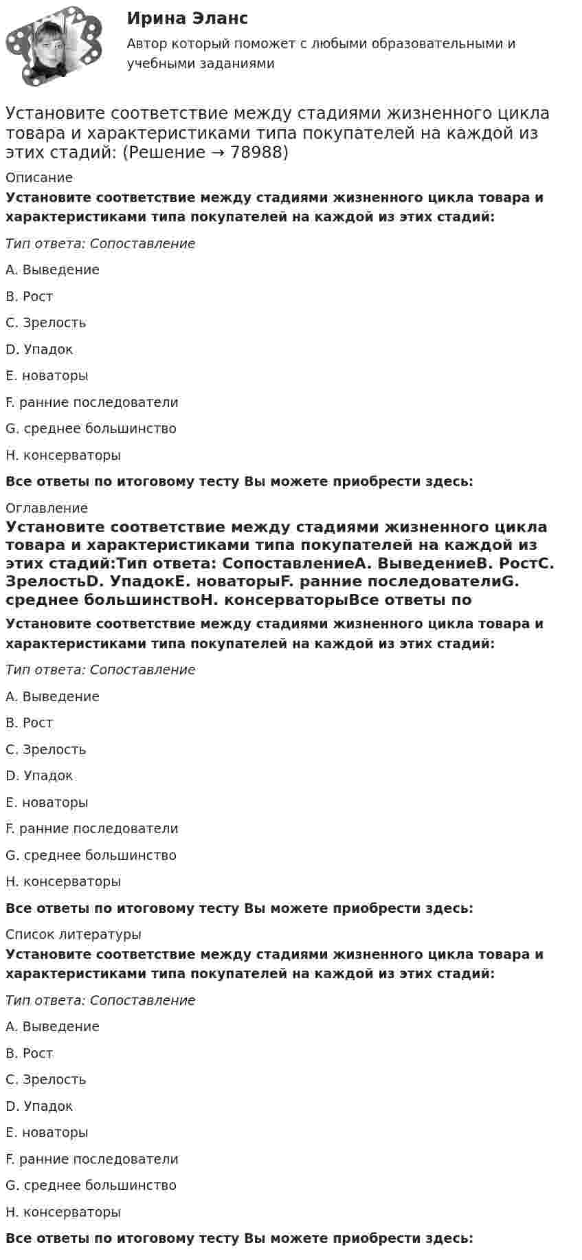      
            Описание
            Установите соответствие между стадиями жизненного цикла товара и характеристиками типа покупателей на каждой из этих стадий:Тип ответа: СопоставлениеA. ВыведениеB. РостC. ЗрелостьD. УпадокE. новаторыF. ранние последователиG. среднее большинствоH. консерваторыВсе ответы по итоговому тесту Вы можете приобрести здесь:  
            Оглавление
            Установите соответствие между стадиями жизненного цикла товара и характеристиками типа покупателей на каждой из этих стадий:Тип ответа: СопоставлениеA. ВыведениеB. РостC. ЗрелостьD. УпадокE. новаторыF. ранние последователиG. среднее большинствоH. консерваторыВсе ответы по итоговому тесту Вы можете приобрести здесь:  
            Список литературы
            Установите соответствие между стадиями жизненного цикла товара и характеристиками типа покупателей на каждой из этих стадий:Тип ответа: СопоставлениеA. ВыведениеB. РостC. ЗрелостьD. УпадокE. новаторыF. ранние последователиG. среднее большинствоH. консерваторыВсе ответы по итоговому тесту Вы можете приобрести здесь:  
            
            
            Установите соответствие между стадиями жизненного цикла товара и уровнем продаж на каждой из этих стадий:Установите соответствие между стадиями жизненного цикла товара и характеристиками типа покупателей на каждой из этих стадий:Установите соответствие между стилем поведения в конфликтной ситуации и его характеристикой:Установите соответствие между стилем поведения лидера и его характеристикой:Установите соответствие между сторонами отношений и примерами их социально-экономической поддержки:Установите соответствие между ступенями процесса разработки нового товара и их детальными описаниями:Установите соответствие между субъектами международной ответственности за различные виды правонарушений и их правовым статусом:Установите соответствие между составляющими лидерских качеств и их характеристиками:Установите соответствие между составляющими менеджмента знаний и их функциями:Установите соответствие между составляющими Я-концепции и их описанием. A. Когнитивная составляющая  B. Оценочная составляющая  C. Поведенческая составляющая  D. знания человека о себе, представления о своих качествах E. эмоциональный откликУстановите соответствие между способами расчета емкости рынка и их названиями:Установите соответствие между способами реализации стратегиями лидерства и их примерами:Установите соответствие между ставкой налога на добавленную стоимость (НДС) и налоговой базой:Установите соответствие между ставкой налога на добавленную стоимость (НДС) и налоговой базой: