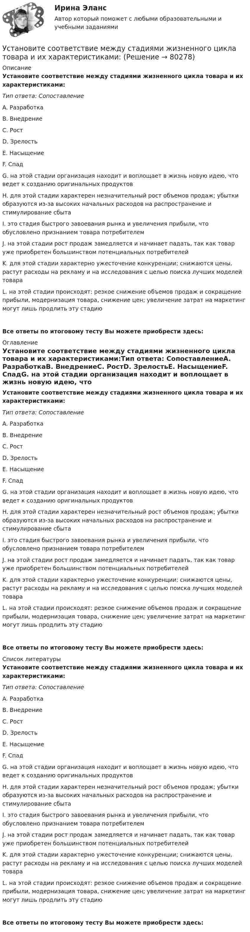      
            Описание
            Установите соответствие между стадиями жизненного цикла товара и их характеристиками:Тип ответа: СопоставлениеA. РазработкаB. ВнедрениеC. РостD. ЗрелостьE. НасыщениеF. СпадG. на этой стадии организация находит и воплощает в жизнь новую идею, что ведет к созданию оригинальных продуктовH. для этой стадии характерен незначительный рост объемов продаж; убытки образуются из-за высоких начальных расходов на распространение и стимулирование сбытаI. это стадия быстрого завоевания рынка и увеличения прибыли, что обусловлено признанием товара потребителемJ. на этой стадии рост продаж замедляется и начинает падать, так как товар уже приобретен большинством потенциальных потребителейK. для этой стадии характерно ужесточение конкуренции; снижаются цены, растут расходы на рекламу и на исследования с целью поиска лучших моделей товараL. на этой стадии происходят: резкое снижение объемов продаж и сокращение прибыли, модернизация товара, снижение цен; увеличение затрат на маркетинг могут лишь продлить эту стадиюВсе ответы по итоговому тесту Вы можете приобрести здесь:  
            Оглавление
            Установите соответствие между стадиями жизненного цикла товара и их характеристиками:Тип ответа: СопоставлениеA. РазработкаB. ВнедрениеC. РостD. ЗрелостьE. НасыщениеF. СпадG. на этой стадии организация находит и воплощает в жизнь новую идею, что ведет к созданию оригинальных продуктовH. для этой стадии характерен незначительный рост объемов продаж; убытки образуются из-за высоких начальных расходов на распространение и стимулирование сбытаI. это стадия быстрого завоевания рынка и увеличения прибыли, что обусловлено признанием товара потребителемJ. на этой стадии рост продаж замедляется и начинает падать, так как товар уже приобретен большинством потенциальных потребителейK. для этой стадии характерно ужесточение конкуренции; снижаются цены, растут расходы на рекламу и на исследования с целью поиска лучших моделей товараL. на этой стадии происходят: резкое снижение объемов продаж и сокращение прибыли, модернизация товара, снижение цен; увеличение затрат на маркетинг могут лишь продлить эту стадиюВсе ответы по итоговому тесту Вы можете приобрести здесь:  
            Список литературы
            Установите соответствие между стадиями жизненного цикла товара и их характеристиками:Тип ответа: СопоставлениеA. РазработкаB. ВнедрениеC. РостD. ЗрелостьE. НасыщениеF. СпадG. на этой стадии организация находит и воплощает в жизнь новую идею, что ведет к созданию оригинальных продуктовH. для этой стадии характерен незначительный рост объемов продаж; убытки образуются из-за высоких начальных расходов на распространение и стимулирование сбытаI. это стадия быстрого завоевания рынка и увеличения прибыли, что обусловлено признанием товара потребителемJ. на этой стадии рост продаж замедляется и начинает падать, так как товар уже приобретен большинством потенциальных потребителейK. для этой стадии характерно ужесточение конкуренции; снижаются цены, растут расходы на рекламу и на исследования с целью поиска лучших моделей товараL. на этой стадии происходят: резкое снижение объемов продаж и сокращение прибыли, модернизация товара, снижение цен; увеличение затрат на маркетинг могут лишь продлить эту стадиюВсе ответы по итоговому тесту Вы можете приобрести здесь:  
            
            
            Установите соответствие между ставкой налога на добавленную стоимость (НДС) и налоговой базой:Установите соответствие между стадиями жизненного цикла товара и их характеристиками:Установите соответствие между стадиями жизненного цикла товара и уровнем продаж на каждой из этих стадий:Установите соответствие между стадиями жизненного цикла товара и характеристиками типа покупателей на каждой из этих стадий:Установите соответствие между стилем поведения в конфликтной ситуации и его характеристикой:Установите соответствие между стилем поведения лидера и его характеристикой:Установите соответствие между сторонами отношений и примерами их социально-экономической поддержки:Установите соответствие между содержанием экономической науки и периодом ее существования.  Наука о богатстве	Ответ 1 Средневековый период и период до конца XIX в.   Наука об управлении домашним хозяйствомУстановите соответствие между сокращенными названиями понятий и их характеристиками:Установите соответствие между составляющими лидерских качеств и их характеристиками:Установите соответствие между составляющими менеджмента знаний и их функциями:Установите соответствие между составляющими Я-концепции и их описанием. A. Когнитивная составляющая  B. Оценочная составляющая  C. Поведенческая составляющая  D. знания человека о себе, представления о своих качествах E. эмоциональный откликУстановите соответствие между способами расчета емкости рынка и их названиями:Установите соответствие между способами реализации стратегиями лидерства и их примерами: