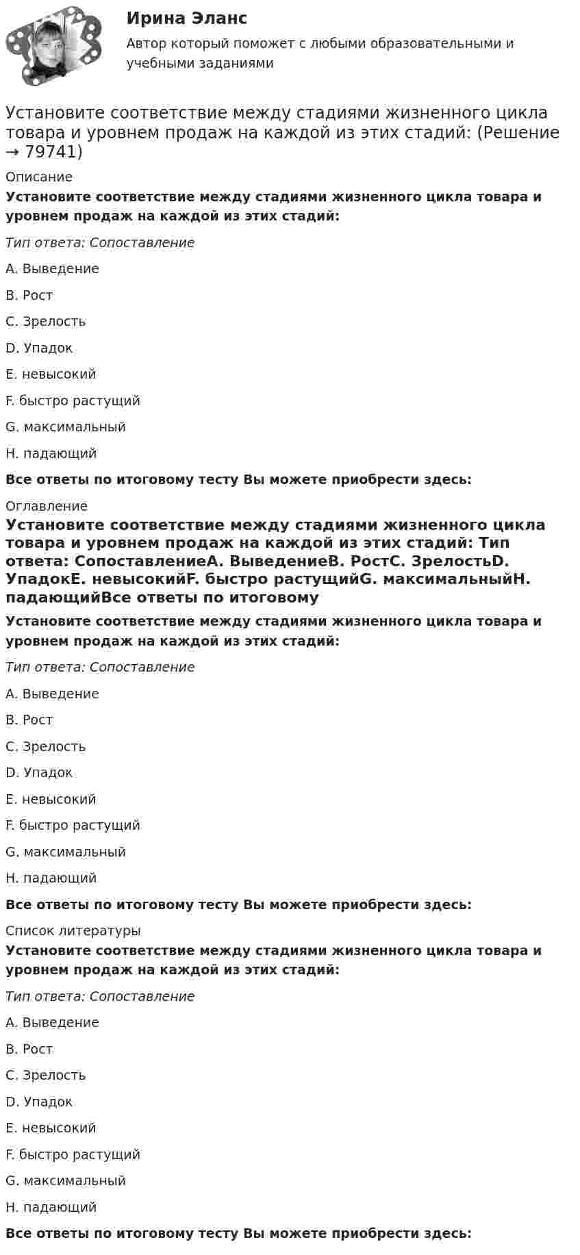      
            Описание
            Установите соответствие между стадиями жизненного цикла товара и уровнем продаж на каждой из этих стадий: Тип ответа: СопоставлениеA. ВыведениеB. РостC. ЗрелостьD. УпадокE. невысокийF. быстро растущийG. максимальныйH. падающийВсе ответы по итоговому тесту Вы можете приобрести здесь:  
            Оглавление
            Установите соответствие между стадиями жизненного цикла товара и уровнем продаж на каждой из этих стадий: Тип ответа: СопоставлениеA. ВыведениеB. РостC. ЗрелостьD. УпадокE. невысокийF. быстро растущийG. максимальныйH. падающийВсе ответы по итоговому тесту Вы можете приобрести здесь:  
            Список литературы
            Установите соответствие между стадиями жизненного цикла товара и уровнем продаж на каждой из этих стадий: Тип ответа: СопоставлениеA. ВыведениеB. РостC. ЗрелостьD. УпадокE. невысокийF. быстро растущийG. максимальныйH. падающийВсе ответы по итоговому тесту Вы можете приобрести здесь:  
            
            
            Установите соответствие между стадиями жизненного цикла товара и их характеристиками:Установите соответствие между стадиями жизненного цикла товара и уровнем продаж на каждой из этих стадий:Установите соответствие между стадиями жизненного цикла товара и характеристиками типа покупателей на каждой из этих стадий:Установите соответствие между стилем поведения в конфликтной ситуации и его характеристикой:Установите соответствие между стилем поведения лидера и его характеристикой:Установите соответствие между сторонами отношений и примерами их социально-экономической поддержки:Установите соответствие между ступенями процесса разработки нового товара и их детальными описаниями:Установите соответствие между сокращенными названиями понятий и их характеристиками:Установите соответствие между составляющими лидерских качеств и их характеристиками:Установите соответствие между составляющими менеджмента знаний и их функциями:Установите соответствие между составляющими Я-концепции и их описанием. A. Когнитивная составляющая  B. Оценочная составляющая  C. Поведенческая составляющая  D. знания человека о себе, представления о своих качествах E. эмоциональный откликУстановите соответствие между способами расчета емкости рынка и их названиями:Установите соответствие между способами реализации стратегиями лидерства и их примерами:Установите соответствие между ставкой налога на добавленную стоимость (НДС) и налоговой базой: