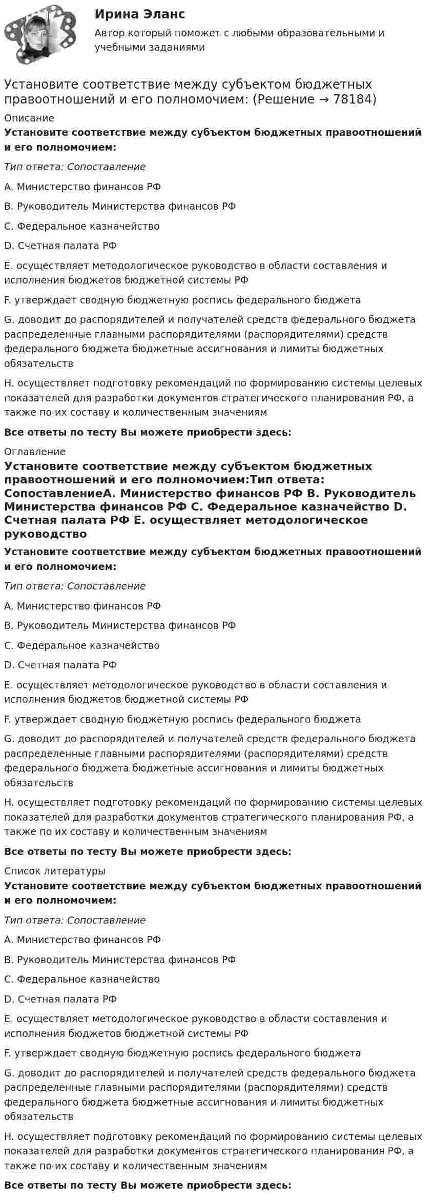      
            Описание
            Установите соответствие между субъектом бюджетных правоотношений и его полномочием:Тип ответа: СопоставлениеA. Министерство финансов РФ B. Руководитель Министерства финансов РФ C. Федеральное казначейство D. Счетная палата РФ E. осуществляет методологическое руководство в области составления и исполнения бюджетов бюджетной системы РФ F. утверждает сводную бюджетную роспись федерального бюджета G. доводит до распорядителей и получателей средств федерального бюджета распределенные главными распорядителями (распорядителями) средств федерального бюджета бюджетные ассигнования и лимиты бюджетных обязательствH. осуществляет подготовку рекомендаций по формированию системы целевых показателей для разработки документов стратегического планирования РФ, а также по их составу и количественным значениям Все ответы по тесту Вы можете приобрести здесь:  
            Оглавление
            Установите соответствие между субъектом бюджетных правоотношений и его полномочием:Тип ответа: СопоставлениеA. Министерство финансов РФ B. Руководитель Министерства финансов РФ C. Федеральное казначейство D. Счетная палата РФ E. осуществляет методологическое руководство в области составления и исполнения бюджетов бюджетной системы РФ F. утверждает сводную бюджетную роспись федерального бюджета G. доводит до распорядителей и получателей средств федерального бюджета распределенные главными распорядителями (распорядителями) средств федерального бюджета бюджетные ассигнования и лимиты бюджетных обязательствH. осуществляет подготовку рекомендаций по формированию системы целевых показателей для разработки документов стратегического планирования РФ, а также по их составу и количественным значениям Все ответы по тесту Вы можете приобрести здесь:  
            Список литературы
            Установите соответствие между субъектом бюджетных правоотношений и его полномочием:Тип ответа: СопоставлениеA. Министерство финансов РФ B. Руководитель Министерства финансов РФ C. Федеральное казначейство D. Счетная палата РФ E. осуществляет методологическое руководство в области составления и исполнения бюджетов бюджетной системы РФ F. утверждает сводную бюджетную роспись федерального бюджета G. доводит до распорядителей и получателей средств федерального бюджета распределенные главными распорядителями (распорядителями) средств федерального бюджета бюджетные ассигнования и лимиты бюджетных обязательствH. осуществляет подготовку рекомендаций по формированию системы целевых показателей для разработки документов стратегического планирования РФ, а также по их составу и количественным значениям Все ответы по тесту Вы можете приобрести здесь:  
            
            
            Установите соответствие между субъектами международной ответственности и их правовым статусом в международном праве:Установите соответствие между субъектом бюджетных правоотношений и его полномочием:Установите соответствие между сферой деятельности в космическом пространстве и соответствующими субъектами права:Установите соответствие между теориями и их содержаниями: A. подоходной функции потребления   B. Теория демонстрационного эффекта   C. Теория жизненного цикла  D. функция потребления рассматривается с учетом разных доходов, разных групп населенияУстановите соответствие между терминами и их определениями:Установите соответствие между терминами и их определениями:  A. Маркетинговые возможности   B. Маркетинговый анализ   C. Ситуационный анализ  D. соотношение между определенной областью потребительских нужд и реальными ресурсами (потенциалов)Установите соответствие между терминами и их определениями:  A. Номинальный валютный (обменный) курс   B. Реальный валютный (обменный) курс   C. Валютный рынок   D. относительная цена национальной валюты, выраженная в иностранной валюте Установите соответствие между стадиями жизненного цикла товара и их характеристиками:Установите соответствие между стадиями жизненного цикла товара и уровнем продаж на каждой из этих стадий:Установите соответствие между стадиями жизненного цикла товара и характеристиками типа покупателей на каждой из этих стадий:Установите соответствие между стилем поведения в конфликтной ситуации и его характеристикой:Установите соответствие между стилем поведения лидера и его характеристикой:Установите соответствие между сторонами отношений и примерами их социально-экономической поддержки:Установите соответствие между ступенями процесса разработки нового товара и их детальными описаниями: