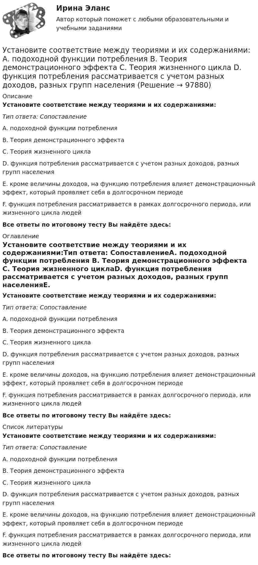      
            Описание
            Установите соответствие между теориями и их содержаниями:Тип ответа: СопоставлениеA. подоходной функции потребления B. Теория демонстрационного эффекта C. Теория жизненного циклаD. функция потребления рассматривается с учетом разных доходов, разных групп населенияE. кроме величины доходов, на функцию потребления влияет демонстрационный эффект, который проявляет себя в долгосрочном периодеF. функция потребления рассматривается в рамках долгосрочного периода, или жизненного цикла людейВсе ответы по итоговому тесту Вы найдёте здесь:  
            Оглавление
            Установите соответствие между теориями и их содержаниями:Тип ответа: СопоставлениеA. подоходной функции потребления B. Теория демонстрационного эффекта C. Теория жизненного циклаD. функция потребления рассматривается с учетом разных доходов, разных групп населенияE. кроме величины доходов, на функцию потребления влияет демонстрационный эффект, который проявляет себя в долгосрочном периодеF. функция потребления рассматривается в рамках долгосрочного периода, или жизненного цикла людейВсе ответы по итоговому тесту Вы найдёте здесь:  
            Список литературы
            Установите соответствие между теориями и их содержаниями:Тип ответа: СопоставлениеA. подоходной функции потребления B. Теория демонстрационного эффекта C. Теория жизненного циклаD. функция потребления рассматривается с учетом разных доходов, разных групп населенияE. кроме величины доходов, на функцию потребления влияет демонстрационный эффект, который проявляет себя в долгосрочном периодеF. функция потребления рассматривается в рамках долгосрочного периода, или жизненного цикла людейВсе ответы по итоговому тесту Вы найдёте здесь:  
            
            
            Установите соответствие между сферой деятельности в космическом пространстве и соответствующими субъектами права:Установите соответствие между теориями и их содержаниями: A. подоходной функции потребления   B. Теория демонстрационного эффекта   C. Теория жизненного цикла  D. функция потребления рассматривается с учетом разных доходов, разных групп населенияУстановите соответствие между терминами и их определениями:Установите соответствие между терминами и их определениями:  A. Маркетинговые возможности   B. Маркетинговый анализ   C. Ситуационный анализ  D. соотношение между определенной областью потребительских нужд и реальными ресурсами (потенциалов)Установите соответствие между терминами и их определениями:  A. Номинальный валютный (обменный) курс   B. Реальный валютный (обменный) курс   C. Валютный рынок   D. относительная цена национальной валюты, выраженная в иностранной валюте Установите соответствие между терминами и их определениями:  A. Репутация компании  B. Научные исследования и разработки  C. Средства производства   D. Финансовые возможности фирмы  E. отношение потребителей к управляемости фирмой, к ее продукцииУстановите соответствие между терминами и их определениями:  Тип ответа: Сопоставление  A. Концепция  B. Маркетинг  C. Конъюнктура рынкаУстановите соответствие между стадиями жизненного цикла товара и характеристиками типа покупателей на каждой из этих стадий:Установите соответствие между стилем поведения в конфликтной ситуации и его характеристикой:Установите соответствие между стилем поведения лидера и его характеристикой:Установите соответствие между сторонами отношений и примерами их социально-экономической поддержки:Установите соответствие между ступенями процесса разработки нового товара и их детальными описаниями:Установите соответствие между субъектами международной ответственности за различные виды правонарушений и их правовым статусом:Установите соответствие между субъектами международной ответственности и их правовым статусом в международном праве: