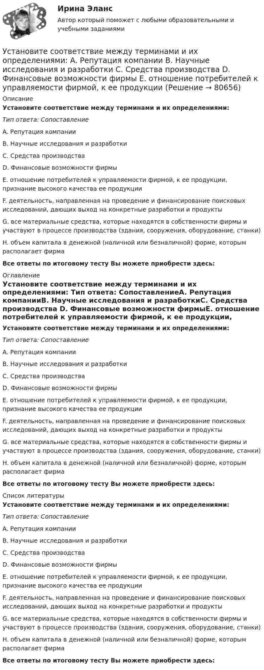      
            Описание
            Установите соответствие между терминами и их определениями: Тип ответа: СопоставлениеA. Репутация компанииB. Научные исследования и разработкиC. Средства производства D. Финансовые возможности фирмыE. отношение потребителей к управляемости фирмой, к ее продукции, признание высокого качества ее продукцииF. деятельность, направленная на проведение и финансирование поисковых исследований, дающих выход на конкретные разработки и продуктыG. все материальные средства, которые находятся в собственности фирмы и участвуют в процессе производства (здания, сооружения, оборудование, станки)H. объем капитала в денежной (наличной или безналичной) форме, которым располагает фирмаВсе ответы по итоговому тесту Вы можете приобрести здесь:  
            Оглавление
            Установите соответствие между терминами и их определениями: Тип ответа: СопоставлениеA. Репутация компанииB. Научные исследования и разработкиC. Средства производства D. Финансовые возможности фирмыE. отношение потребителей к управляемости фирмой, к ее продукции, признание высокого качества ее продукцииF. деятельность, направленная на проведение и финансирование поисковых исследований, дающих выход на конкретные разработки и продуктыG. все материальные средства, которые находятся в собственности фирмы и участвуют в процессе производства (здания, сооружения, оборудование, станки)H. объем капитала в денежной (наличной или безналичной) форме, которым располагает фирмаВсе ответы по итоговому тесту Вы можете приобрести здесь:  
            Список литературы
            Установите соответствие между терминами и их определениями: Тип ответа: СопоставлениеA. Репутация компанииB. Научные исследования и разработкиC. Средства производства D. Финансовые возможности фирмыE. отношение потребителей к управляемости фирмой, к ее продукции, признание высокого качества ее продукцииF. деятельность, направленная на проведение и финансирование поисковых исследований, дающих выход на конкретные разработки и продуктыG. все материальные средства, которые находятся в собственности фирмы и участвуют в процессе производства (здания, сооружения, оборудование, станки)H. объем капитала в денежной (наличной или безналичной) форме, которым располагает фирмаВсе ответы по итоговому тесту Вы можете приобрести здесь:  
            
            
            Установите соответствие между терминами и их определениями:  A. Номинальный валютный (обменный) курс   B. Реальный валютный (обменный) курс   C. Валютный рынок   D. относительная цена национальной валюты, выраженная в иностранной валюте Установите соответствие между терминами и их определениями:  A. Репутация компании  B. Научные исследования и разработки  C. Средства производства   D. Финансовые возможности фирмы  E. отношение потребителей к управляемости фирмой, к ее продукцииУстановите соответствие между терминами и их определениями:  Тип ответа: Сопоставление  A. Концепция  B. Маркетинг  C. Конъюнктура рынкаУстановите соответствие между терминами и их содержанием. Установите соответствие между терминами и их содержанием.  НалиУстановите соответствие между типами анализа содержания и их характеристиками:Установите соответствие между типами жестов и их значением:Установите соответствие между ступенями процесса разработки нового товара и их детальными описаниями:Установите соответствие между субъектами международной ответственности за различные виды правонарушений и их правовым статусом:Установите соответствие между субъектами международной ответственности и их правовым статусом в международном праве:Установите соответствие между субъектом бюджетных правоотношений и его полномочием:Установите соответствие между сферой деятельности в космическом пространстве и соответствующими субъектами права:Установите соответствие между теориями и их содержаниями: A. подоходной функции потребления   B. Теория демонстрационного эффекта   C. Теория жизненного цикла  D. функция потребления рассматривается с учетом разных доходов, разных групп населенияУстановите соответствие между терминами и их определениями:
