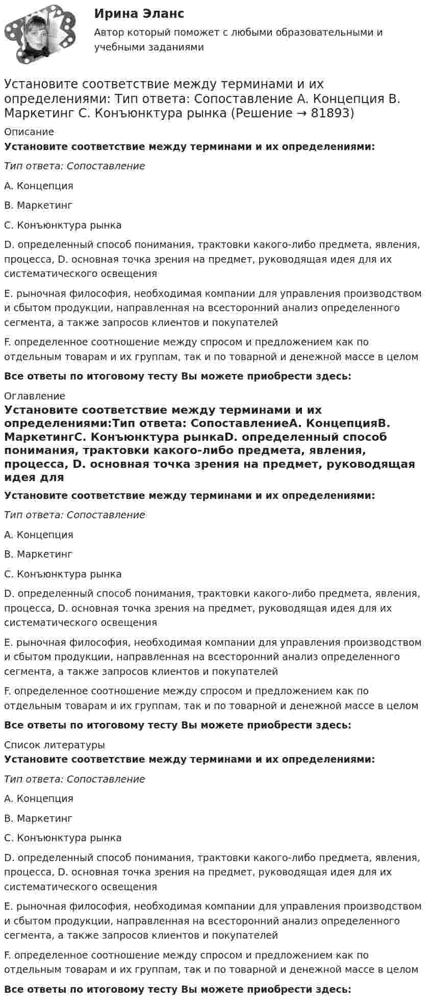      
            Описание
            Установите соответствие между терминами и их определениями:Тип ответа: СопоставлениеA. КонцепцияB. МаркетингC. Конъюнктура рынкаD. определенный способ понимания, трактовки какого-либо предмета, явления, процесса, D. основная точка зрения на предмет, руководящая идея для их систематического освещенияE. рыночная философия, необходимая компании для управления производством и сбытом продукции, направленная на всесторонний анализ определенного сегмента, а также запросов клиентов и покупателейF. определенное соотношение между спросом и предложением как по отдельным товарам и их группам, так и по товарной и денежной массе в целомВсе ответы по итоговому тесту Вы можете приобрести здесь:  
            Оглавление
            Установите соответствие между терминами и их определениями:Тип ответа: СопоставлениеA. КонцепцияB. МаркетингC. Конъюнктура рынкаD. определенный способ понимания, трактовки какого-либо предмета, явления, процесса, D. основная точка зрения на предмет, руководящая идея для их систематического освещенияE. рыночная философия, необходимая компании для управления производством и сбытом продукции, направленная на всесторонний анализ определенного сегмента, а также запросов клиентов и покупателейF. определенное соотношение между спросом и предложением как по отдельным товарам и их группам, так и по товарной и денежной массе в целомВсе ответы по итоговому тесту Вы можете приобрести здесь:  
            Список литературы
            Установите соответствие между терминами и их определениями:Тип ответа: СопоставлениеA. КонцепцияB. МаркетингC. Конъюнктура рынкаD. определенный способ понимания, трактовки какого-либо предмета, явления, процесса, D. основная точка зрения на предмет, руководящая идея для их систематического освещенияE. рыночная философия, необходимая компании для управления производством и сбытом продукции, направленная на всесторонний анализ определенного сегмента, а также запросов клиентов и покупателейF. определенное соотношение между спросом и предложением как по отдельным товарам и их группам, так и по товарной и денежной массе в целомВсе ответы по итоговому тесту Вы можете приобрести здесь:  
            
            
            Установите соответствие между терминами и их определениями:  A. Репутация компании  B. Научные исследования и разработки  C. Средства производства   D. Финансовые возможности фирмы  E. отношение потребителей к управляемости фирмой, к ее продукцииУстановите соответствие между терминами и их определениями:  Тип ответа: Сопоставление  A. Концепция  B. Маркетинг  C. Конъюнктура рынкаУстановите соответствие между терминами и их содержанием. Установите соответствие между терминами и их содержанием.  НалиУстановите соответствие между типами анализа содержания и их характеристиками:Установите соответствие между типами жестов и их значением:Установите соответствие между типами капитала (по П. Бурдье) и спецификой его активов:Установите соответствие между субъектами международной ответственности за различные виды правонарушений и их правовым статусом:Установите соответствие между субъектами международной ответственности и их правовым статусом в международном праве:Установите соответствие между субъектом бюджетных правоотношений и его полномочием:Установите соответствие между сферой деятельности в космическом пространстве и соответствующими субъектами права:Установите соответствие между теориями и их содержаниями: A. подоходной функции потребления   B. Теория демонстрационного эффекта   C. Теория жизненного цикла  D. функция потребления рассматривается с учетом разных доходов, разных групп населенияУстановите соответствие между терминами и их определениями:Установите соответствие между терминами и их определениями:  A. Маркетинговые возможности   B. Маркетинговый анализ   C. Ситуационный анализ  D. соотношение между определенной областью потребительских нужд и реальными ресурсами (потенциалов)